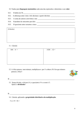10. Traduz para linguagem matemática cada uma das expressões e determina o seu valor.
10.1. O dobro de 30._____________________________________________________________
10.2. A diferença entre vinte e três décimas e quatro décimas. _____________________________
10.3. A soma de catorze com trinta e sete. ____________________________________________
10.4. O produto de setecentos por dois. ______________________________________________
10.5. O quociente entre sessenta e cinco. _____________________________________________
11. Calcula:
12. A Alice pensou num número, multiplicou-o por 5 e obteve 50. Em que número
pensou a Alice?
R: _____________________________________________________________________________
13. Numa divisão, o divisor é 6, o quociente é 9 e o resto é 3.
Qual é o dividendo?
R: _____________________________________________________________________________
14. Calcula, aplicando a propriedade distributiva da multiplicação.
3 x ( 15 + 8) =
4
168 : 6 = 1520 : 12 =
(Cálculos)
 