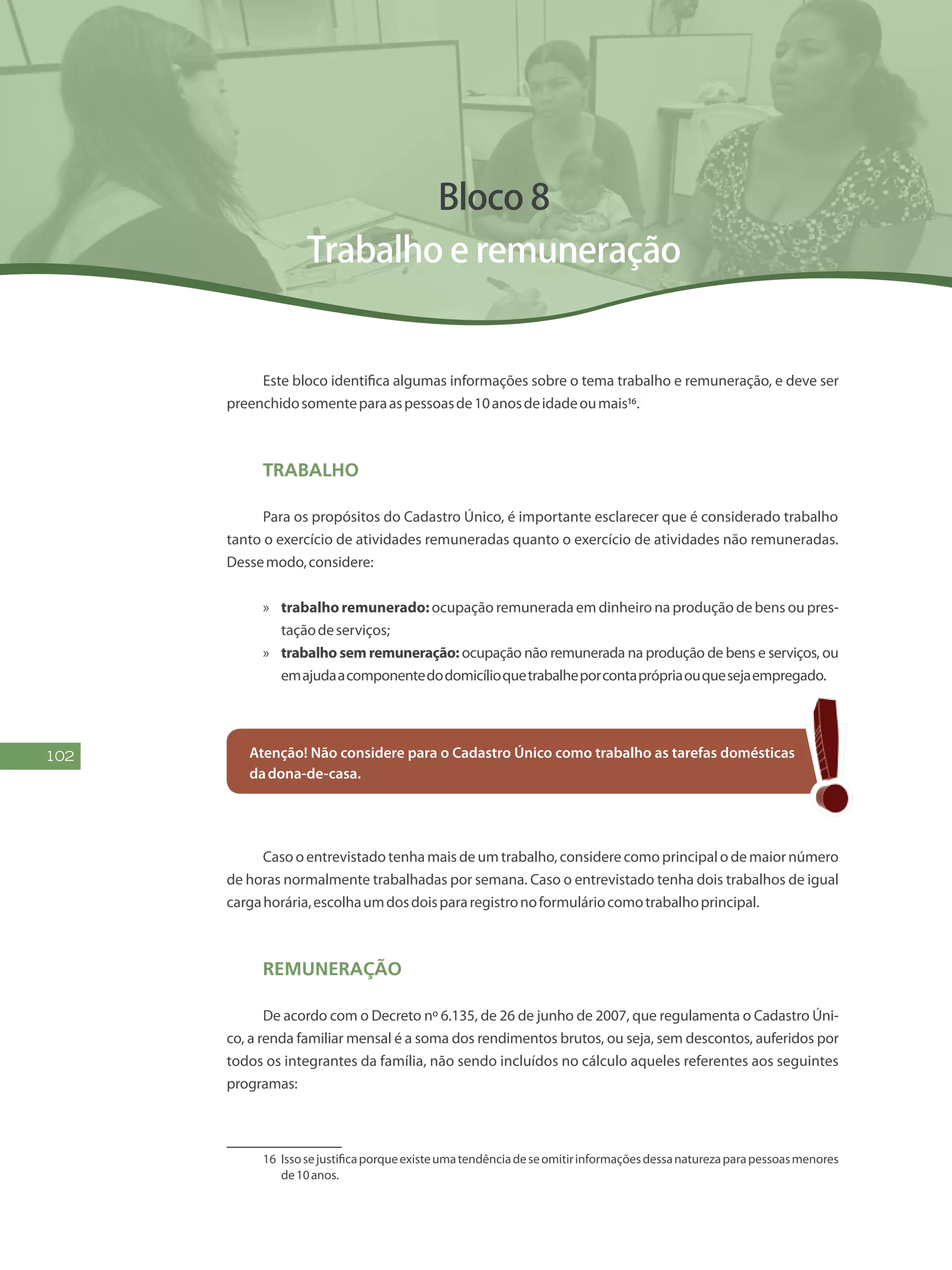 102
Bloco 8
Trabalho e remuneração
Este bloco identifica algumas informações sobre o tema trabalho e remuneração, e deve ser
preenchidosomenteparaaspessoasde10anosdeidadeoumais16.8
Trabalho
Para os propósitos do Cadastro Único, é importante esclarecer que é considerado trabalho
tanto o exercício de atividades remuneradas quanto o exercício de atividades não remuneradas.
Dessemodo,considere:
»» trabalhoremunerado:ocupação remunerada em dinheiro na produção de bens ou pres-
taçãodeserviços;
»» trabalho sem remuneração: ocupação não remunerada na produção de bens e serviços, ou
emajudaacomponentedodomicílioquetrabalheporcontaprópriaouquesejaempregado.
Atenção! Não considere para o Cadastro Único como trabalho as tarefas domésticas
dadona-de-casa.
Caso o entrevistado tenha mais de um trabalho, considere como principal o de maior número
de horas normalmente trabalhadas por semana. Caso o entrevistado tenha dois trabalhos de igual
cargahorária,escolhaumdosdoispararegistronoformuláriocomotrabalhoprincipal.
Remuneração
De acordo com o Decreto nº 6.135, de 26 de junho de 2007, que regulamenta o Cadastro Úni-
co, a renda familiar mensal é a soma dos rendimentos brutos, ou seja, sem descontos, auferidos por
todos os integrantes da família, não sendo incluídos no cálculo aqueles referentes aos seguintes
programas:
16	 Issosejustificaporqueexisteumatendênciadeseomitirinformaçõesdessanaturezaparapessoasmenores
de10anos.
 