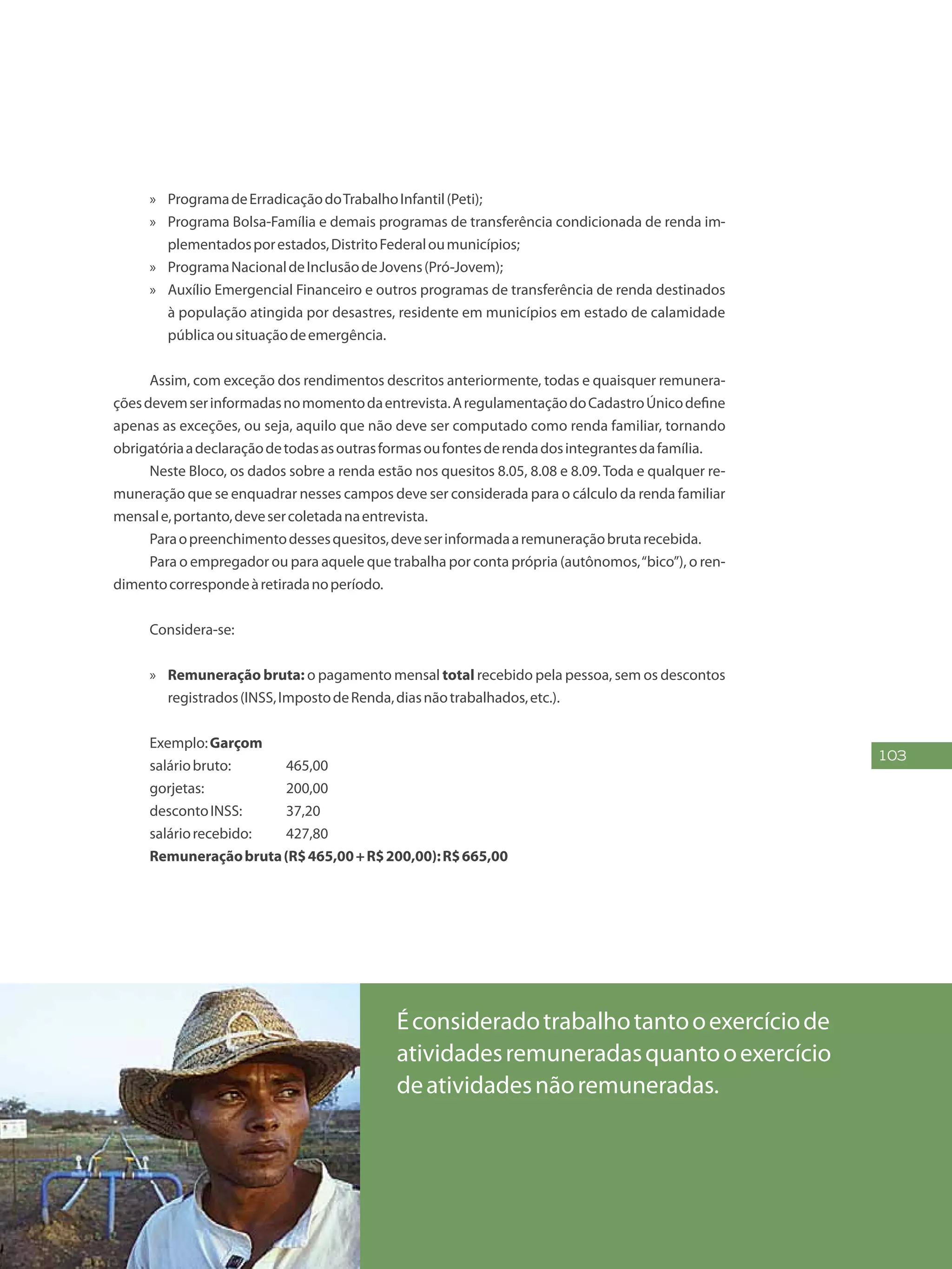 103
»» ProgramadeErradicaçãodoTrabalhoInfantil(Peti);
»» Programa Bolsa-Família e demais programas de transferência condicionada de renda im-
plementadosporestados,DistritoFederaloumunicípios;
»» ProgramaNacionaldeInclusãodeJovens(Pró-Jovem);
»» Auxílio Emergencial Financeiro e outros programas de transferência de renda destinados
à população atingida por desastres, residente em municípios em estado de calamidade
públicaousituaçãodeemergência.
Assim, com exceção dos rendimentos descritos anteriormente, todas e quaisquer remunera-
çõesdevemserinformadasnomomentodaentrevista.AregulamentaçãodoCadastroÚnicodefine
apenas as exceções, ou seja, aquilo que não deve ser computado como renda familiar, tornando
obrigatóriaadeclaraçãodetodasasoutrasformasoufontesderendadosintegrantesdafamília.
Neste Bloco, os dados sobre a renda estão nos quesitos 8.05, 8.08 e 8.09. Toda e qualquer re-
muneração que se enquadrar nesses campos deve ser considerada para o cálculo da renda familiar
mensale,portanto,devesercoletadanaentrevista.
Paraopreenchimentodessesquesitos,deveserinformadaaremuneraçãobrutarecebida.
Para o empregador ou para aquele que trabalha por conta própria (autônomos,“bico”), o ren-
dimentocorrespondeàretiradanoperíodo.
Considera-se:
»» Remuneração bruta: o pagamento mensal total recebido pela pessoa, sem os descontos
registrados(INSS,ImpostodeRenda,diasnãotrabalhados,etc.).
Exemplo:Garçom
saláriobruto:	 465,00
gorjetas:		 200,00
descontoINSS:	 37,20
saláriorecebido:	 427,80
Remuneraçãobruta(R$465,00+R$200,00):R$665,00
Éconsideradotrabalhotantooexercíciode
atividadesremuneradasquantooexercício
deatividadesnãoremuneradas.
 