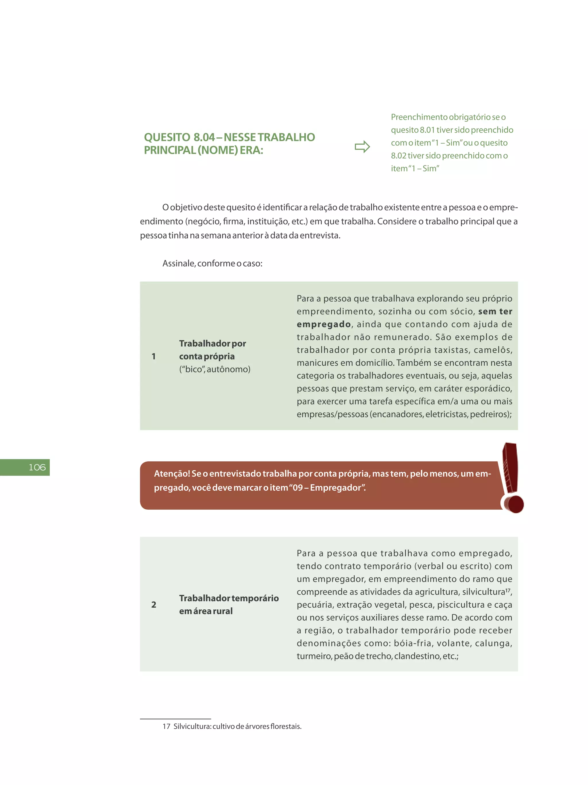 106
Quesito 8.04–Nessetrabalho
principal(NOME)era: 
Preenchimentoobrigatórioseo
quesito8.01tiversidopreenchido
comoitem“1–Sim”ouoquesito
8.02tiversidopreenchidocomo
item“1–Sim”
	
Oobjetivodestequesitoéidentificararelaçãodetrabalhoexistenteentreapessoaeoempre-
endimento (negócio, firma, instituição, etc.) em que trabalha. Considere o trabalho principal que a
pessoatinhanasemanaanterioràdatadaentrevista.
Assinale,conformeocaso:9
1
Trabalhadorpor
contaprópria
(“bico”,autônomo)
Para a pessoa que trabalhava explorando seu próprio
empreendimento, sozinha ou com sócio, sem ter
empregado, ainda que contando com ajuda de
trabalhador não remunerado. São exemplos de
trabalhador por conta própria taxistas, camelôs,
manicures em domicílio. Também se encontram nesta
categoria os trabalhadores eventuais, ou seja, aquelas
pessoas que prestam serviço, em caráter esporádico,
para exercer uma tarefa específica em/a uma ou mais
empresas/pessoas(encanadores,eletricistas,pedreiros);
Atenção!Seoentrevistadotrabalhaporcontaprópria,mastem,pelomenos,umem-
pregado,vocêdevemarcaroitem“09–Empregador”.
2
Trabalhadortemporário
emárearural
Para a pessoa que trabalhava como empregado,
tendo contrato temporário (verbal ou escrito) com
um empregador, em empreendimento do ramo que
compreende as atividades da agricultura, silvicultura17,
pecuária, extração vegetal, pesca, piscicultura e caça
ou nos serviços auxiliares desse ramo. De acordo com
a região, o trabalhador temporário pode receber
denominações como: bóia-fria, volante, calunga,
turmeiro,peãodetrecho,clandestino,etc.;
17	 Silvicultura:cultivodeárvoresflorestais.
 