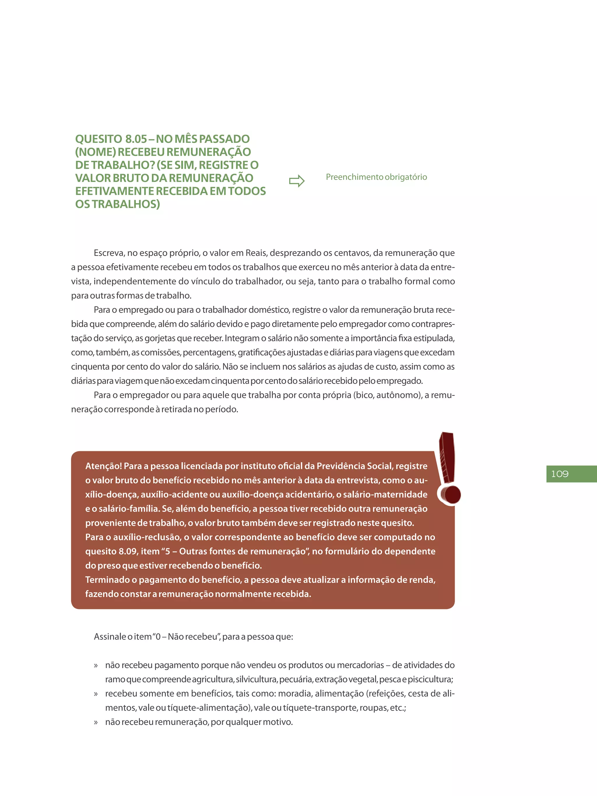 109
Quesito 8.05–Nomêspassado
(NOME)recebeuremuneração
detrabalho?(Sesim,registreo
valorbrutodaremuneração
efetivamenterecebidaemtodos
ostrabalhos)
 Preenchimentoobrigatório
Escreva, no espaço próprio, o valor em Reais, desprezando os centavos, da remuneração que
a pessoa efetivamente recebeu em todos os trabalhos que exerceu no mês anterior à data da entre-
vista, independentemente do vínculo do trabalhador, ou seja, tanto para o trabalho formal como
paraoutrasformasdetrabalho.
Para o empregado ou para o trabalhador doméstico, registre o valor da remuneração bruta rece-
bidaquecompreende,alémdosaláriodevidoepagodiretamentepeloempregadorcomocontrapres-
taçãodoserviço,asgorjetasquereceber.Integramosalárionãosomenteaimportânciafixaestipulada,
como,também,ascomissões,percentagens,gratificaçõesajustadasediáriasparaviagensqueexcedam
cinquenta por cento do valor do salário. Não se incluem nos salários as ajudas de custo, assim como as
diáriasparaviagemquenãoexcedamcinquentaporcentodosaláriorecebidopeloempregado.
Para o empregador ou para aquele que trabalha por conta própria (bico, autônomo), a remu-
neraçãocorrespondeàretiradanoperíodo.
Atenção! Para a pessoa licenciada por instituto oficial da Previdência Social, registre
o valor bruto do benefício recebido no mês anterior à data da entrevista, como o au-
xílio-doença, auxílio-acidente ou auxílio-doença acidentário, o salário-maternidade
e o salário-família. Se, além do benefício, a pessoa tiver recebido outra remuneração
provenientedetrabalho,ovalorbrutotambémdeveserregistradonestequesito.
Para o auxílio-reclusão, o valor correspondente ao benefício deve ser computado no
quesito 8.09, item“5 – Outras fontes de remuneração”, no formulário do dependente
dopresoqueestiverrecebendoobenefício.
Terminado o pagamento do benefício, a pessoa deve atualizar a informação de renda,
fazendoconstararemuneraçãonormalmenterecebida.
Assinaleoitem“0–Nãorecebeu”,paraapessoaque:
»» não recebeu pagamento porque não vendeu os produtos ou mercadorias – de atividades do
ramoquecompreendeagricultura,silvicultura,pecuária,extraçãovegetal,pescaepiscicultura;
»» recebeu somente em benefícios, tais como: moradia, alimentação (refeições, cesta de ali-
mentos,valeoutíquete-alimentação),valeoutíquete-transporte,roupas,etc.;
»» nãorecebeuremuneração,porqualquermotivo.
 