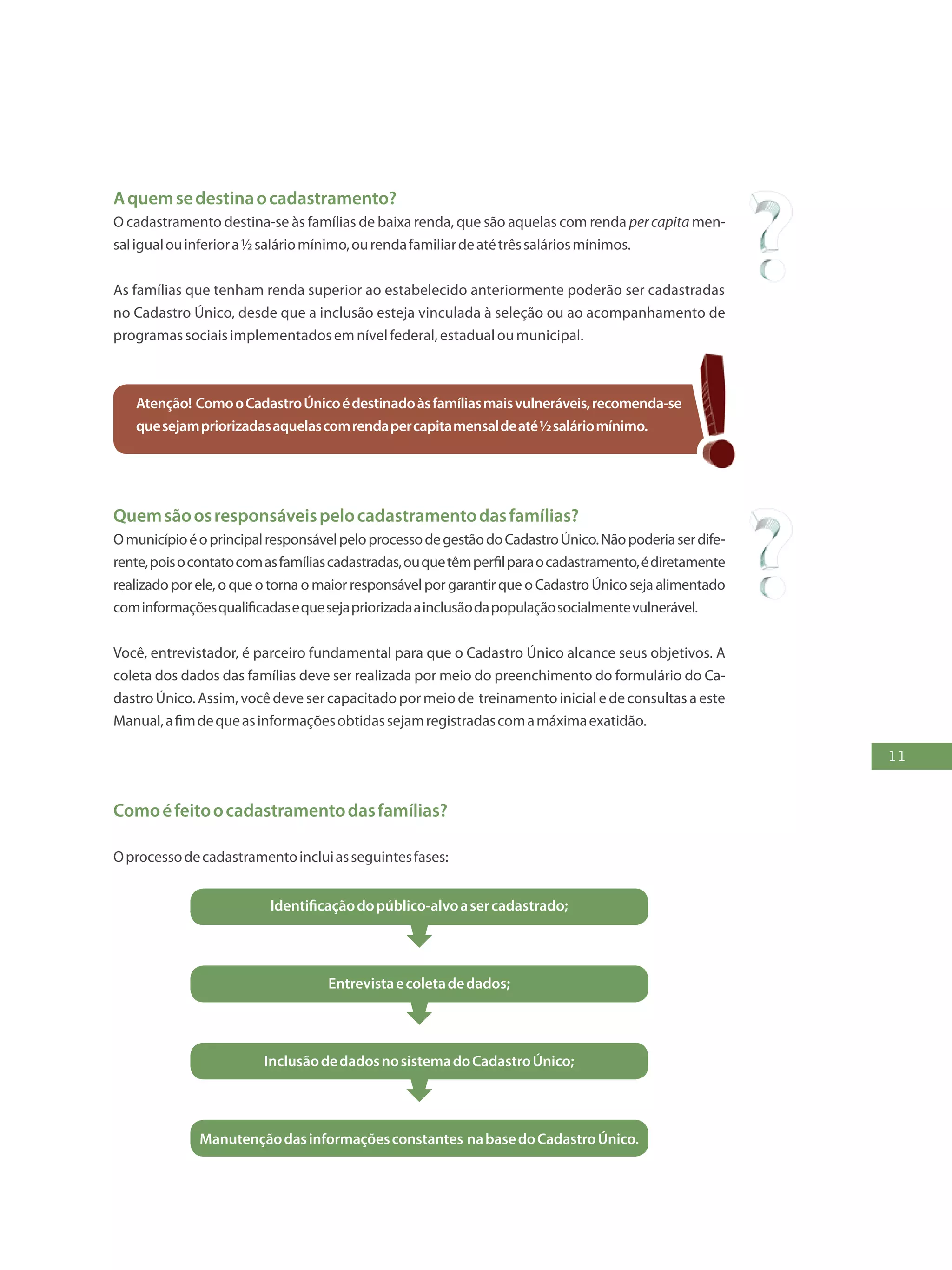 11
Aquemsedestinaocadastramento?
O cadastramento destina-se às famílias de baixa renda, que são aquelas com renda percapita men-
saligualouinferiora½saláriomínimo,ourendafamiliardeatétrêssaláriosmínimos.
As famílias que tenham renda superior ao estabelecido anteriormente poderão ser cadastradas
no Cadastro Único, desde que a inclusão esteja vinculada à seleção ou ao acompanhamento de
programassociaisimplementadosemnívelfederal,estadualoumunicipal.
Atenção! ComooCadastroÚnicoédestinadoàsfamíliasmaisvulneráveis,recomenda-se
quesejampriorizadasaquelascomrendapercapitamensaldeaté½saláriomínimo.
Quemsãoosresponsáveispelocadastramentodasfamílias?
OmunicípioéoprincipalresponsávelpeloprocessodegestãodoCadastroÚnico.Nãopoderiaserdife-
rente,poisocontatocomasfamíliascadastradas,ouquetêmperfilparaocadastramento,édiretamente
realizado por ele, o que o torna o maior responsável por garantir que o Cadastro Único seja alimentado
cominformaçõesqualificadasequesejapriorizadaainclusãodapopulaçãosocialmentevulnerável.
Você, entrevistador, é parceiro fundamental para que o Cadastro Único alcance seus objetivos. A
coleta dos dados das famílias deve ser realizada por meio do preenchimento do formulário do Ca-
dastro Único. Assim, você deve ser capacitado por meio de treinamento inicial e de consultas a este
Manual,afimdequeasinformaçõesobtidassejamregistradascomamáximaexatidão.
Comoéfeitoocadastramentodasfamílias?
Oprocessodecadastramentoincluiasseguintesfases:
Identificaçãodopúblico-alvoasercadastrado;
Entrevistaecoletadedados;
InclusãodedadosnosistemadoCadastroÚnico;
Manutençãodasinformaçõesconstantes nabasedoCadastroÚnico.
 