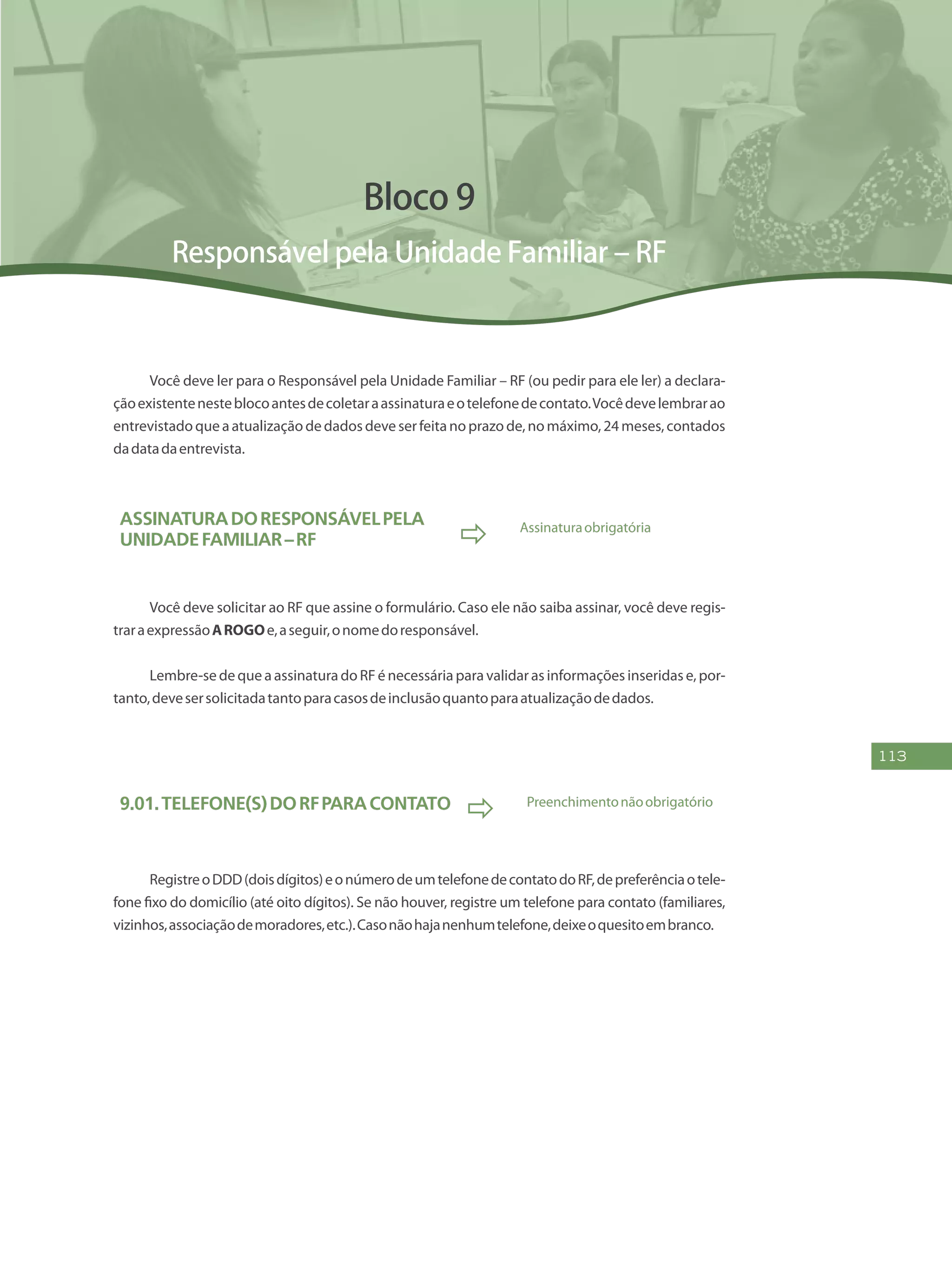 113
Bloco 9
Responsável pela Unidade Familiar – RF
Você deve ler para o Responsável pela Unidade Familiar – RF (ou pedir para ele ler) a declara-
çãoexistentenesteblocoantesdecoletaraassinaturaeotelefonedecontato.Vocêdevelembrarao
entrevistado que a atualização de dados deve ser feita no prazo de, no máximo, 24 meses, contados
dadatadaentrevista.
AssinaturadoResponsávelpela
UnidadeFamiliar–RF  Assinaturaobrigatória
Você deve solicitar ao RF que assine o formulário. Caso ele não saiba assinar, você deve regis-
traraexpressãoAROGOe,aseguir,onomedoresponsável.
Lembre-se de que a assinatura do RF é necessária para validar as informações inseridas e, por-
tanto,devesersolicitadatantoparacasosdeinclusãoquantoparaatualizaçãodedados.
9.01.Telefone(s)doRFparacontato
 Preenchimentonãoobrigatório
RegistreoDDD(doisdígitos)eonúmerodeumtelefonedecontatodoRF,depreferênciaotele-
fone fixo do domicílio (até oito dígitos). Se não houver, registre um telefone para contato (familiares,
vizinhos,associaçãodemoradores,etc.).Casonãohajanenhumtelefone,deixeoquesitoembranco.
 