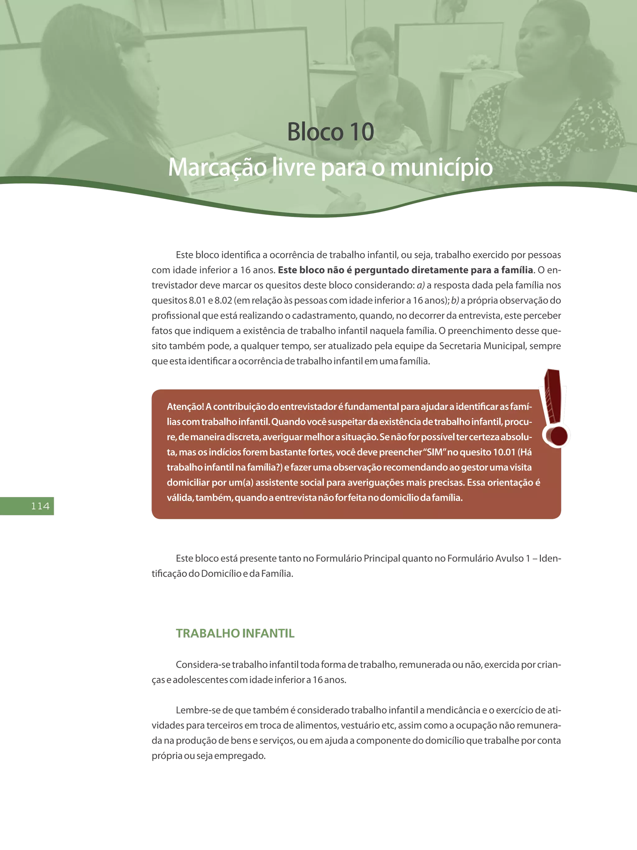 114
Bloco 10
Marcação livre para o município
Este bloco identifica a ocorrência de trabalho infantil, ou seja, trabalho exercido por pessoas
com idade inferior a 16 anos. Este bloco não é perguntado diretamente para a família. O en-
trevistador deve marcar os quesitos deste bloco considerando: a) a resposta dada pela família nos
quesitos8.01e8.02(emrelaçãoàspessoascomidadeinferiora16anos);b)aprópriaobservaçãodo
profissional que está realizando o cadastramento, quando, no decorrer da entrevista, este perceber
fatos que indiquem a existência de trabalho infantil naquela família. O preenchimento desse que-
sito também pode, a qualquer tempo, ser atualizado pela equipe da Secretaria Municipal, sempre
queestaidentificaraocorrênciadetrabalhoinfantilemumafamília.
Atenção!Acontribuiçãodoentrevistadoréfundamentalparaajudaraidentificarasfamí-
liascomtrabalhoinfantil.Quandovocêsuspeitardaexistênciadetrabalhoinfantil,procu-
re,demaneiradiscreta,averiguarmelhorasituação.Senãoforpossíveltercertezaabsolu-
ta,masosindíciosforembastantefortes,vocêdevepreencher“SIM”noquesito10.01(Há
trabalhoinfantilnafamília?)efazerumaobservaçãorecomendandoaogestorumavisita
domiciliar por um(a) assistente social para averiguações mais precisas. Essa orientação é
válida,também,quandoaentrevistanãoforfeitanodomicíliodafamília.
Este bloco está presente tanto no Formulário Principal quanto no Formulário Avulso 1 – Iden-
tificaçãodoDomicílioedaFamília.
Trabalho Infantil
Considera-setrabalhoinfantiltodaformadetrabalho,remuneradaounão,exercidaporcrian-
çaseadolescentescomidadeinferiora16anos.
Lembre-se de que também é considerado trabalho infantil a mendicância e o exercício de ati-
vidades para terceiros em troca de alimentos, vestuário etc, assim como a ocupação não remunera-
danaproduçãodebenseserviços,ouemajudaacomponentedodomicílioquetrabalheporconta
própriaousejaempregado.
 