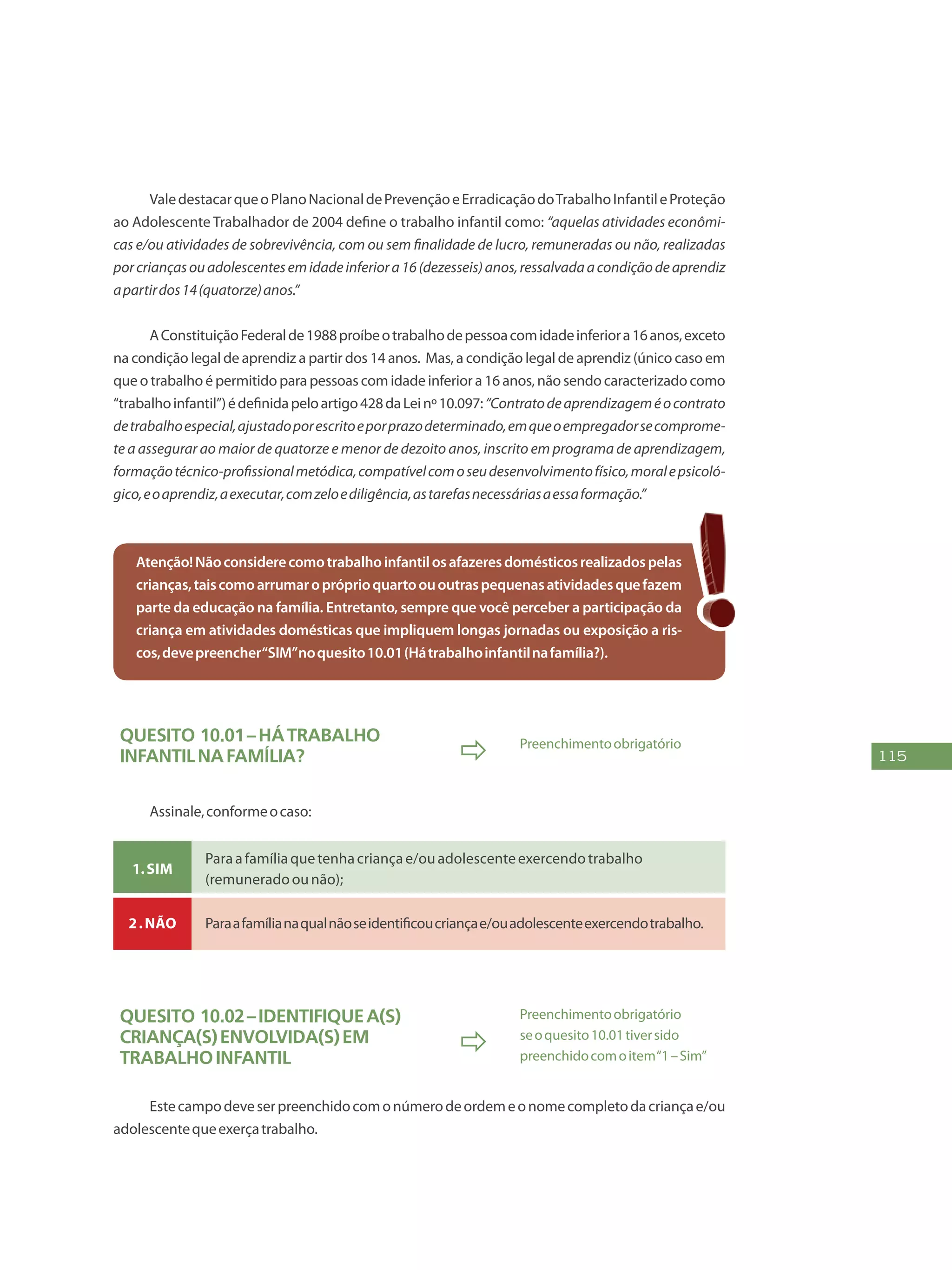 115
ValedestacarqueoPlanoNacionaldePrevençãoeErradicaçãodoTrabalhoInfantileProteção
ao Adolescente Trabalhador de 2004 define o trabalho infantil como: “aquelas atividades econômi-
cas e/ou atividades de sobrevivência, com ou sem finalidade de lucro, remuneradas ou não, realizadas
porcriançasouadolescentesemidadeinferiora16(dezesseis)anos,ressalvadaacondiçãodeaprendiz
apartirdos14(quatorze)anos.”
AConstituiçãoFederalde1988proíbeotrabalhodepessoacomidadeinferiora16anos,exceto
na condição legal de aprendiz a partir dos 14 anos. Mas, a condição legal de aprendiz (único caso em
que o trabalho é permitido para pessoas com idade inferior a 16 anos, não sendo caracterizado como
“trabalhoinfantil”)édefinidapeloartigo428daLeinº10.097:“Contratodeaprendizageméocontrato
detrabalhoespecial,ajustadoporescritoeporprazodeterminado,emqueoempregadorsecomprome-
te a assegurar ao maior de quatorze e menor de dezoito anos, inscrito em programa de aprendizagem,
formaçãotécnico-profissionalmetódica,compatívelcomoseudesenvolvimentofísico,moralepsicoló-
gico,eoaprendiz,aexecutar,comzeloediligência,astarefasnecessáriasaessaformação.”
Atenção!Nãoconsiderecomotrabalhoinfantilosafazeresdomésticosrealizadospelas
crianças,taiscomoarrumaropróprioquartoououtraspequenasatividadesquefazem
parte da educação na família. Entretanto, sempre que você perceber a participação da
criança em atividades domésticas que impliquem longas jornadas ou exposição a ris-
cos,devepreencher“SIM”noquesito10.01(Hátrabalhoinfantilnafamília?).
Quesito 10.01–Hátrabalho
infantilnafamília?  Preenchimentoobrigatório
Assinale,conformeocaso:
1.Sim
Paraafamíliaquetenhacriançae/ouadolescenteexercendotrabalho
(remuneradoounão);
2.Não Paraafamílianaqualnãoseidentificoucriançae/ouadolescenteexercendotrabalho.
Quesito 10.02–Identifiquea(s)
criança(s)envolvida(s)em
trabalhoinfantil

Preenchimentoobrigatório
seoquesito10.01tiversido
preenchidocomoitem“1–Sim”
Estecampodeveserpreenchidocomonúmerodeordemeonomecompletodacriançae/ou
adolescentequeexerçatrabalho.
 
