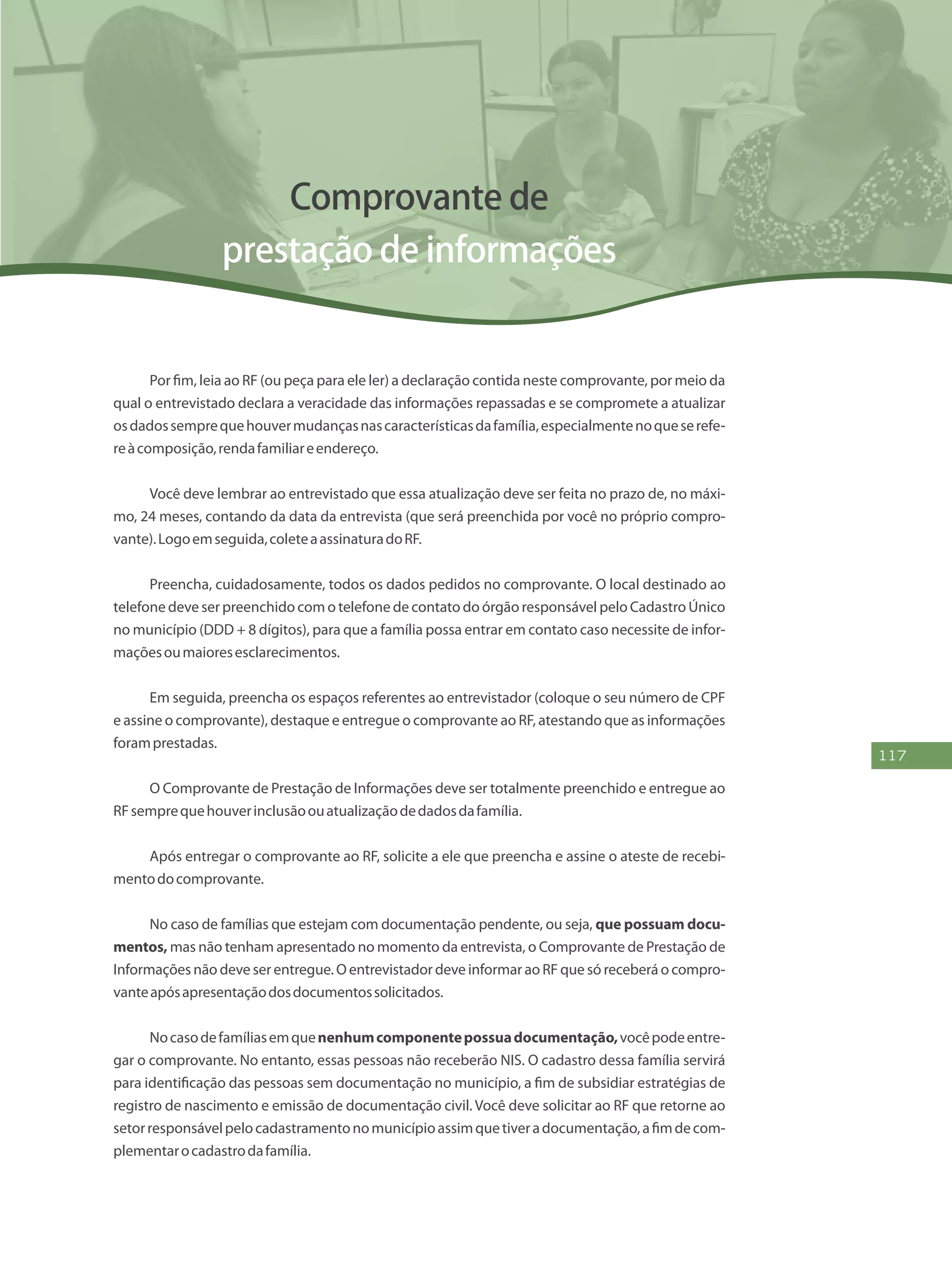 117
Comprovante de
prestação de informações
Por fim, leia ao RF (ou peça para ele ler) a declaração contida neste comprovante, por meio da
qual o entrevistado declara a veracidade das informações repassadas e se compromete a atualizar
osdadossemprequehouvermudançasnascaracterísticasdafamília,especialmentenoqueserefe-
reàcomposição,rendafamiliareendereço.
Você deve lembrar ao entrevistado que essa atualização deve ser feita no prazo de, no máxi-
mo, 24 meses, contando da data da entrevista (que será preenchida por você no próprio compro-
vante).Logoemseguida,coleteaassinaturadoRF.
Preencha, cuidadosamente, todos os dados pedidos no comprovante. O local destinado ao
telefone deve ser preenchido com o telefone de contato do órgão responsável pelo Cadastro Único
no município (DDD + 8 dígitos), para que a família possa entrar em contato caso necessite de infor-
maçõesoumaioresesclarecimentos.
Em seguida, preencha os espaços referentes ao entrevistador (coloque o seu número de CPF
e assine o comprovante), destaque e entregue o comprovante ao RF, atestando que as informações
foramprestadas.
O Comprovante de Prestação de Informações deve ser totalmente preenchido e entregue ao
RFsemprequehouverinclusãoouatualizaçãodedadosdafamília.
Após entregar o comprovante ao RF, solicite a ele que preencha e assine o ateste de recebi-
mentodocomprovante.
No caso de famílias que estejam com documentação pendente, ou seja, que possuam docu-
mentos, mas não tenham apresentado no momento da entrevista, o Comprovante de Prestação de
Informações não deve ser entregue. O entrevistador deve informar ao RF que só receberá o compro-
vanteapósapresentaçãodosdocumentossolicitados.
Nocasodefamíliasemquenenhumcomponentepossuadocumentação,vocêpodeentre-
gar o comprovante. No entanto, essas pessoas não receberão NIS. O cadastro dessa família servirá
para identificação das pessoas sem documentação no município, a fim de subsidiar estratégias de
registro de nascimento e emissão de documentação civil. Você deve solicitar ao RF que retorne ao
setorresponsávelpelocadastramentonomunicípioassimquetiveradocumentação,afimdecom-
plementarocadastrodafamília.
 