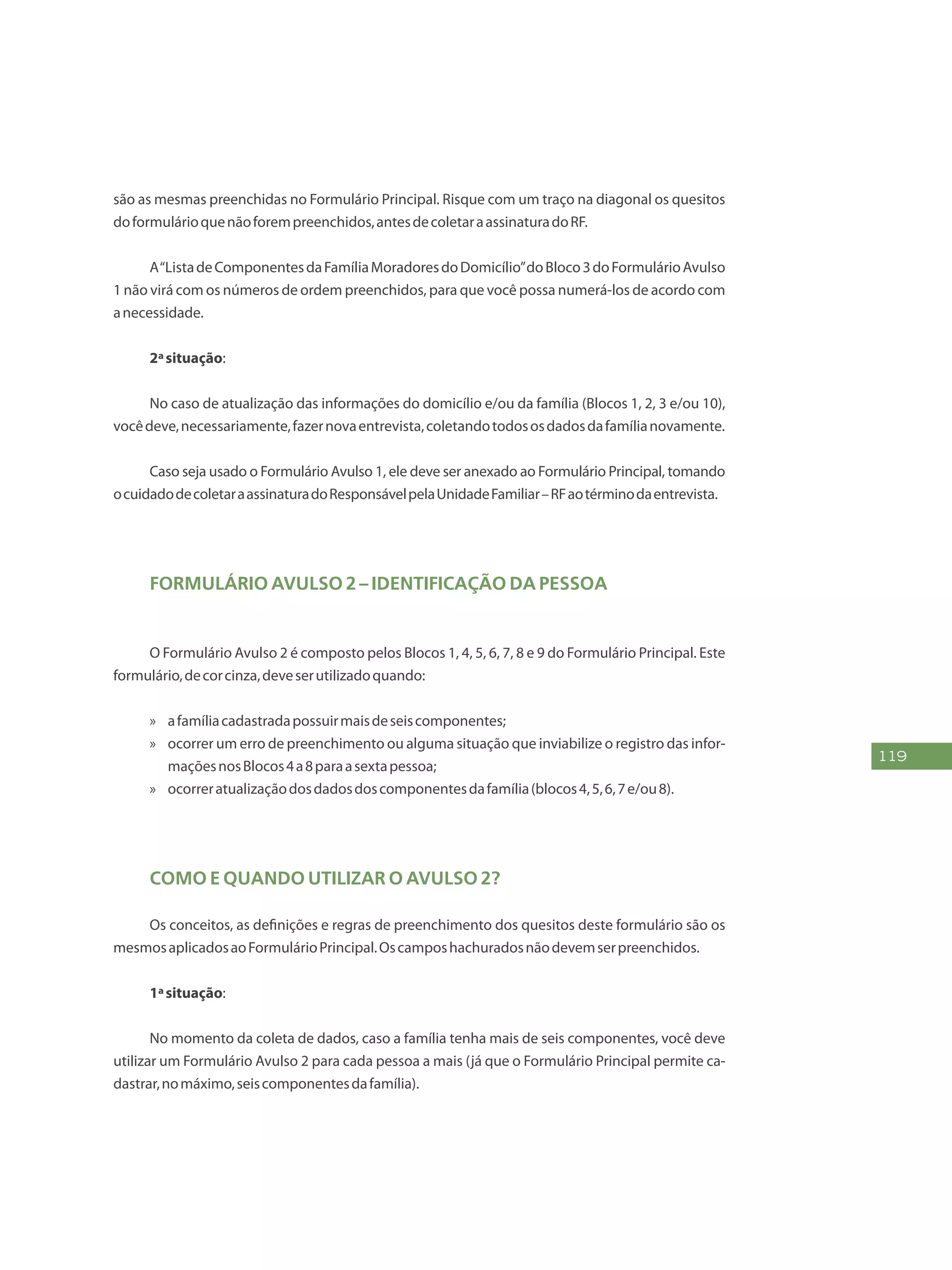 119
são as mesmas preenchidas no Formulário Principal. Risque com um traço na diagonal os quesitos
doformulárioquenãoforempreenchidos,antesdecoletaraassinaturadoRF.
A“ListadeComponentesdaFamíliaMoradoresdoDomicílio”doBloco3doFormulárioAvulso
1 não virá com os números de ordem preenchidos, para que você possa numerá-los de acordo com
anecessidade.
2ªsituação:
No caso de atualização das informações do domicílio e/ou da família (Blocos 1, 2, 3 e/ou 10),
vocêdeve,necessariamente,fazernovaentrevista,coletandotodososdadosdafamílianovamente.
Caso seja usado o Formulário Avulso 1, ele deve ser anexado ao Formulário Principal, tomando
ocuidadodecoletaraassinaturadoResponsávelpelaUnidadeFamiliar–RFaotérminodaentrevista.
Formulário Avulso 2 – Identificação da Pessoa
O Formulário Avulso 2 é composto pelos Blocos 1, 4, 5, 6, 7, 8 e 9 do Formulário Principal. Este
formulário,decorcinza,deveserutilizadoquando:
»» afamíliacadastradapossuirmaisdeseiscomponentes;
»» ocorrer um erro de preenchimento ou alguma situação que inviabilize o registro das infor-
maçõesnosBlocos4a8paraasextapessoa;
»» ocorreratualizaçãodosdadosdoscomponentesdafamília(blocos4,5,6,7e/ou8).
Como e quando utilizar o Avulso 2?
Os conceitos, as definições e regras de preenchimento dos quesitos deste formulário são os
mesmosaplicadosaoFormulárioPrincipal.Oscamposhachuradosnãodevemserpreenchidos.
1ªsituação:
No momento da coleta de dados, caso a família tenha mais de seis componentes, você deve
utilizar um Formulário Avulso 2 para cada pessoa a mais (já que o Formulário Principal permite ca-
dastrar,nomáximo,seiscomponentesdafamília).
 