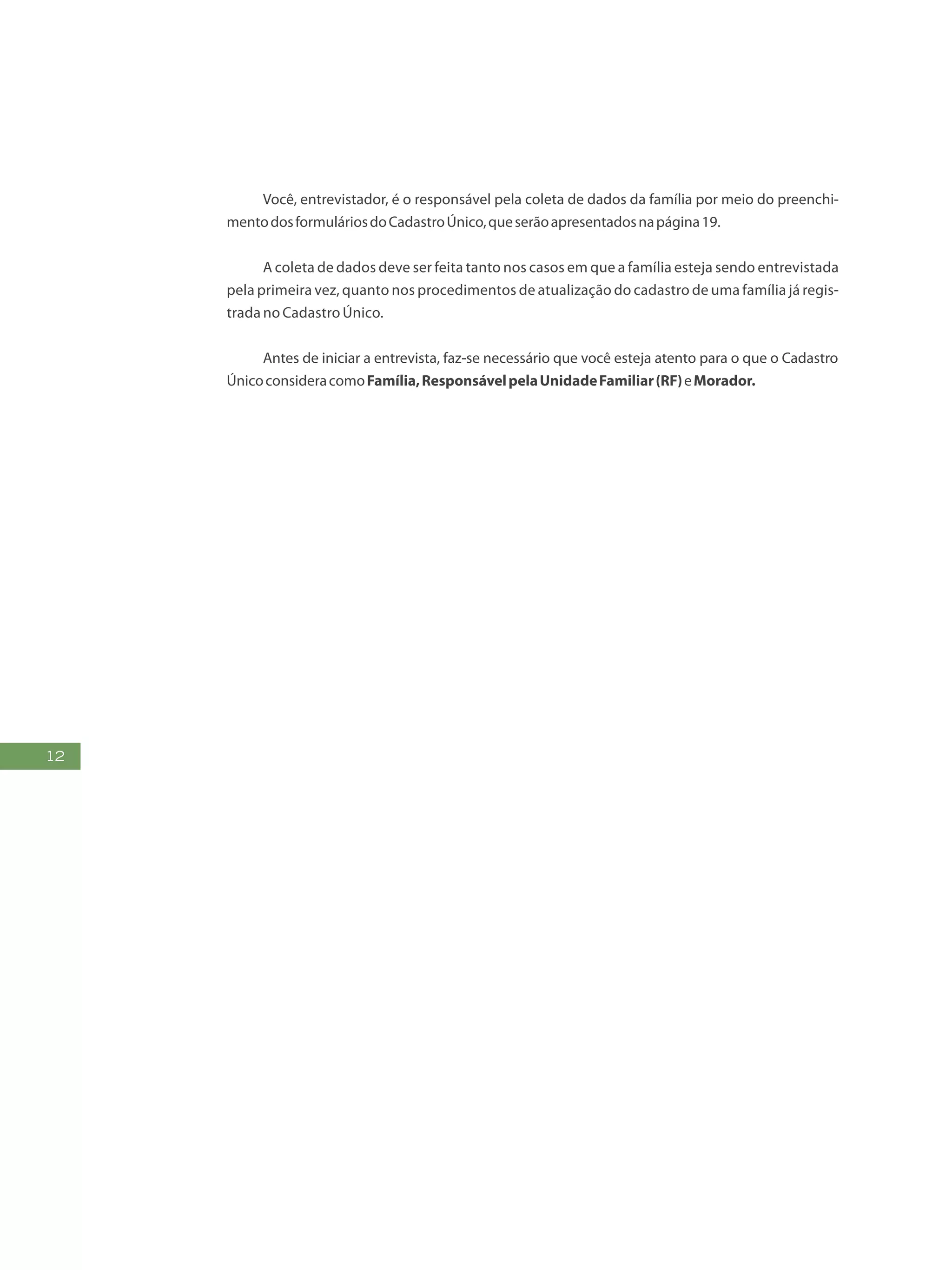 12
Você, entrevistador, é o responsável pela coleta de dados da família por meio do preenchi-
mentodosformuláriosdoCadastroÚnico,queserãoapresentadosnapágina19.
A coleta de dados deve ser feita tanto nos casos em que a família esteja sendo entrevistada
pela primeira vez, quanto nos procedimentos de atualização do cadastro de uma família já regis-
trada no Cadastro Único.
Antes de iniciar a entrevista, faz-se necessário que você esteja atento para o que o Cadastro
ÚnicoconsideracomoFamília,ResponsávelpelaUnidadeFamiliar(RF)eMorador.
 
