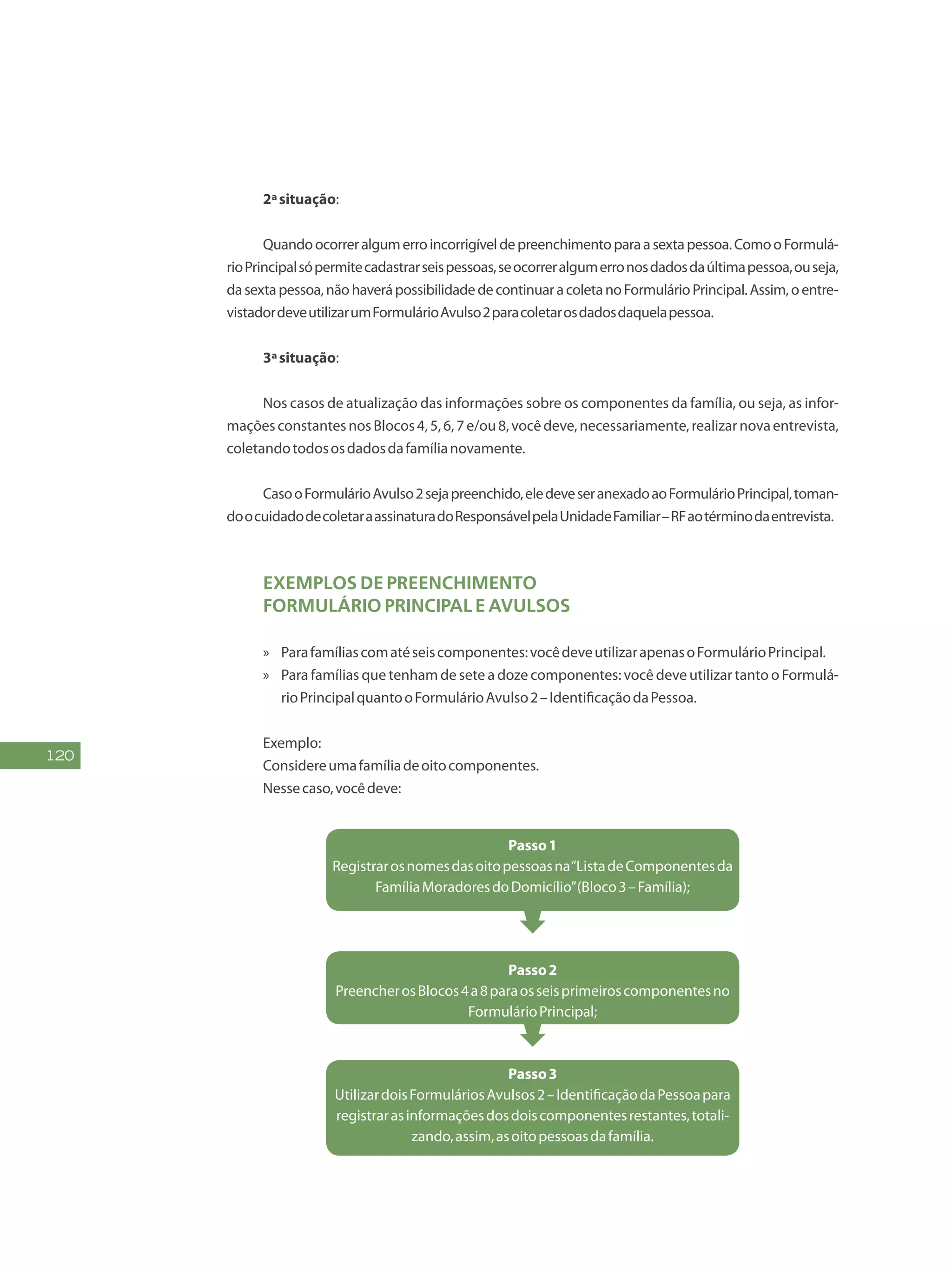 120
2ªsituação:
Quandoocorreralgumerroincorrigíveldepreenchimentoparaasextapessoa.ComooFormulá-
rioPrincipalsópermitecadastrarseispessoas,seocorreralgumerronosdadosdaúltimapessoa,ouseja,
dasextapessoa,nãohaverápossibilidadedecontinuaracoletanoFormulárioPrincipal.Assim,oentre-
vistadordeveutilizarumFormulárioAvulso2paracoletarosdadosdaquelapessoa.
3ªsituação:
Nos casos de atualização das informações sobre os componentes da família, ou seja, as infor-
maçõesconstantesnosBlocos4,5,6,7e/ou8,vocêdeve,necessariamente,realizarnovaentrevista,
coletandotodososdadosdafamílianovamente.
CasooFormulárioAvulso2sejapreenchido,eledeveseranexadoaoFormulárioPrincipal,toman-
doocuidadodecoletaraassinaturadoResponsávelpelaUnidadeFamiliar–RFaotérminodaentrevista.
Exemplos de preenchimento
Formulário Principal e Avulsos
»» Parafamíliascomatéseiscomponentes:vocêdeveutilizarapenasoFormulárioPrincipal.
»» Para famílias que tenham de sete a doze componentes: você deve utilizar tanto o Formulá-
rioPrincipalquantooFormulárioAvulso2–IdentificaçãodaPessoa.
Exemplo:
Considereumafamíliadeoitocomponentes.
Nessecaso,vocêdeve:
Passo1
Registrarosnomesdasoitopessoasna“ListadeComponentesda
FamíliaMoradoresdoDomicílio”(Bloco3–Família);
Passo2
PreencherosBlocos4a8paraosseisprimeiroscomponentesno
FormulárioPrincipal;
Passo3
UtilizardoisFormuláriosAvulsos2–IdentificaçãodaPessoapara
registrarasinformaçõesdosdoiscomponentesrestantes,totali-
zando,assim,asoitopessoasdafamília.
 