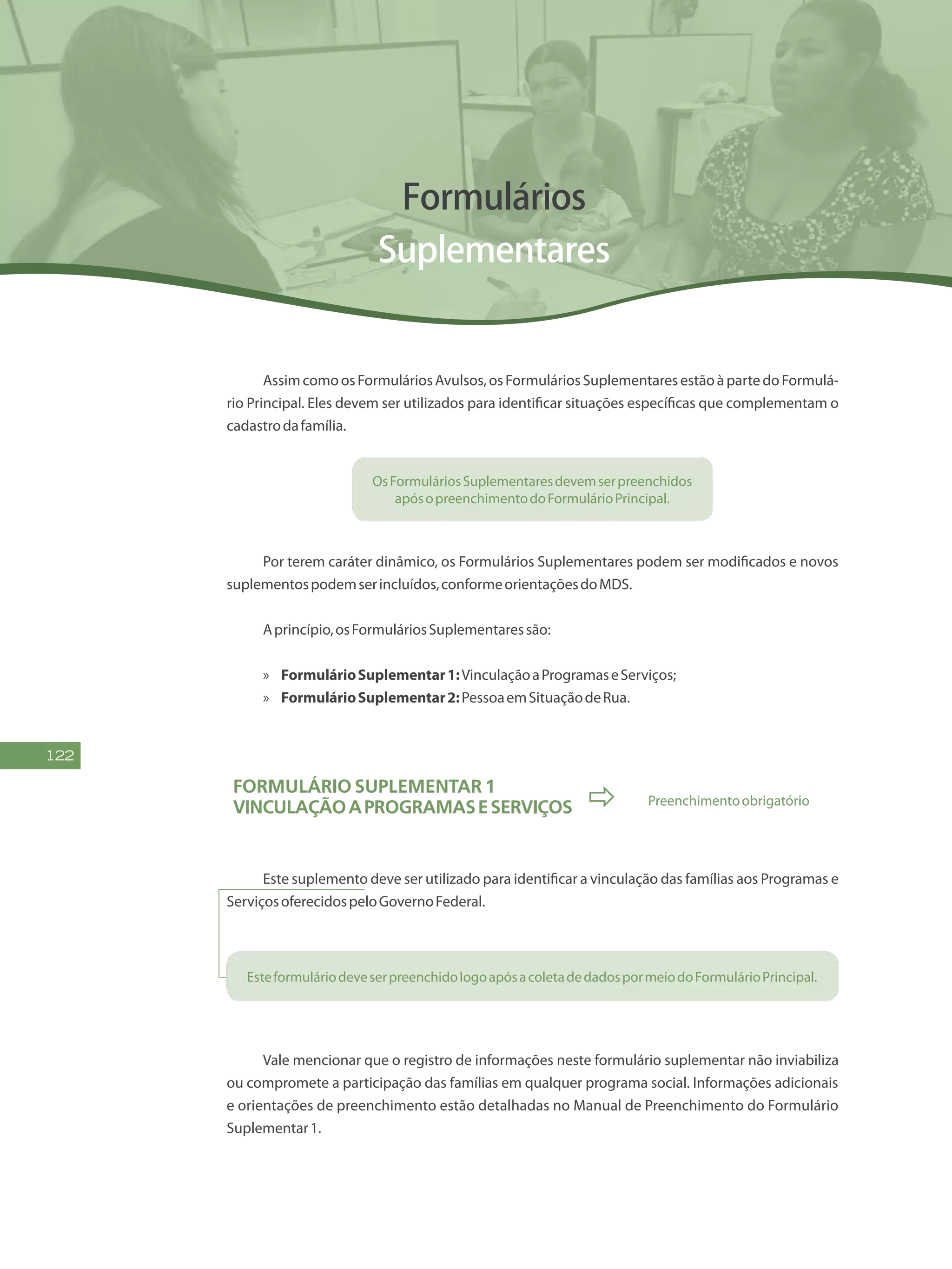 122
Formulários
Suplementares
AssimcomoosFormuláriosAvulsos,osFormuláriosSuplementaresestãoàpartedoFormulá-
rio Principal. Eles devem ser utilizados para identificar situações específicas que complementam o
cadastrodafamília.
OsFormuláriosSuplementaresdevemserpreenchidos
apósopreenchimentodoFormulárioPrincipal.
Por terem caráter dinâmico, os Formulários Suplementares podem ser modificados e novos
suplementospodemserincluídos,conformeorientaçõesdoMDS.
Aprincípio,osFormuláriosSuplementaressão:
»» FormulárioSuplementar1:VinculaçãoaProgramaseServiços;
»» FormulárioSuplementar2:PessoaemSituaçãodeRua.
Formulário Suplementar 1
VinculaçãoaProgramaseServiços  Preenchimentoobrigatório
Este suplemento deve ser utilizado para identificar a vinculação das famílias aos Programas e
ServiçosoferecidospeloGovernoFederal.
EsteformuláriodeveserpreenchidologoapósacoletadedadospormeiodoFormulárioPrincipal.
Vale mencionar que o registro de informações neste formulário suplementar não inviabiliza
ou compromete a participação das famílias em qualquer programa social. Informações adicionais
e orientações de preenchimento estão detalhadas no Manual de Preenchimento do Formulário
Suplementar1.
 