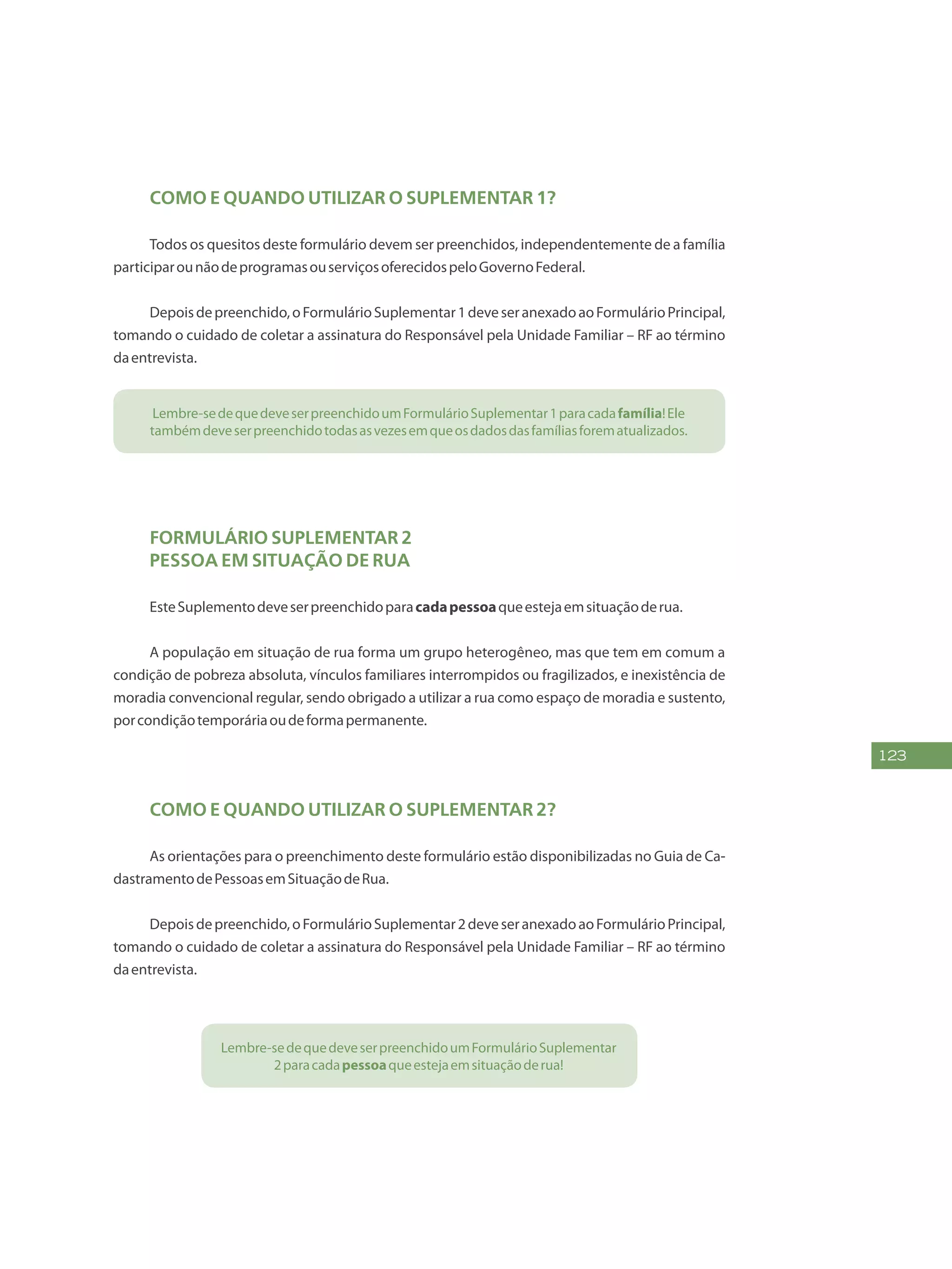 123
Como e quando utilizar o Suplementar 1?
Todos os quesitos deste formulário devem ser preenchidos, independentemente de a família
participarounãodeprogramasouserviçosoferecidospeloGovernoFederal.
Depoisdepreenchido,oFormulárioSuplementar1deveseranexadoaoFormulárioPrincipal,
tomando o cuidado de coletar a assinatura do Responsável pela Unidade Familiar – RF ao término
daentrevista.
Lembre-sedequedeveserpreenchidoumFormulárioSuplementar1paracadafamília!Ele
tambémdeveserpreenchidotodasasvezesemqueosdadosdasfamíliasforematualizados.
Formulário Suplementar 2
Pessoa em Situação de Rua
EsteSuplementodeveserpreenchidoparacadapessoaqueestejaemsituaçãoderua.
A população em situação de rua forma um grupo heterogêneo, mas que tem em comum a
condição de pobreza absoluta, vínculos familiares interrompidos ou fragilizados, e inexistência de
moradia convencional regular, sendo obrigado a utilizar a rua como espaço de moradia e sustento,
porcondiçãotemporáriaoudeformapermanente.
Como e quando utilizar o Suplementar 2?
As orientações para o preenchimento deste formulário estão disponibilizadas no Guia de Ca-
dastramentodePessoasemSituaçãodeRua.
Depoisdepreenchido,oFormulárioSuplementar2deveseranexadoaoFormulárioPrincipal,
tomando o cuidado de coletar a assinatura do Responsável pela Unidade Familiar – RF ao término
daentrevista.
Lembre-sedequedeveserpreenchidoumFormulárioSuplementar
2paracadapessoaqueestejaemsituaçãoderua!
 