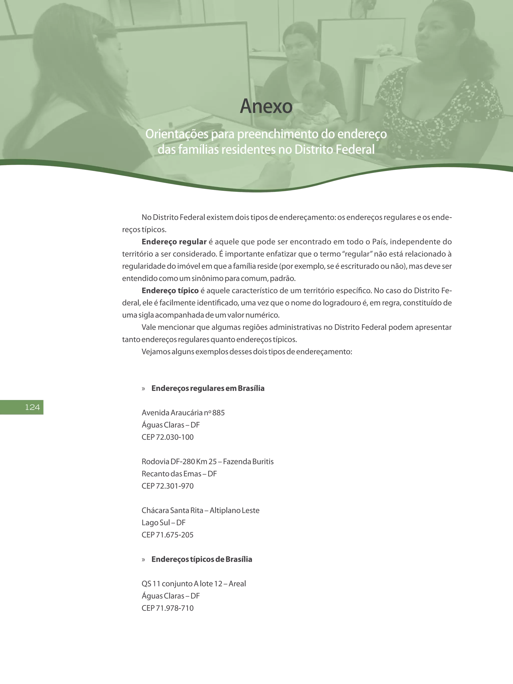 124
Anexo
Orientações para preenchimento do endereço
das famílias residentes no Distrito Federal
NoDistritoFederalexistemdoistiposdeendereçamento:osendereçosregulareseosende-
reçostípicos.
Endereço regular é aquele que pode ser encontrado em todo o País, independente do
território a ser considerado. É importante enfatizar que o termo“regular”não está relacionado à
regularidadedoimóvelemqueafamíliareside(porexemplo,seéescrituradoounão),masdeveser
entendidocomoumsinônimoparacomum,padrão.
Endereço típico é aquele característico de um território específico. No caso do Distrito Fe-
deral, ele é facilmente identificado, uma vez que o nome do logradouro é, em regra, constituído de
umasiglaacompanhadadeumvalornumérico.
Vale mencionar que algumas regiões administrativas no Distrito Federal podem apresentar
tantoendereçosregularesquantoendereçostípicos.
Vejamosalgunsexemplosdessesdoistiposdeendereçamento:
»» EndereçosregularesemBrasília
AvenidaAraucárianº885
ÁguasClaras–DF
CEP72.030-100
RodoviaDF-280Km25–FazendaBuritis
RecantodasEmas–DF
CEP72.301-970
ChácaraSantaRita–AltiplanoLeste	
LagoSul–DF
CEP71.675-205
»» EndereçostípicosdeBrasília
QS11conjuntoAlote12–Areal
ÁguasClaras–DF
CEP71.978-710
 