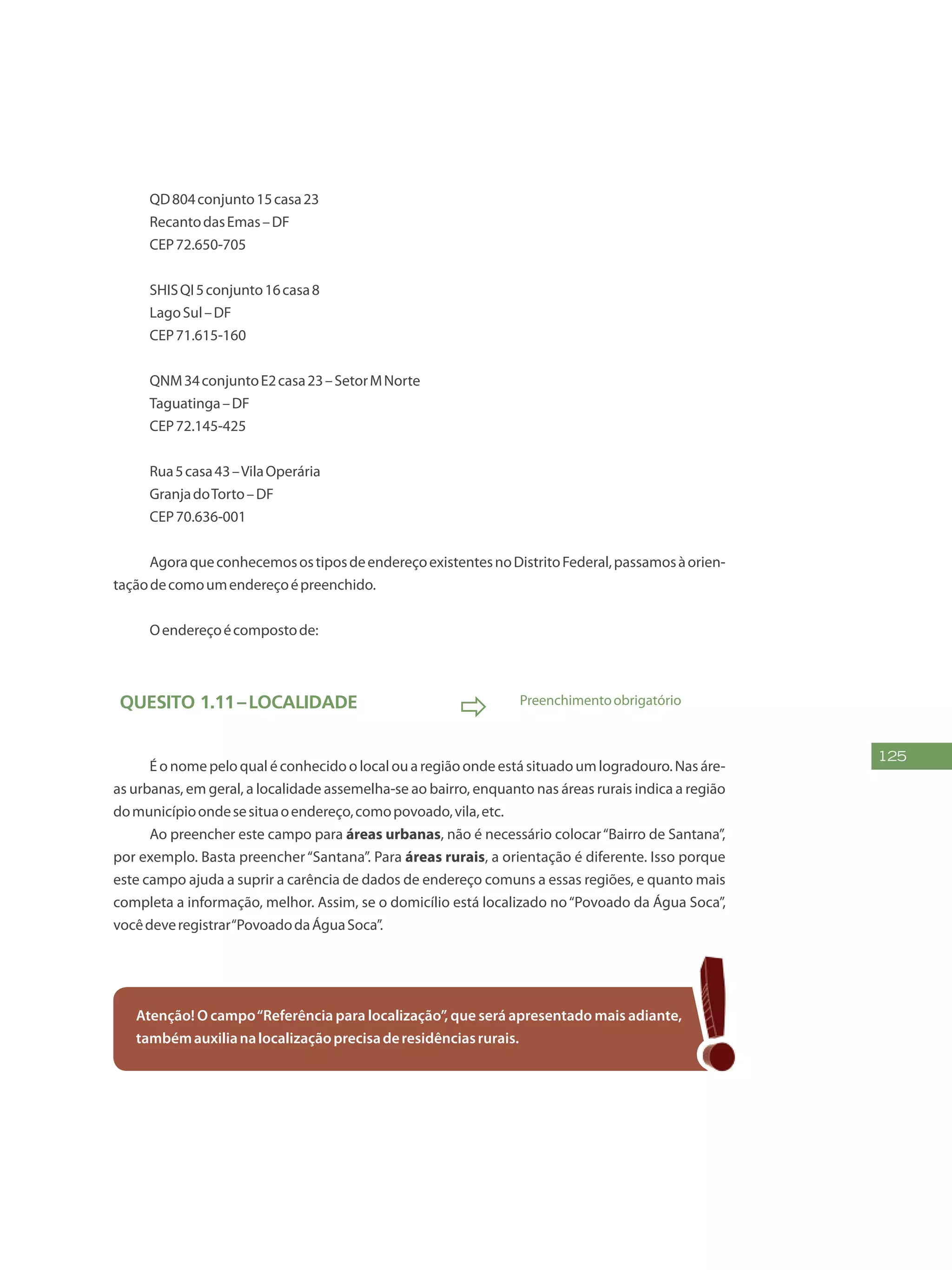 125
QD804conjunto15casa23
RecantodasEmas–DF
CEP72.650-705
SHISQI5conjunto16casa8
LagoSul–DF
CEP71.615-160
QNM34conjuntoE2casa23–SetorMNorte
Taguatinga–DF
CEP72.145-425
Rua5casa43–VilaOperária
GranjadoTorto–DF
CEP70.636-001
AgoraqueconhecemosostiposdeendereçoexistentesnoDistritoFederal,passamosàorien-
taçãodecomoumendereçoépreenchido.
Oendereçoécompostode:
Quesito 1.11–Localidade
 Preenchimentoobrigatório
É o nome pelo qual é conhecido o local ou a região onde está situado um logradouro. Nas áre-
as urbanas, em geral, a localidade assemelha-se ao bairro, enquanto nas áreas rurais indica a região
domunicípioondesesituaoendereço,comopovoado,vila,etc.
Ao preencher este campo para áreas urbanas, não é necessário colocar“Bairro de Santana”,
por exemplo. Basta preencher“Santana”. Para áreas rurais, a orientação é diferente. Isso porque
este campo ajuda a suprir a carência de dados de endereço comuns a essas regiões, e quanto mais
completa a informação, melhor. Assim, se o domicílio está localizado no“Povoado da Água Soca”,
vocêdeveregistrar“PovoadodaÁguaSoca”.
Atenção! O campo“Referência para localização”, que será apresentado mais adiante,
tambémauxilianalocalizaçãoprecisaderesidênciasrurais.
 