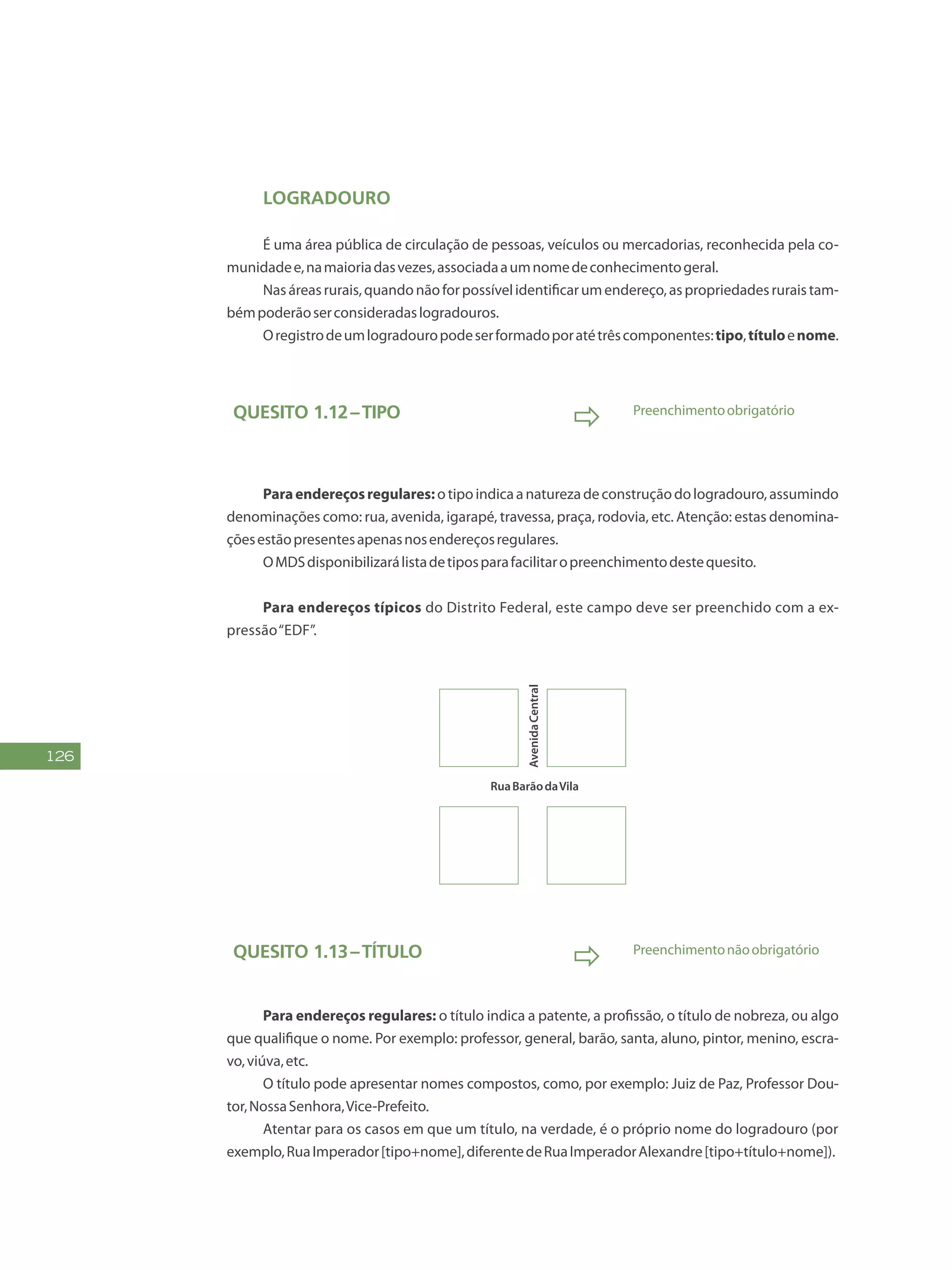 126
Logradouro
É uma área pública de circulação de pessoas, veículos ou mercadorias, reconhecida pela co-
munidadee,namaioriadasvezes,associadaaumnomedeconhecimentogeral.
Nasáreasrurais,quandonãoforpossívelidentificarumendereço,aspropriedadesruraistam-
bémpoderãoserconsideradaslogradouros.
Oregistrodeumlogradouropodeserformadoporatétrêscomponentes:tipo,títuloenome.
Quesito 1.12–Tipo
 Preenchimentoobrigatório
Paraendereçosregulares:otipoindicaanaturezadeconstruçãodologradouro,assumindo
denominações como: rua, avenida, igarapé, travessa, praça, rodovia, etc. Atenção: estas denomina-
çõesestãopresentesapenasnosendereçosregulares.
OMDSdisponibilizarálistadetiposparafacilitaropreenchimentodestequesito.
Para endereços típicos do Distrito Federal, este campo deve ser preenchido com a ex-
pressão“EDF”.
RuaBarãodaVila
AvenidaCentral
Quesito 1.13–Título
 Preenchimentonãoobrigatório
Para endereços regulares: o título indica a patente, a profissão, o título de nobreza, ou algo
que qualifique o nome. Por exemplo: professor, general, barão, santa, aluno, pintor, menino, escra-
vo,viúva,etc.
O título pode apresentar nomes compostos, como, por exemplo: Juiz de Paz, Professor Dou-
tor,NossaSenhora,Vice-Prefeito.
Atentar para os casos em que um título, na verdade, é o próprio nome do logradouro (por
exemplo,RuaImperador[tipo+nome],diferentedeRuaImperadorAlexandre[tipo+título+nome]).
 