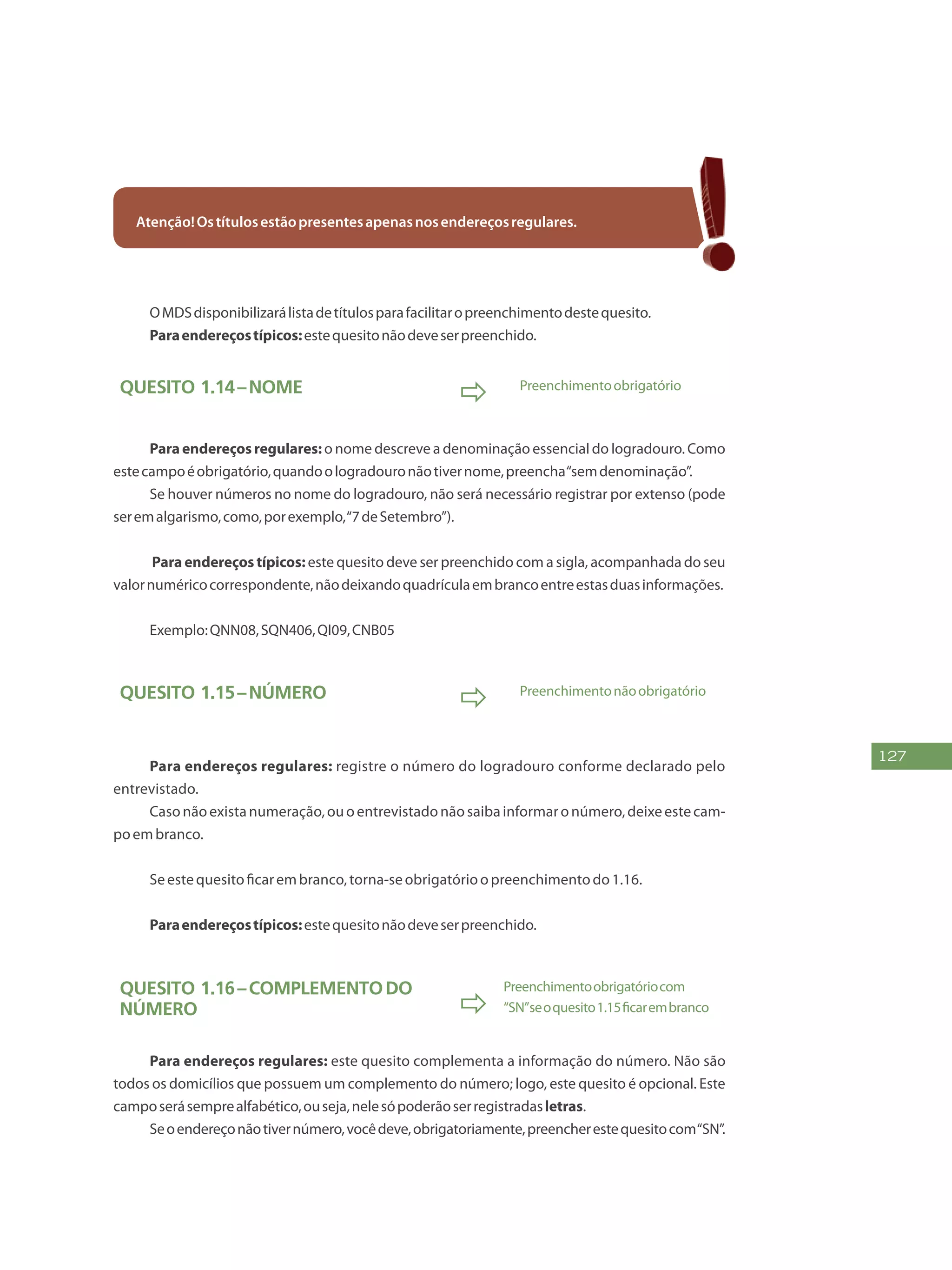 127
Atenção!Ostítulosestãopresentesapenasnosendereçosregulares.
OMDSdisponibilizarálistadetítulosparafacilitaropreenchimentodestequesito.
Paraendereçostípicos:estequesitonãodeveserpreenchido.
Quesito 1.14–Nome
 Preenchimentoobrigatório
Paraendereçosregulares: o nome descreve a denominação essencial do logradouro. Como
estecampoéobrigatório,quandoologradouronãotivernome,preencha“semdenominação”.
Se houver números no nome do logradouro, não será necessário registrar por extenso (pode
seremalgarismo,como,porexemplo,“7deSetembro”).
Para endereços típicos: este quesito deve ser preenchido com a sigla, acompanhada do seu
valornuméricocorrespondente,nãodeixandoquadrículaembrancoentreestasduasinformações.
Exemplo:QNN08,SQN406,QI09,CNB05
Quesito 1.15–Número
 Preenchimentonãoobrigatório
Para endereços regulares: registre o número do logradouro conforme declarado pelo
entrevistado.
Casonãoexistanumeração,ouoentrevistadonãosaibainformaronúmero,deixeestecam-
poembranco.
Seestequesitoficarembranco,torna-seobrigatórioopreenchimentodo1.16.
Paraendereçostípicos:estequesitonãodeveserpreenchido.
Quesito 1.16–Complementodo
número 
Preenchimentoobrigatóriocom
“SN”seoquesito1.15ficarembranco
Para endereços regulares: este quesito complementa a informação do número. Não são
todos os domicílios que possuem um complemento do número; logo, este quesito é opcional. Este
camposerásemprealfabético,ouseja,nelesópoderãoserregistradasletras.
Seoendereçonãotivernúmero,vocêdeve,obrigatoriamente,preencherestequesitocom“SN”.
 