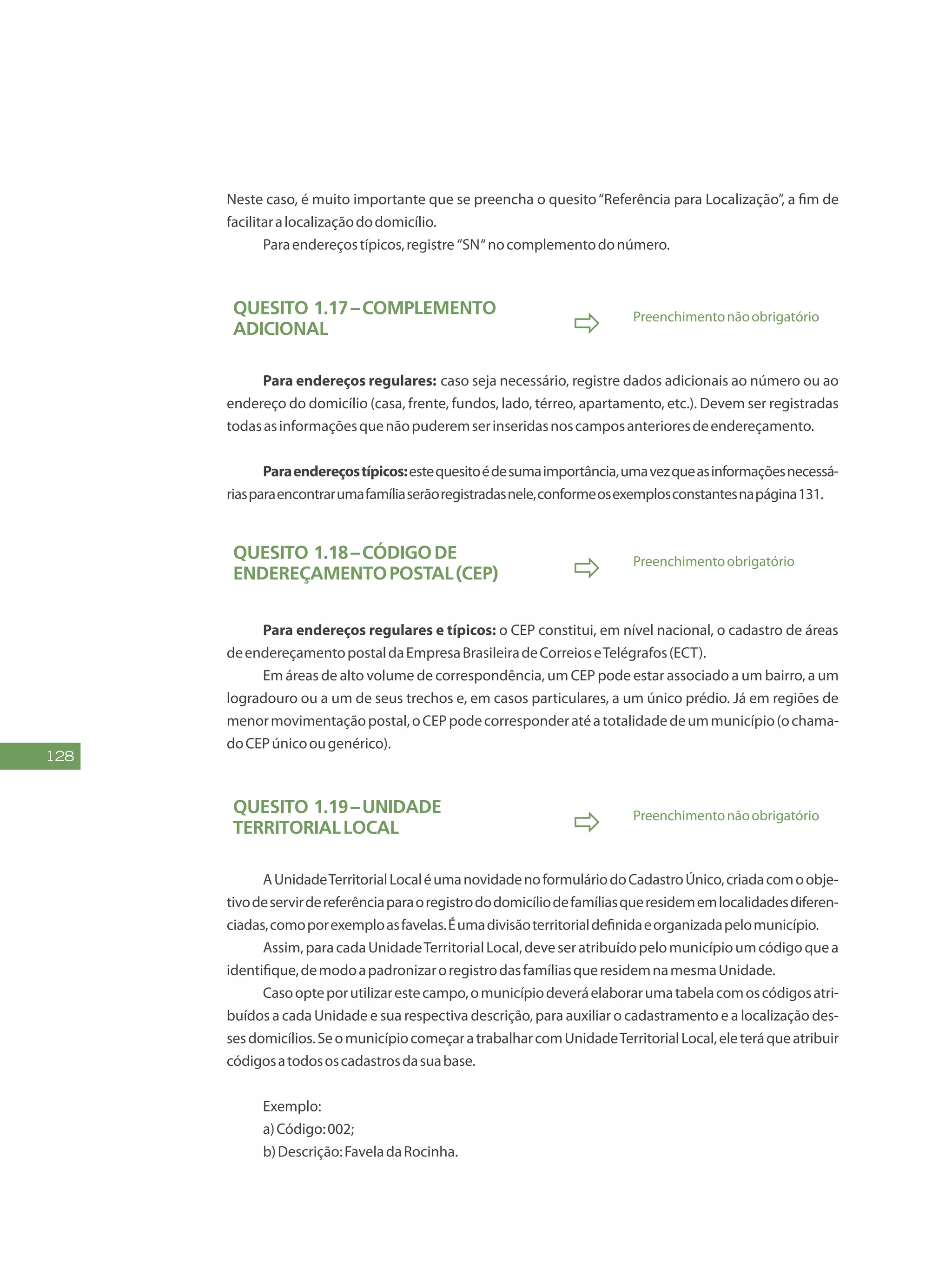 128
Neste caso, é muito importante que se preencha o quesito“Referência para Localização”, a fim de
facilitaralocalizaçãododomicílio.
Paraendereçostípicos,registre “SN“nocomplementodonúmero.
Quesito 1.17–Complemento
adicional  Preenchimentonãoobrigatório
Para endereços regulares: caso seja necessário, registre dados adicionais ao número ou ao
endereço do domicílio (casa, frente, fundos, lado, térreo, apartamento, etc.). Devem ser registradas
todasasinformaçõesquenãopuderemserinseridasnoscamposanterioresdeendereçamento.
Paraendereçostípicos:estequesitoédesumaimportância,umavezqueasinformaçõesnecessá-
riasparaencontrarumafamíliaserãoregistradasnele,conformeosexemplosconstantesnapágina131.
Quesito 1.18–Códigode
EndereçamentoPostal(CEP)  Preenchimentoobrigatório
Para endereços regulares e típicos: o CEP constitui, em nível nacional, o cadastro de áreas
deendereçamentopostaldaEmpresaBrasileiradeCorreioseTelégrafos(ECT).
Em áreas de alto volume de correspondência, um CEP pode estar associado a um bairro, a um
logradouro ou a um de seus trechos e, em casos particulares, a um único prédio. Já em regiões de
menormovimentaçãopostal,oCEPpodecorresponderatéatotalidadedeummunicípio(ochama-
doCEPúnicoougenérico).
Quesito 1.19–Unidade
TerritorialLocal  Preenchimentonãoobrigatório
AUnidadeTerritorialLocaléumanovidadenoformuláriodoCadastroÚnico,criadacomoobje-
tivodeservirdereferênciaparaoregistrododomicíliodefamíliasqueresidememlocalidadesdiferen-
ciadas,comoporexemploasfavelas.Éumadivisãoterritorialdefinidaeorganizadapelomunicípio.
Assim,paracadaUnidadeTerritorialLocal,deveseratribuídopelomunicípioumcódigoquea
identifique,demodoapadronizaroregistrodasfamíliasqueresidemnamesmaUnidade.
Casoopteporutilizarestecampo,omunicípiodeveráelaborarumatabelacomoscódigosatri-
buídos a cada Unidade e sua respectiva descrição, para auxiliar o cadastramento e a localização des-
sesdomicílios.SeomunicípiocomeçaratrabalharcomUnidadeTerritorialLocal,eleteráqueatribuir
códigosatodososcadastrosdasuabase.
Exemplo:
a)Código:002;
b)Descrição:FaveladaRocinha.
 