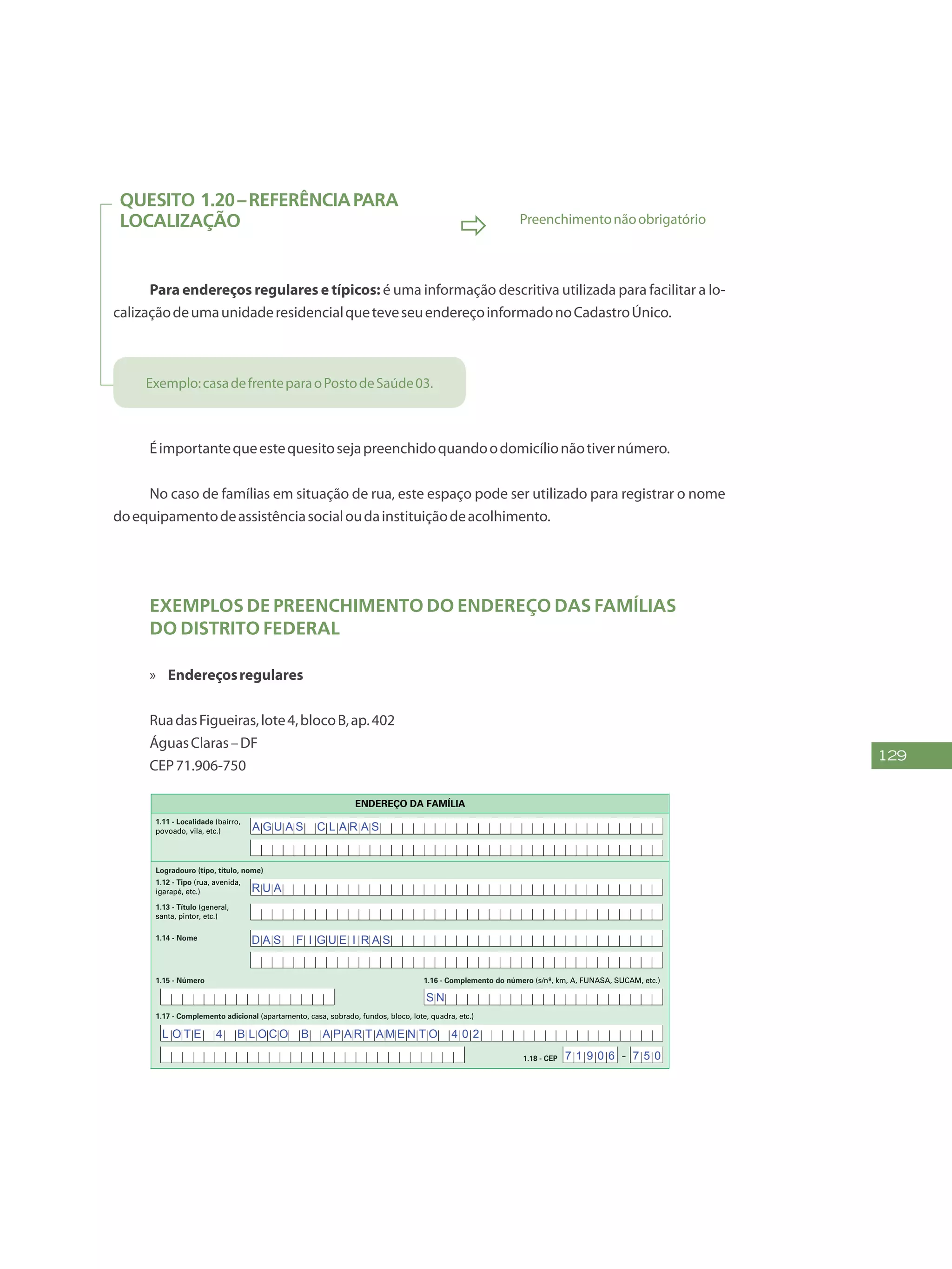 129
Quesito 1.20–Referênciapara
localização
 Preenchimentonãoobrigatório
Para endereços regulares e típicos: é uma informação descritiva utilizada para facilitar a lo-
calizaçãodeumaunidaderesidencialqueteveseuendereçoinformadonoCadastroÚnico.
Exemplo:casadefrenteparaoPostodeSaúde03.
Éimportantequeestequesitosejapreenchidoquandoodomicílionãotivernúmero.
No caso de famílias em situação de rua, este espaço pode ser utilizado para registrar o nome
doequipamentodeassistênciasocialoudainstituiçãodeacolhimento.
Exemplos de preenchimento do Endereço das Famílias
do Distrito Federal
»» Endereçosregulares
RuadasFigueiras,lote4,blocoB,ap.402
ÁguasClaras–DF
CEP71.906-750
FAÇA ASLETRASCONFORMEOMODELO:
PREENCHA A QUADRÍCULA
DESTA FORMA:
FormulárioPrincipalde
Cadastramento-CADÚNICO-F1
ENTREVISTADOR
Governo Federal
Ministério do Desenvolvimento Social e Combate à Fome
Secretaria Nacional de Renda de Cidadania
Departamento do Cadastro Único
1.21 - Nome
1.22 - CPF do entrevistador
Assinatura do
entrevistador
1 - IDENTIFICAÇÃO E CONTROLE
ENDEREÇO DA FAMÍLIA
1.01 - Código familiar
1.07 - Modalidade da
operação
1 - Inclusão
1.05 - Subdistrito 1.06 - Setor censitário
1.11 - Localidade (bairro,
povoado, vila, etc.)
1.02 - UF 1.04 - Distrito1.03 - Município
2 - Alteração
1.08 - Forma de coleta
de dados
1 - Sem visita domiciliar
2 - Com visita domiciliar
1.09 - Formulário(s) preenchido(s) 1.10 - Data da entrevista
0 - Principal
1 - Avulso 1
2 - Avulso 2
3 - Suplementar(es) nº(s) Dia Mês
/ / 2 0
Ano
1.19 - Unidade territorial local
1.20 - Referência para
localização
a) Código b) Descrição
1.12 - Tipo (rua, avenida,
igarapé, etc.)
1.13 - Título (general,
santa, pintor, etc.)
1.18 - CEP
1.15 - Número 1.16 - Complemento do número (s/nº, km, A, FUNASA, SUCAM, etc.)
Logradouro (tipo, título, nome)
Formulário Principal
de Cadastramento
F1
-
1.14 - Nome
1.17 - Complemento adicional (apartamento, casa, sobrado, fundos, bloco, lote, quadra, etc.)
1 2 3 4 5 6 7 8 9 1 0
1 2
1,2
0 5 1 0
x
x x
x
B A R T O L O M E U S I L V A
D A S F I G U E I R A S
L O T E 4 B L O C O B A P A R T A M E N T O 4 0 2
R U A
A G U A S C L A R A S
A chácara com uma cerca pintada de amarelo
S N
7 1 9 0 6 7 5 0
 