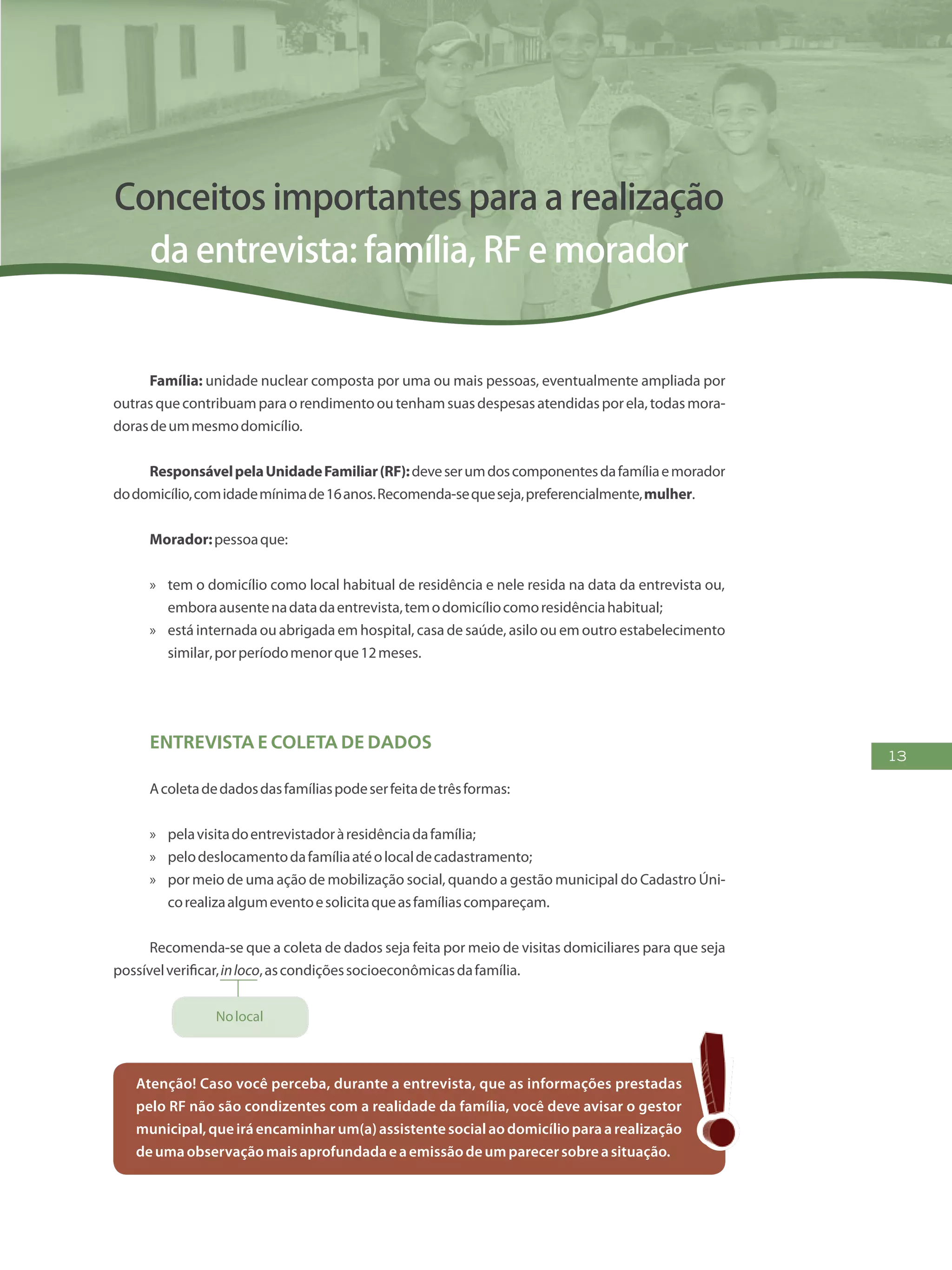 13
Conceitos importantes para a realização
da entrevista: família, RF e morador
Família: unidade nuclear composta por uma ou mais pessoas, eventualmente ampliada por
outrasquecontribuamparaorendimentooutenhamsuasdespesasatendidasporela,todasmora-
dorasdeummesmodomicílio.
ResponsávelpelaUnidadeFamiliar(RF):deveserumdoscomponentesdafamíliaemorador
dodomicílio,comidademínimade16anos.Recomenda-sequeseja,preferencialmente,mulher.
Morador:pessoaque:
»» tem o domicílio como local habitual de residência e nele resida na data da entrevista ou,
emboraausentenadatadaentrevista,temodomicíliocomoresidênciahabitual;
»» está internada ou abrigada em hospital, casa de saúde, asilo ou em outro estabelecimento
similar,porperíodomenorque12meses.
Entrevista e coleta de dados
Acoletadedadosdasfamíliaspodeserfeitadetrêsformas:
»» pelavisitadoentrevistadoràresidênciadafamília;
»» pelodeslocamentodafamíliaatéolocaldecadastramento;
»» por meio de uma ação de mobilização social, quando a gestão municipal do Cadastro Úni-
corealizaalgumeventoesolicitaqueasfamíliascompareçam.
Recomenda-se que a coleta de dados seja feita por meio de visitas domiciliares para que seja
possívelverificar,inloco,ascondiçõessocioeconômicasdafamília.
Nolocal
Atenção! Caso você perceba, durante a entrevista, que as informações prestadas
pelo RF não são condizentes com a realidade da família, você deve avisar o gestor
municipal,queiráencaminhar um(a)assistentesocial aodomicílioparaarealização
deumaobservaçãomaisaprofundadaeaemissãodeumparecersobreasituação.
 