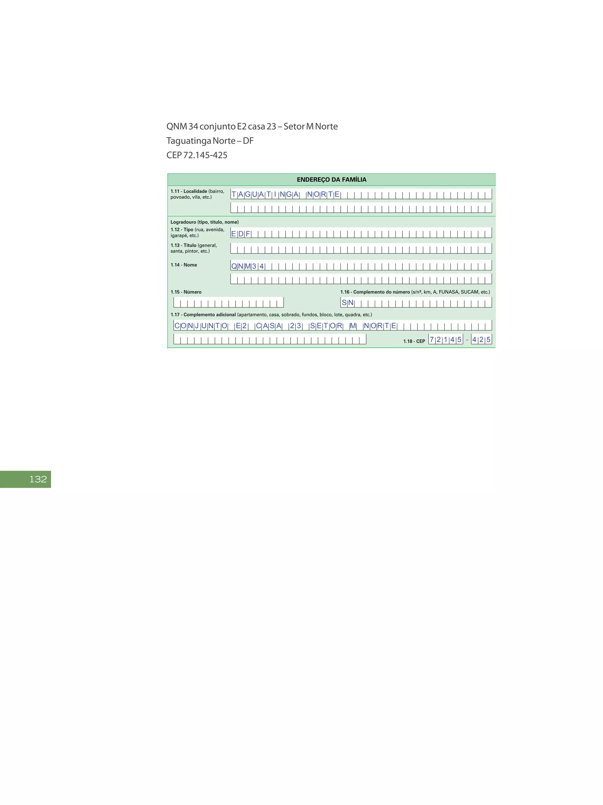 132
QNM34conjuntoE2casa23–SetorMNorte
TaguatingaNorte–DF
CEP72.145-425
FAÇAASLETRASCONFORMEOMODELO:
PREENCHAA QUADRÍCULA
DESTA FORMA:
3
FormulárioPrincipalde
Cadastramento-CADÚNICO-F1
ENTREVISTADOR
Governo Federal
Ministério do Desenvolvimento Social e Combate à Fome
Secretaria Nacional de Renda de Cidadania
Departamento do Cadastro Único
1.21 - Nome
1.22 - CPF do entrevistador
1.23 - Observações
Assinatura do representante da
prefeitura/órgão responsável pelo cadastramento
Assinatura do
entrevistador
1 - IDENTIFICAÇÃO E CONTROLE
ENDEREÇO DA FAMÍLIA
1.01 - Código familiar
1.07 - Modalidade da
operação
1 - Inclusão
1.05 - Subdistrito 1.06 - Setor censitário
1.11 - Localidade (bairro,
povoado, vila, etc.)
1.02 - UF 1.04 - Distrito1.03 - Município
2 - Alteração
1.08 - Forma de coleta
de dados
1 - Sem visita domiciliar
2 - Com visita domiciliar
1.09 - Formulário(s) preenchido(s) 1.10 - Data da entrevista
0 - Principal
1 - Avulso 1
2 - Avulso 2
3 - Suplementar(es) nº(s) Dia Mês
/ / 2 0
Ano
1.19 - Unidade territorial local
1.20 - Referência para
localização
a) Código b) Descrição
1.12 - Tipo (rua, avenida,
igarapé, etc.)
1.13 - Título (general,
santa, pintor, etc.)
1.18 - CEP
1.15 - Número 1.16 - Complemento do número (s/nº, km, A, FUNASA, SUCAM, etc.)
Logradouro (tipo, título, nome)
Formulário Principal
de Cadastramento
F1
-
1.14 - Nome
1.17 - Complemento adicional (apartamento, casa, sobrado, fundos, bloco, lote, quadra, etc.)
1 2 3 4 5 6 7 8 9 1 0
1 2
1,2
0 5 1 0
x
x x
x
B A R T O L OM E U S I L V A
E D F
QN M 3 4
T A G U A T I NG A N O R T E
A chácara com uma cerca pintada de amarelo
S N
CO N J U N T O E 2 C A S A 2 3 S E T O R M N OR T E
7 2 1 4 5 4 2 5
 