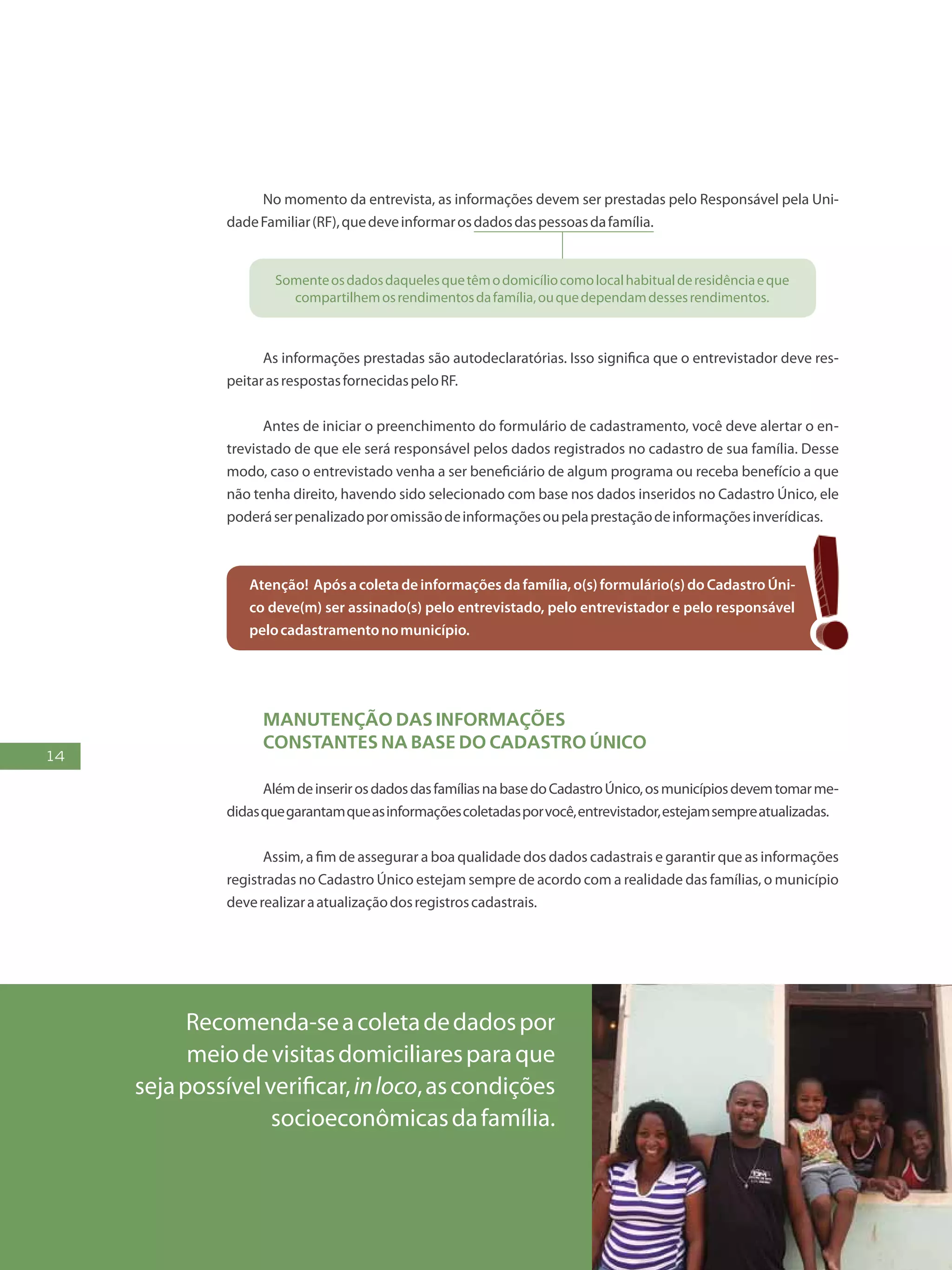 14
Recomenda-seacoletadedadospor
meiodevisitasdomiciliaresparaque
sejapossívelverificar,inloco,ascondições
socioeconômicasdafamília.
No momento da entrevista, as informações devem ser prestadas pelo Responsável pela Uni-
dadeFamiliar(RF),quedeveinformarosdadosdaspessoasdafamília.
Somenteosdadosdaquelesquetêmodomicíliocomolocalhabitualderesidênciaeque
compartilhemosrendimentosdafamília,ouquedependamdessesrendimentos.
As informações prestadas são autodeclaratórias. Isso significa que o entrevistador deve res-
peitarasrespostasfornecidaspeloRF.
Antes de iniciar o preenchimento do formulário de cadastramento, você deve alertar o en-
trevistado de que ele será responsável pelos dados registrados no cadastro de sua família. Desse
modo, caso o entrevistado venha a ser beneficiário de algum programa ou receba benefício a que
não tenha direito, havendo sido selecionado com base nos dados inseridos no Cadastro Único, ele
poderáserpenalizadoporomissãodeinformaçõesoupelaprestaçãodeinformaçõesinverídicas.
Atenção! Apósacoletadeinformaçõesdafamília,o(s)formulário(s)doCadastroÚni-
co deve(m) ser assinado(s) pelo entrevistado, pelo entrevistador e pelo responsável
pelocadastramentonomunicípio.
Manutenção das informações
constantes na base DO Cadastro Único
AlémdeinserirosdadosdasfamíliasnabasedoCadastroÚnico,osmunicípiosdevemtomarme-
didasquegarantamqueasinformaçõescoletadasporvocê,entrevistador,estejamsempreatualizadas.
Assim, a fim de assegurar a boa qualidade dos dados cadastrais e garantir que as informações
registradas no Cadastro Único estejam sempre de acordo com a realidade das famílias, o município
deverealizaraatualizaçãodosregistroscadastrais.
 