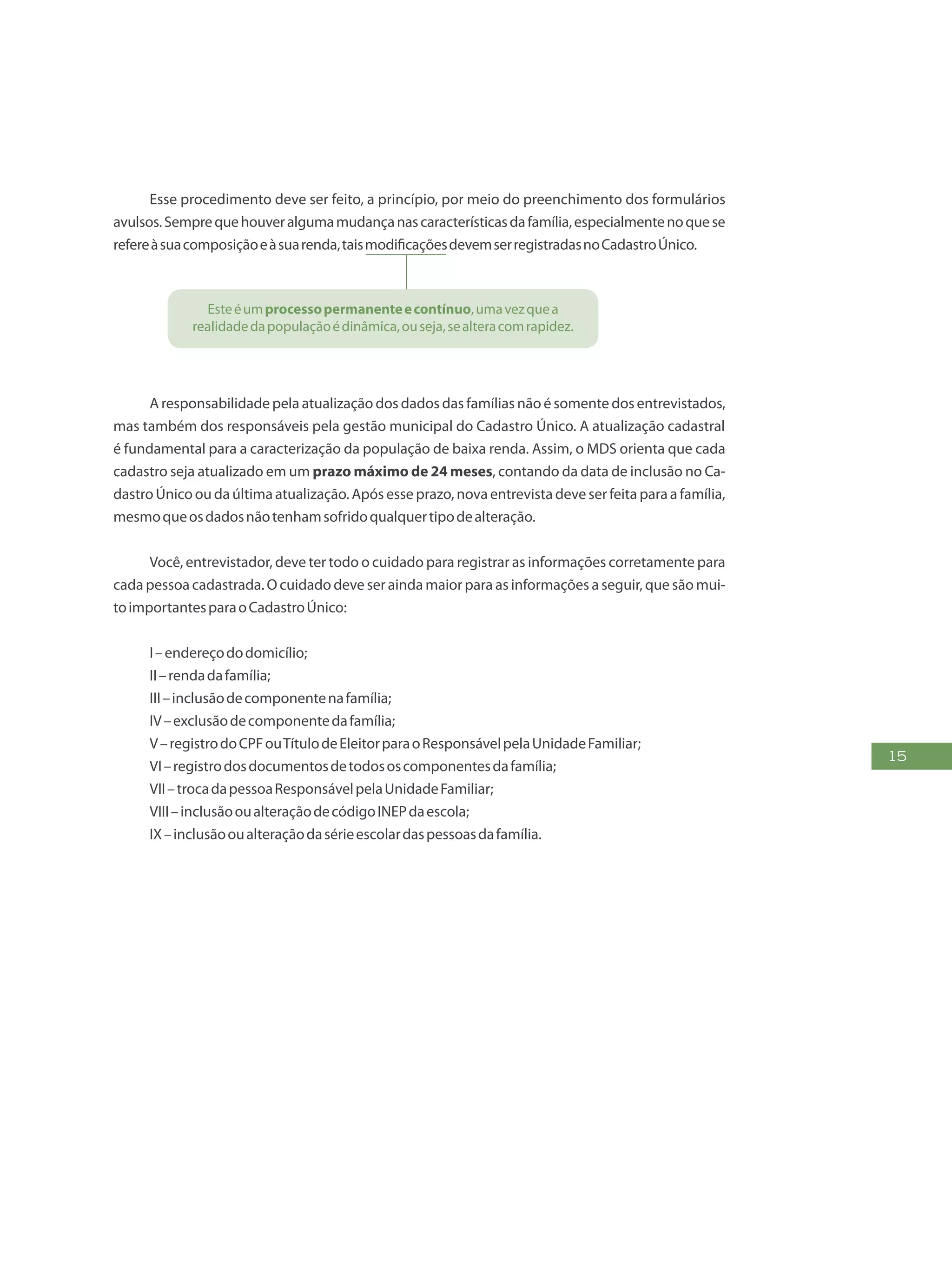 15
Esse procedimento deve ser feito, a princípio, por meio do preenchimento dos formulários
avulsos.Semprequehouveralgumamudançanascaracterísticasdafamília,especialmentenoquese
refereàsuacomposiçãoeàsuarenda,taismodificaçõesdevemserregistradasnoCadastroÚnico.
Esteéumprocessopermanenteecontínuo,umavezquea
realidadedapopulaçãoédinâmica,ouseja,sealteracomrapidez.
A responsabilidade pela atualização dos dados das famílias não é somente dos entrevistados,
mas também dos responsáveis pela gestão municipal do Cadastro Único. A atualização cadastral
é fundamental para a caracterização da população de baixa renda. Assim, o MDS orienta que cada
cadastro seja atualizado em um prazo máximo de 24 meses, contando da data de inclusão no Ca-
dastro Único ou da última atualização. Após esse prazo, nova entrevista deve ser feita para a família,
mesmoqueosdadosnãotenhamsofridoqualquertipodealteração.
Você, entrevistador, deve ter todo o cuidado para registrar as informações corretamente para
cada pessoa cadastrada. O cuidado deve ser ainda maior para as informações a seguir, que são mui-
toimportantesparaoCadastroÚnico:
I–endereçododomicílio;
II–rendadafamília;
III–inclusãodecomponentenafamília;
IV–exclusãodecomponentedafamília;
V–registrodoCPFouTítulodeEleitorparaoResponsávelpelaUnidadeFamiliar;
VI–registrodosdocumentosdetodososcomponentesdafamília;
VII–trocadapessoaResponsávelpelaUnidadeFamiliar;
VIII–inclusãooualteraçãodecódigoINEPdaescola;
IX–inclusãooualteraçãodasérieescolardaspessoasdafamília.
 