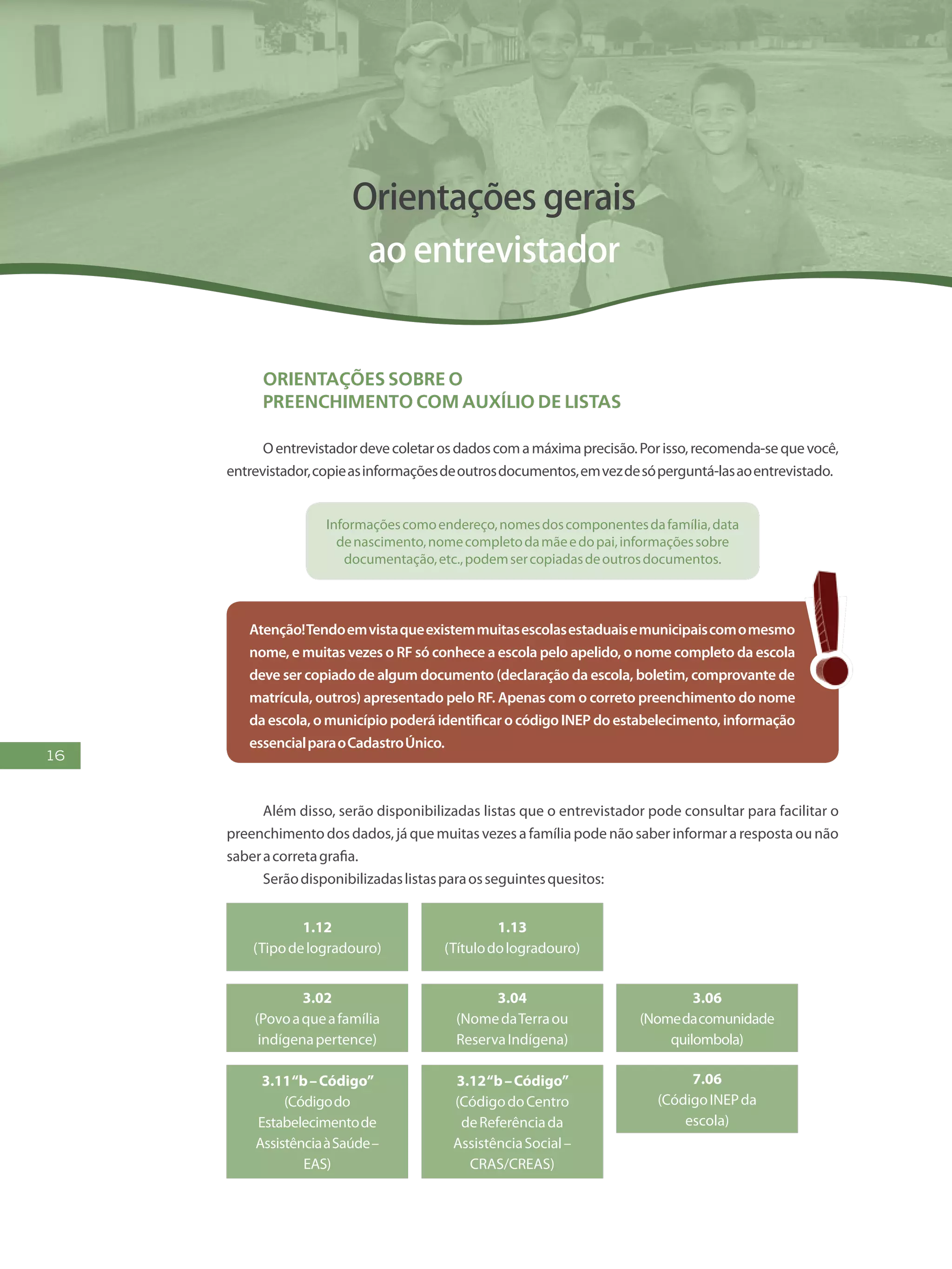 16
Orientações gerais
ao entrevistador
Orientações SOBRE o
preenchimento com auxílio de listas
Oentrevistadordevecoletarosdadoscomamáximaprecisão.Porisso,recomenda-sequevocê,
entrevistador,copieasinformaçõesdeoutrosdocumentos,emvezdesóperguntá-lasaoentrevistado.
Informaçõescomoendereço,nomesdoscomponentesdafamília,data
denascimento,nomecompletodamãeedopai,informaçõessobre
documentação,etc.,podemsercopiadasdeoutrosdocumentos.
Atenção!Tendoemvistaqueexistemmuitasescolasestaduaisemunicipaiscomomesmo
nome, e muitas vezes o RF só conhece a escola pelo apelido, o nome completo da escola
deve ser copiado de algum documento (declaração da escola, boletim, comprovante de
matrícula, outros) apresentado pelo RF. Apenas com o correto preenchimento do nome
da escola, o município poderá identificar o código INEP do estabelecimento, informação
essencialparaoCadastroÚnico.
Além disso, serão disponibilizadas listas que o entrevistador pode consultar para facilitar o
preenchimento dos dados, já que muitas vezes a família pode não saber informar a resposta ou não
saberacorretagrafia.
Serãodisponibilizadaslistasparaosseguintesquesitos:
1.12
(Tipodelogradouro)
3.02
(Povoaqueafamília
indígenapertence)
3.11“b–Código”
(Códigodo
Estabelecimentode
AssistênciaàSaúde–
EAS)
3.12“b–Código”
(CódigodoCentro
deReferênciada
AssistênciaSocial–
CRAS/CREAS)
1.13
(Títulodologradouro)
3.04
(NomedaTerraou
ReservaIndígena)
3.06
(Nomedacomunidade
quilombola)
7.06
(CódigoINEPda
escola)
 
