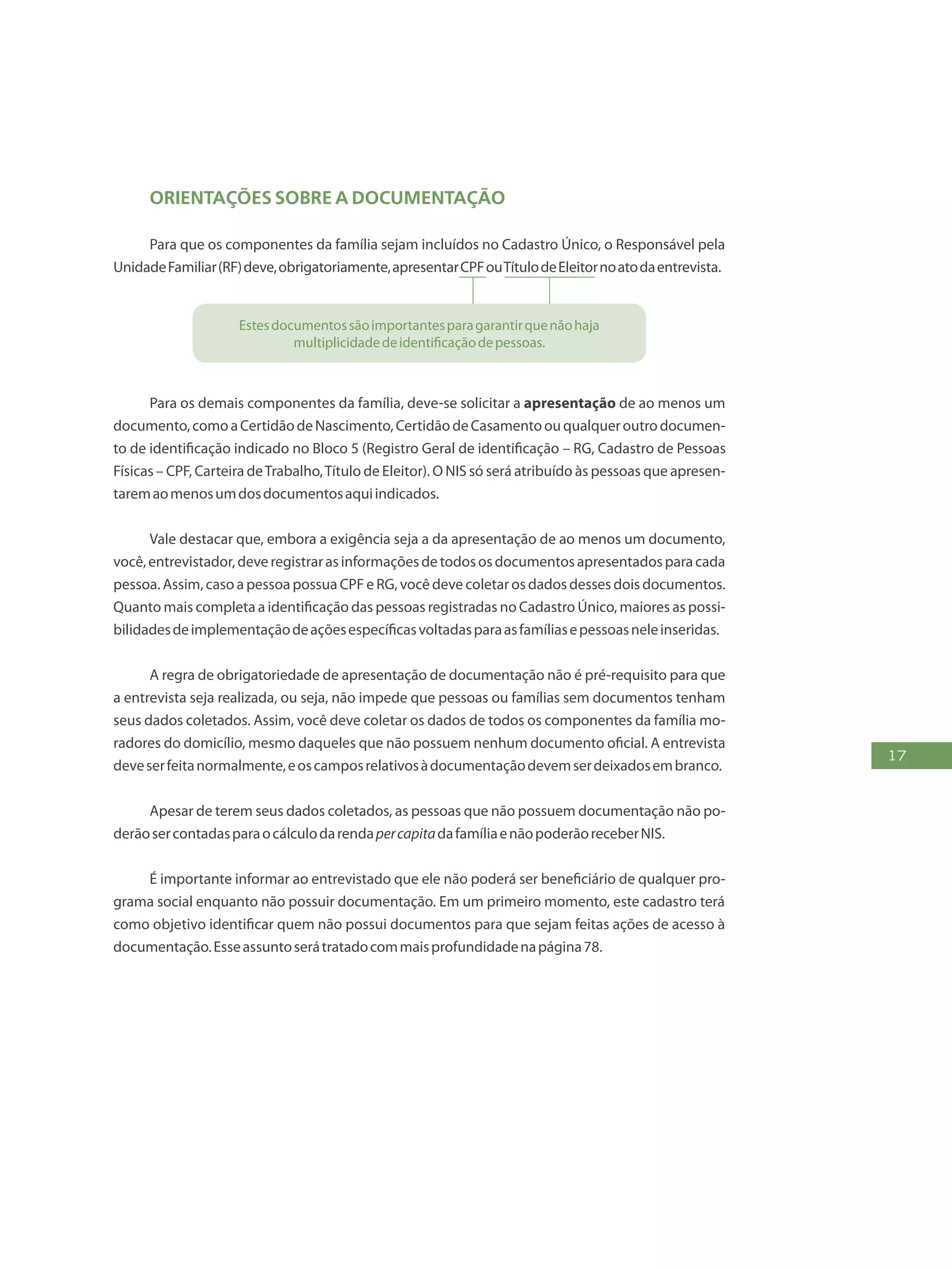 17
Orientações SOBRE A documentação
Para que os componentes da família sejam incluídos no Cadastro Único, o Responsável pela
UnidadeFamiliar(RF)deve,obrigatoriamente,apresentarCPFouTítulodeEleitornoatodaentrevista.
Estesdocumentossãoimportantesparagarantirquenãohaja
multiplicidadedeidentificaçãodepessoas.
Para os demais componentes da família, deve-se solicitar a apresentação de ao menos um
documento,comoaCertidãodeNascimento,CertidãodeCasamentoouqualqueroutrodocumen-
to de identificação indicado no Bloco 5 (Registro Geral de identificação – RG, Cadastro de Pessoas
Físicas – CPF, Carteira deTrabalho,Título de Eleitor). O NIS só será atribuído às pessoas que apresen-
taremaomenosumdosdocumentosaquiindicados.
Vale destacar que, embora a exigência seja a da apresentação de ao menos um documento,
você,entrevistador,deveregistrarasinformaçõesdetodososdocumentosapresentadosparacada
pessoa. Assim, caso a pessoa possua CPF e RG, você deve coletar os dados desses dois documentos.
Quanto mais completa a identificação das pessoas registradas no Cadastro Único, maiores as possi-
bilidadesdeimplementaçãodeaçõesespecíficasvoltadasparaasfamíliasepessoasneleinseridas.
A regra de obrigatoriedade de apresentação de documentação não é pré-requisito para que
a entrevista seja realizada, ou seja, não impede que pessoas ou famílias sem documentos tenham
seus dados coletados. Assim, você deve coletar os dados de todos os componentes da família mo-
radores do domicílio, mesmo daqueles que não possuem nenhum documento oficial. A entrevista
deveserfeitanormalmente,eoscamposrelativosàdocumentaçãodevemserdeixadosembranco.
Apesar de terem seus dados coletados, as pessoas que não possuem documentação não po-
derãosercontadasparaocálculodarendapercapitadafamíliaenãopoderãoreceberNIS.
É importante informar ao entrevistado que ele não poderá ser beneficiário de qualquer pro-
grama social enquanto não possuir documentação. Em um primeiro momento, este cadastro terá
como objetivo identificar quem não possui documentos para que sejam feitas ações de acesso à
documentação.Esseassuntoserátratadocommaisprofundidadenapágina78.
 