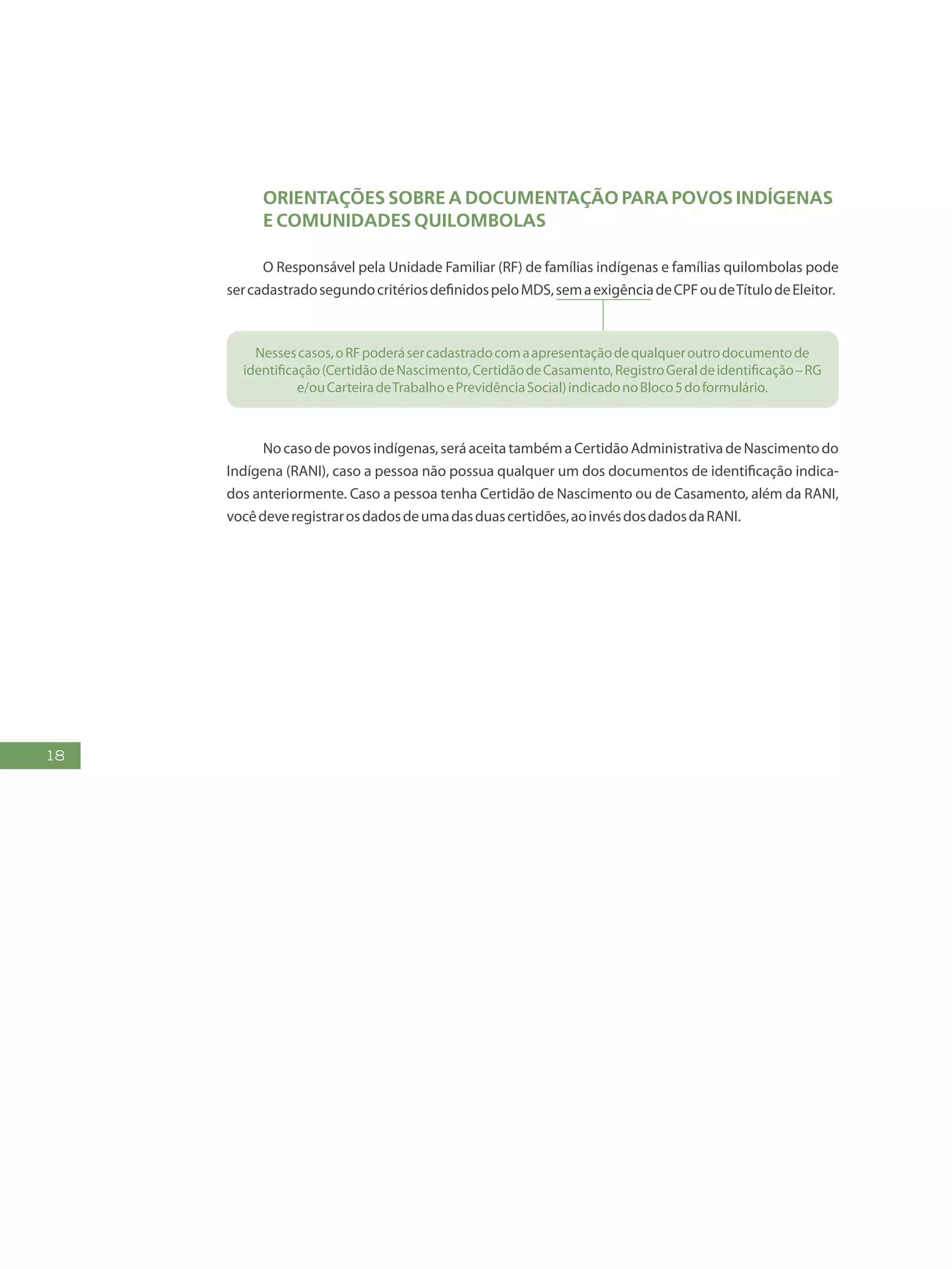 18
Orientações SOBRE A documentação para povos indígenas
e comunidades quilombolas
O Responsável pela Unidade Familiar (RF) de famílias indígenas e famílias quilombolas pode
sercadastradosegundocritériosdefinidospeloMDS,semaexigênciadeCPFoudeTítulodeEleitor.
Nessescasos,oRFpoderásercadastradocomaapresentaçãodequalqueroutrodocumentode
identificação(CertidãodeNascimento,CertidãodeCasamento,RegistroGeraldeidentificação–RG
e/ouCarteiradeTrabalhoePrevidênciaSocial)indicadonoBloco5doformulário.
Nocasodepovosindígenas,seráaceitatambémaCertidãoAdministrativadeNascimentodo
Indígena (RANI), caso a pessoa não possua qualquer um dos documentos de identificação indica-
dos anteriormente. Caso a pessoa tenha Certidão de Nascimento ou de Casamento, além da RANI,
vocêdeveregistrarosdadosdeumadasduascertidões,aoinvésdosdadosdaRANI.
 