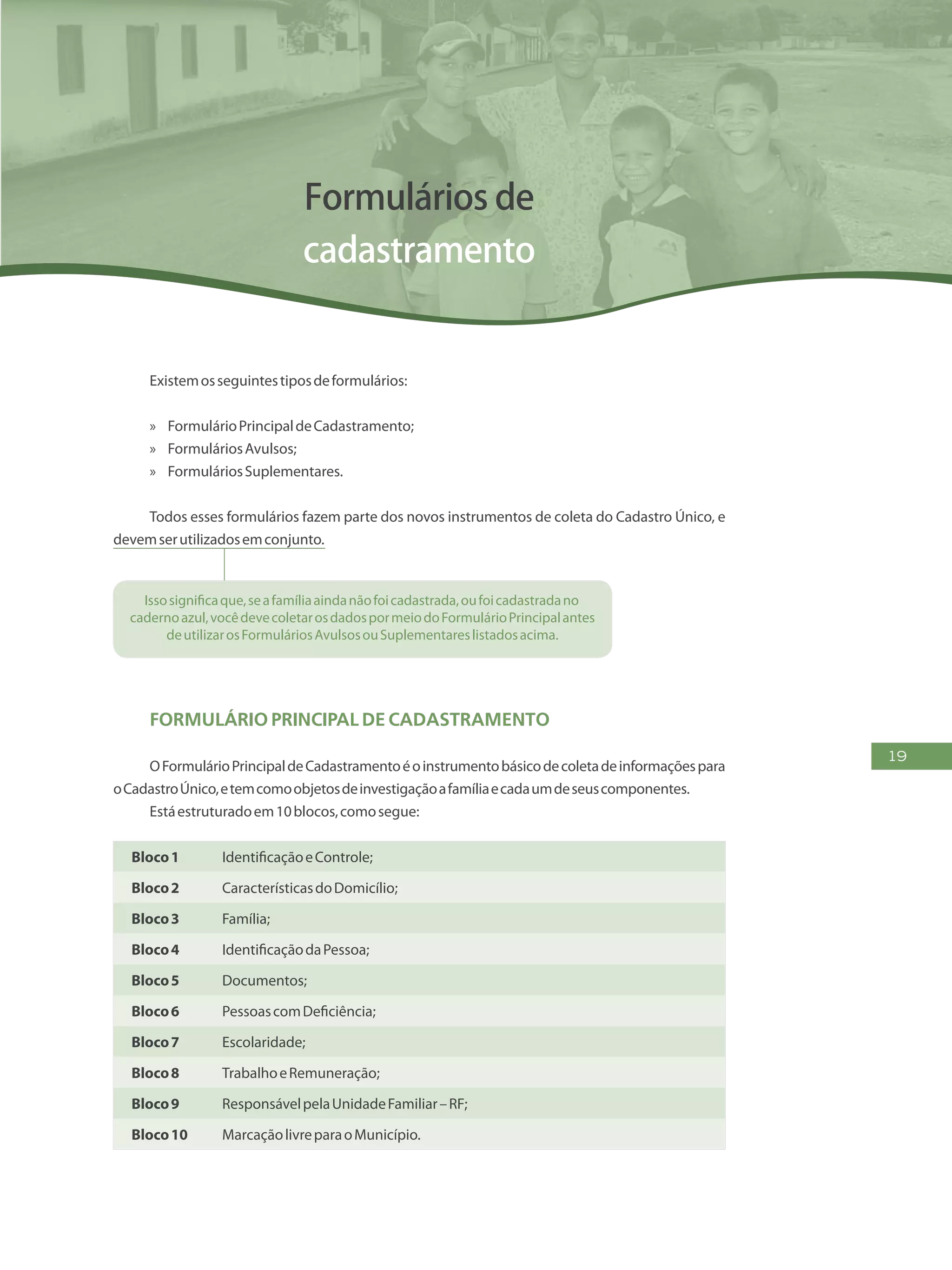 19
Formulários de
cadastramento
Existemosseguintestiposdeformulários:
»» FormulárioPrincipaldeCadastramento;
»» FormuláriosAvulsos;
»» FormuláriosSuplementares.
Todos esses formulários fazem parte dos novos instrumentos de coleta do Cadastro Único, e
devemserutilizadosemconjunto.
Issosignificaque,seafamíliaaindanãofoicadastrada,oufoicadastradano
cadernoazul,vocêdevecoletarosdadospormeiodoFormulárioPrincipalantes
deutilizarosFormuláriosAvulsosouSuplementareslistadosacima.
Formulário Principal de Cadastramento
OFormulárioPrincipaldeCadastramentoéoinstrumentobásicodecoletadeinformaçõespara
oCadastroÚnico,etemcomoobjetosdeinvestigaçãoafamíliaecadaumdeseuscomponentes.
Estáestruturadoem10blocos,comosegue:
Bloco1 IdentificaçãoeControle;
Bloco2 CaracterísticasdoDomicílio;
Bloco3 Família;
Bloco4 IdentificaçãodaPessoa;
Bloco5 Documentos;
Bloco6 PessoascomDeficiência;
Bloco7 Escolaridade;
Bloco8 TrabalhoeRemuneração;
Bloco9 ResponsávelpelaUnidadeFamiliar–RF;
Bloco10 MarcaçãolivreparaoMunicípio.
 