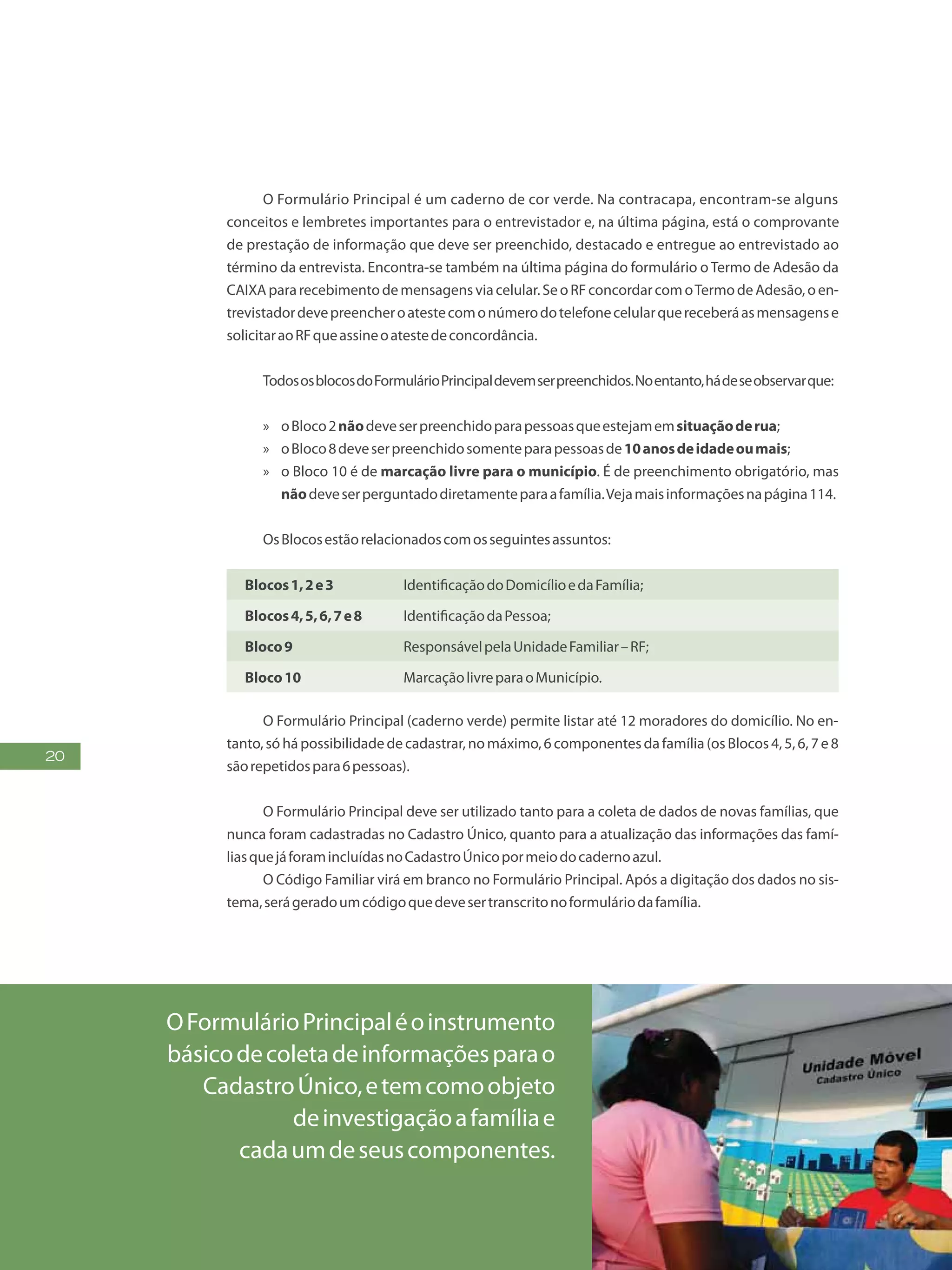 20
O Formulário Principal é um caderno de cor verde. Na contracapa, encontram-se alguns
conceitos e lembretes importantes para o entrevistador e, na última página, está o comprovante
de prestação de informação que deve ser preenchido, destacado e entregue ao entrevistado ao
término da entrevista. Encontra-se também na última página do formulário oTermo de Adesão da
CAIXApararecebimentodemensagensviacelular.SeoRFconcordarcomoTermodeAdesão,oen-
trevistadordevepreencheroatestecomonúmerodotelefonecelularquereceberáasmensagense
solicitaraoRFqueassineoatestedeconcordância.
TodososblocosdoFormulárioPrincipaldevemserpreenchidos.Noentanto,hádeseobservarque:
»» oBloco2nãodeveserpreenchidoparapessoasqueestejamemsituaçãoderua;
»» oBloco8deveserpreenchidosomenteparapessoasde10anosdeidadeoumais;
»» o Bloco 10 é de marcação livre para o município. É de preenchimento obrigatório, mas
nãodeveserperguntadodiretamenteparaafamília.Vejamaisinformaçõesnapágina114.
OsBlocosestãorelacionadoscomosseguintesassuntos:
Blocos1,2e3 IdentificaçãodoDomicílioedaFamília;
Blocos4,5,6,7e8 IdentificaçãodaPessoa;
Bloco9 ResponsávelpelaUnidadeFamiliar–RF;
Bloco10 MarcaçãolivreparaoMunicípio.
O Formulário Principal (caderno verde) permite listar até 12 moradores do domicílio. No en-
tanto,só hápossibilidadede cadastrar, nomáximo,6componentesda família (osBlocos4,5,6,7 e8
sãorepetidospara6pessoas).
O Formulário Principal deve ser utilizado tanto para a coleta de dados de novas famílias, que
nunca foram cadastradas no Cadastro Único, quanto para a atualização das informações das famí-
liasquejáforamincluídasnoCadastroÚnicopormeiodocadernoazul.
O Código Familiar virá em branco no Formulário Principal. Após a digitação dos dados no sis-
tema,serágeradoumcódigoquedevesertranscritonoformuláriodafamília.
OFormulárioPrincipaléoinstrumento
básicodecoletadeinformaçõesparao
CadastroÚnico,etemcomoobjeto
deinvestigaçãoafamíliae
cadaumdeseuscomponentes.
 