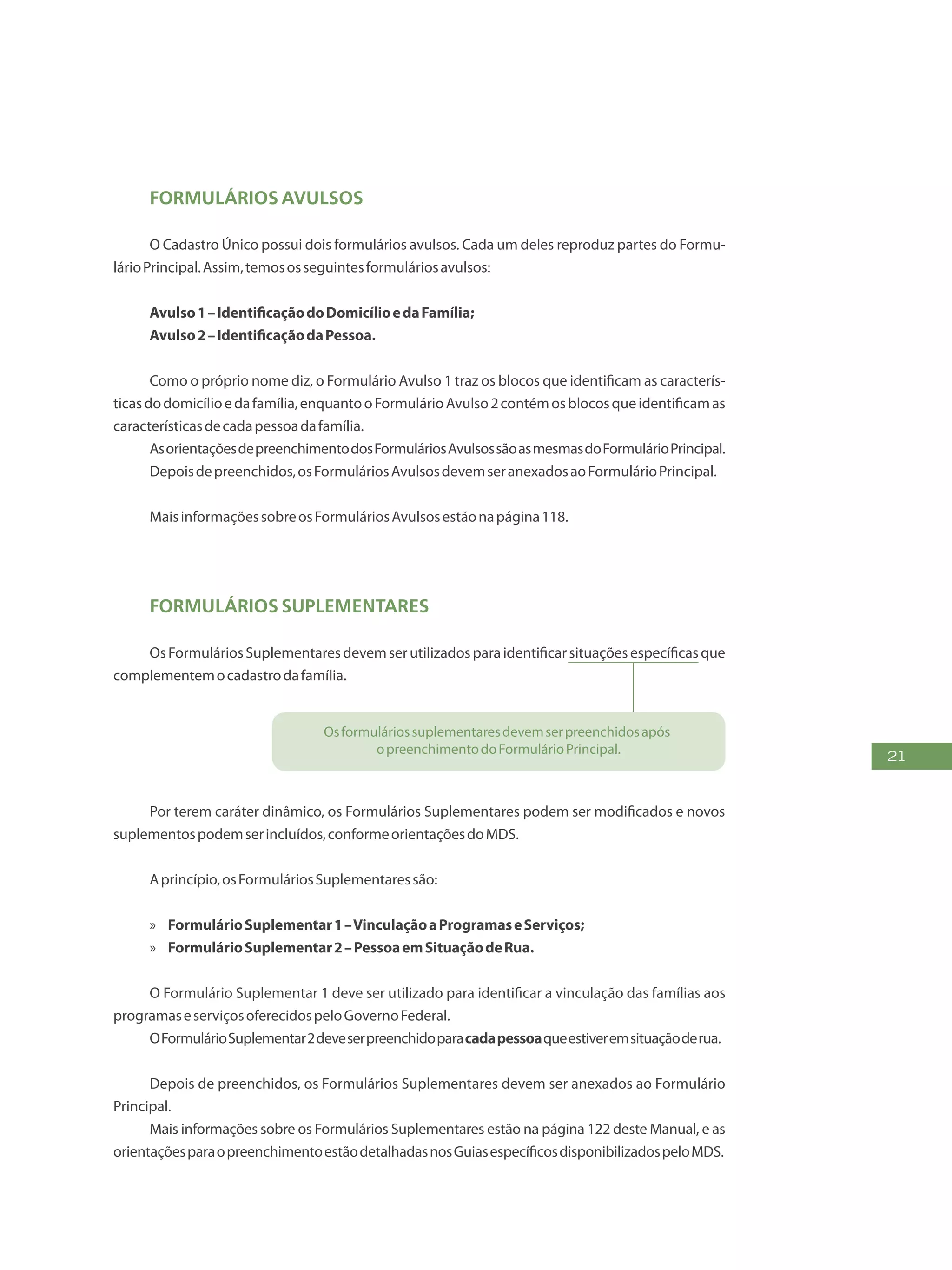 21
Formulários Avulsos
O Cadastro Único possui dois formulários avulsos. Cada um deles reproduz partes do Formu-
lárioPrincipal.Assim,temososseguintesformuláriosavulsos:
Avulso1–IdentificaçãodoDomicílioedaFamília;
Avulso2–IdentificaçãodaPessoa.
Como o próprio nome diz, o Formulário Avulso 1 traz os blocos que identificam as caracterís-
ticasdodomicílioedafamília,enquantooFormulárioAvulso2contémosblocosqueidentificamas
característicasdecadapessoadafamília.
AsorientaçõesdepreenchimentodosFormuláriosAvulsossãoasmesmasdoFormulárioPrincipal.
Depoisdepreenchidos,osFormuláriosAvulsosdevemseranexadosaoFormulárioPrincipal.
MaisinformaçõessobreosFormuláriosAvulsosestãonapágina118.
Formulários Suplementares
OsFormuláriosSuplementaresdevemserutilizadosparaidentificarsituaçõesespecíficasque
complementemocadastrodafamília.
Osformuláriossuplementaresdevemserpreenchidosapós
opreenchimentodoFormulárioPrincipal.
Por terem caráter dinâmico, os Formulários Suplementares podem ser modificados e novos
suplementospodemserincluídos,conformeorientaçõesdoMDS.
Aprincípio,osFormuláriosSuplementaressão:
»» FormulárioSuplementar1–VinculaçãoaProgramaseServiços;
»» FormulárioSuplementar2–PessoaemSituaçãodeRua.
O Formulário Suplementar 1 deve ser utilizado para identificar a vinculação das famílias aos
programaseserviçosoferecidospeloGovernoFederal.
OFormulárioSuplementar2deveserpreenchidoparacadapessoaqueestiveremsituaçãoderua.
Depois de preenchidos, os Formulários Suplementares devem ser anexados ao Formulário
Principal.
Mais informações sobre os Formulários Suplementares estão na página 122 deste Manual, e as
orientaçõesparaopreenchimentoestãodetalhadasnosGuiasespecíficosdisponibilizadospeloMDS.
 
