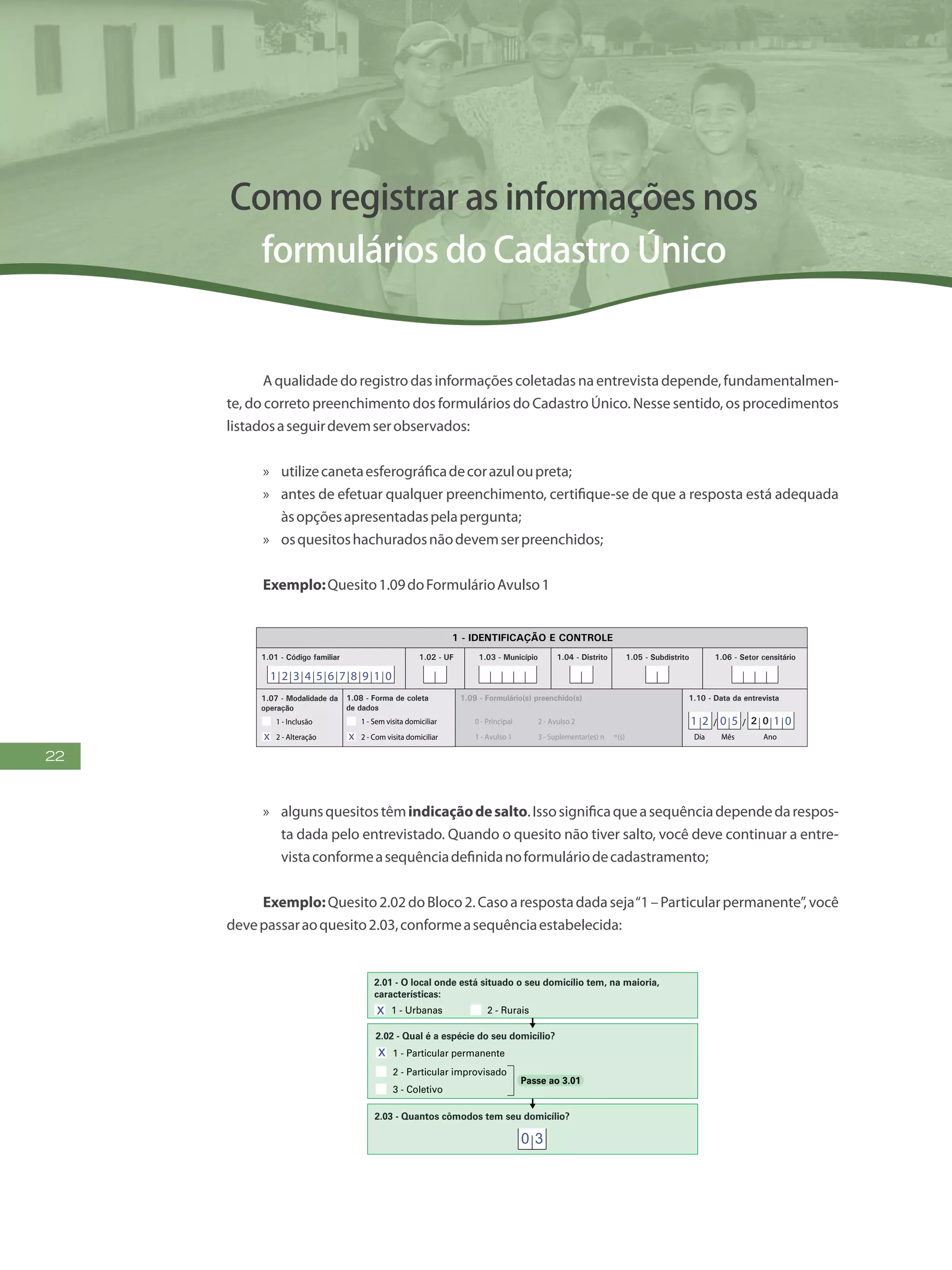 22
Como registrar as informações nos
formulários do Cadastro Único
A qualidade do registro das informações coletadas na entrevista depende, fundamentalmen-
te, do correto preenchimento dos formulários do Cadastro Único. Nesse sentido, os procedimentos
listadosaseguirdevemserobservados:
»» utilizecanetaesferográficadecorazuloupreta;
»» antes de efetuar qualquer preenchimento, certifique-se de que a resposta está adequada
àsopçõesapresentadaspelapergunta;
»» osquesitoshachuradosnãodevemserpreenchidos;
Exemplo:Quesito1.09doFormulárioAvulso1
FormulárioAvulso1
CADÚNICO-F2.01
FAÇAASLETRASCONFORMEOMODELO:
PREENCHAA QUADRÍCULA
DESTA FORMA:
ENTREVISTADOR
Governo Federal
Ministério do Desenvolvimento Social e Combate à Fome
Secretaria Nacional de Renda de Cidadania
Departamento do Cadastro Único
1.21 - Nome
1.22 - CPF do entrevistador
1.23 - Observações
Assinatura do
entrevistador
1 - IDENTIFICAÇÃO E CONTROLE
ENDEREÇO DA FAMÍLIA
1.01 - Código familiar
1.07 - Modalidade da
operação
1 - Inclusão
1.05 - Subdistrito 1.06 - Setor censitário
1.11 - Localidade(bairro,
povoado, vila, etc.)
1.02 - UF 1.04 - Distrito1.03 - Município
2 - Alteração
1.08 - Forma de coleta
de dados
1 - Sem visita domiciliar
2 - Com visita domiciliar
1.09 - Formulário(s) preenchido(s) 1.10 - Data da entrevista
0 - Principal
1 - Avulso 1
2 - Avulso 2
3 - Suplementar(es) n º(s) Dia Mês
/ / 2 0
Ano
1.19 - Unidade territorial local
1.20 - Referência para
localização
a) Código b) Descrição
1.12 - Tipo(rua, avenida,
igarapé, etc.)
1.13 - Título(general,
santa, pintor, etc.)
1.14 - Nome
1.18 - CEP
1.15 - Número 1.16 - Complemento do número (s/n º, km, A, FUNASA, SUCAM, etc.)
Logradouro (tipo, título, nome)
Formulário Avulso 1
Identificação do Domicílio e
da Família
F2.01
-
1.17 - Complemento adicional (apartamento, casa, sobrado, fundos, bloco, lote, quadra, etc.)
1 2 3 4 5 6 7 8 9 1 0
1 2 0 5 1 0
x x
»» algunsquesitostêmindicaçãodesalto.Issosignificaqueasequênciadependedarespos-
ta dada pelo entrevistado. Quando o quesito não tiver salto, você deve continuar a entre-
vistaconformeasequênciadefinidanoformuláriodecadastramento;
Exemplo:Quesito2.02doBloco2.Casoarespostadadaseja“1–Particularpermanente”,você
devepassaraoquesito2.03,conformeasequênciaestabelecida:
PREENCH A A
DESTA F
FAÇA OS ALGARISMOS CONFORME O MODEL O:
2 30 1 4 5 6 7 8 9
2 - CARACTERÍSTICAS DO DOMICÍLIO
(Não preencher para famílias em situação de rua)
1 - Urbanas 2 - Rurais
2.01 - O local onde está situado o seu domicílio tem, na maioria,
características:
3 - Cisterna
1 - Rede geral de distribuição
4 - Outra forma
2 - Poço ou nascente
2.08 - Qual é a forma de abastecimento de água utiliza
domicílio?
2.03 - Quantos cômodos tem seu domicílio?
2.04 - Quantos cômodos estão servindo, permanentemente, de
dormitório para os moradores do seu domicílio?
1 - Terra
2.05 - Qual é o material predominante no piso do seu domicílio?
1 - Rede coletora de esgoto ou pluvial
4 - Vala a céu aberto
2 - Fossa séptica
5 - Direto para um rio, lago ou mar
3 - Fossa rudimentar
2.10 - De que forma é feito o escoamento do banheiro
2.09 - No seu domicílio ou na propriedade existe banhe
sanitário?
1 - Sim
1 - Particular permanente
2 - Particular improvisado
3 - Coletivo
2.02 - Qual é a espécie do seu domicílio?
Passe ao 3.01
2 - Não 
x
x
0 3
 