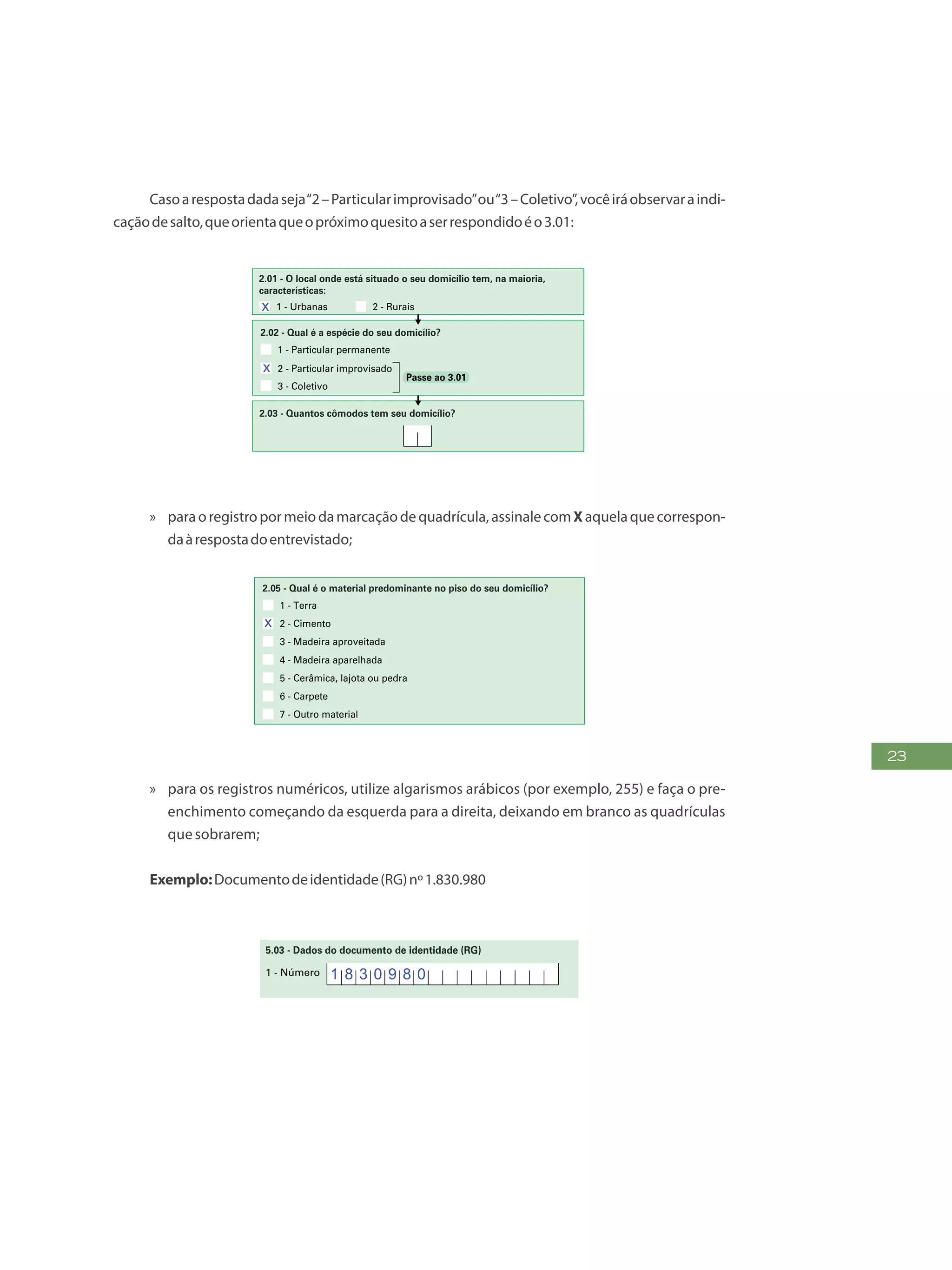23
Casoarespostadadaseja“2–Particularimprovisado”ou“3–Coletivo”,vocêiráobservaraindi-
caçãodesalto,queorientaqueopróximoquesitoaserrespondidoéo3.01:
4
PR EEN CH A A QUADRÍCU LA
DESTA FORMA:
FAÇA OS ALGARISMOS CONFORME O MODEL O:
2 30 1 4 5 6 7 8 9
2 - CARACTERÍSTICAS DO DOMICÍLIO
(Não preencher para famílias em situação de rua)
1 - Alvenaria/tijolo com revestimento
7 - Palha
4 - Taipa revestida
2 - Alvenaria/tijolo sem revestimento
8 - Outro material
5 - Taipa não-revestida
3 - Madeira aparelhada
6 - Madeira aproveitada
1 - Urbanas 2 - Rurais
2.01 - O local onde está situado o seu domicílio tem, na maioria,
características:
3 - Cisterna
1 - Rede geral de distribuição
4 - Outra forma
2 - Poço ou nascente
2.08 - Qual é a forma de abastecimento de água utilizada no seu
domicílio?
2.07 - O seu domicílio tem água canalizada para, pelo menos, um
cômodo?
1 - Sim 2 - Não
5 - Vela
2.12 - Qual é a forma de iluminação utilizada no seu domicílio?
1 - Elétrica com medidor próprio
3 - Elétrica sem medidor
2 - Elétrica com medidor comunitário
4 - Óleo, querosene ou gás
6 - Outra forma
2.13 - Existe calçamento/pavimentação no trecho do logradouro (rua,
avenida, etc.), em frente ao seu domicílio?
1 - Total 2 - Parcial 3 - Não existe
2.03 - Quantos cômodos tem seu domicílio?
2.04 - Quantos cômodos estão servindo, permanentemente, de
dormitório para os moradores do seu domicílio?
1 - Terra
7 - Outro material
4 - Madeira aparelhada
2 - Cimento
5 - Cerâmica, lajota ou pedra
3 - Madeira aproveitada
6 - Carpete
2.05 - Qual é o material predominante no piso do seu domicílio?
1 - Rede coletora de esgoto ou pluvial
4 - Vala a céu aberto
2 - Fossa séptica
5 - Direto para um rio, lago ou mar
3 - Fossa rudimentar
6 - Outra forma
2.10 - De que forma é feito o escoamento do banheiro ou sanitário?
2.09 - No seu domicílio ou na propriedade existe banheiro ou
sanitário?
1 - Sim
1 - Particular permanente
2 - Particular improvisado
3 - Coletivo
2.02 - Qual é a espécie do seu domicílio?
Passe ao 3.01
3.02 - A que povo indígena pertence a família?
1 - Sim
3.03 - A família reside em terra ou reserva indígena?
2 - Não - Passe ao 3.07
1 - Sim
3.01 - A família é indígena?
2 - Não - Passe ao 3.05
3 - FAMÍLIA
(Observe os conceitos de morador e de família na contracapa do formulário)
3.04 - Qual é o nome da terra ou reserva indígena?
Passe ao 3.072 - Não sabe
2 - Não  Passe ao 2.11
1 - É coletado diretamente
2.11 - O lixo do seu domicílio:
5 - É jogado em rio, lago ou mar
6 - Tem outro destino
2 - É coletado indiretamente
4 - É jogado em terreno baldio ou logradouro (rua, avenida, etc.)
3 - É queimado ou enterrado na propriedade
2.06 - Qual é o material predominante na construção das paredes
externas do seu domicílio?
x
x
x
»» paraoregistropormeiodamarcaçãodequadrícula,assinalecomXaquelaquecorrespon-
daàrespostadoentrevistado;
4
PREENCH A A QUADRÍCU LA
DESTA FORMA:
FAÇA OS ALGARISMOS CONFORME O MODEL O:
2 30 1 4 5 6 7 8 9
2 - CARACTERÍSTICAS DO DOMICÍLIO
(Não preencher para famílias em situação de rua)
1 - Alvenaria/tijolo com revestimento
7 - Palha
4 - Taipa revestida
2 - Alvenaria/tijolo sem revestimento
8 - Outro material
5 - Taipa não-revestida
3 - Madeira aparelhada
6 - Madeira aproveitada
1 - Urbanas 2 - Rurais
2.01 - O local onde está situado o seu domicílio tem, na maioria,
características:
3 - Cisterna
1 - Rede geral de distribuição
4 - Outra forma
2 - Poço ou nascente
2.08 - Qual é a forma de abastecimento de água utilizada no seu
domicílio?
2.07 - O seu domicílio tem água canalizada para, pelo menos, um
cômodo?
1 - Sim 2 - Não
5 - Vela
2.12 - Qual é a forma de iluminação utilizada no seu domicílio?
1 - Elétrica com medidor próprio
3 - Elétrica sem medidor
2 - Elétrica com medidor comunitário
4 - Óleo, querosene ou gás
6 - Outra forma
2.13 - Existe calçamento/pavimentação no trecho do logradouro (rua,
avenida, etc.), em frente ao seu domicílio?
1 - Total 2 - Parcial 3 - Não existe
2.03 - Quantos cômodos tem seu domicílio?
2.04 - Quantos cômodos estão servindo, permanentemente, de
dormitório para os moradores do seu domicílio?
1 - Terra
7 - Outro material
4 - Madeira aparelhada
2 - Cimento
5 - Cerâmica, lajota ou pedra
3 - Madeira aproveitada
6 - Carpete
2.05 - Qual é o material predominante no piso do seu domicílio?
1 - Rede coletora de esgoto ou pluvial
4 - Vala a céu aberto
2 - Fossa séptica
5 - Direto para um rio, lago ou mar
3 - Fossa rudimentar
6 - Outra forma
2.10 - De que forma é feito o escoamento do banheiro ou sanitário?
2.09 - No seu domicílio ou na propriedade existe banheiro ou
sanitário?
1 - Sim
1 - Particular permanente
2 - Particular improvisado
3 - Coletivo
2.02 - Qual é a espécie do seu domicílio?
Passe ao 3.01
3.02 - A que povo indígena pertence a família?
1 - Sim
3.03 - A família reside em terra ou reserva indígena?
2 - Não - Passe ao 3.07
1 - Sim
3.01 - A família é indígena?
2 - Não - Passe ao 3.05
3 - FAMÍLIA
(Observe os conceitos de morador e de família na contracapa do formulário)
3.04 - Qual é o nome da terra ou reserva indígena?
Passe ao 3.072 - Não sabe
2 - Não  Passe ao 2.11
1 - É coletado diretamente
2.11 - O lixo do seu domicílio:
5 - É jogado em rio, lago ou mar
6 - Tem outro destino
2 - É coletado indiretamente
4 - É jogado em terreno baldio ou logradouro (rua, avenida, etc.)
3 - É queimado ou enterrado na propriedade
2.06 - Qual é o material predominante na construção das paredes
externas do seu domicílio?
x
x
x
0 3
»» para os registros numéricos, utilize algarismos arábicos (por exemplo, 255) e faça o pre-
enchimento começando da esquerda para a direita, deixando em branco as quadrículas
quesobrarem;
Exemplo:Documentodeidentidade(RG)nº1.830.980
FAÇAASLETRASCONFORMEOMODELO:
PREENCHAA QUADRÍCULA
DESTA FORMA:
6 - PESSOAS COM DEFICIÊNCIA
5.05 - Dados do Título de Eleitor
2 - Zona 3 - Seção1 - Número
-
5.02 - Número de inscrição do CPF
-
Mês AnoDia
5 - Data do registro:
5.01 - Tipo e dados da Certidão
1 - Nome do cartório
a) Tipo
b) Dados
1 - Nascimento 2 - Casamento 3 - Certidão Administrativa de Nascimento do Indígena (RANI)
6 - Estado de registro
5 - DOCUMENTOS
2 - Número do livro 3 - Número da folha 4 - Número do termo/RANI
7 - Município de registro
8 - Código do cartório
Mês AnoDia
4 - Estado emissor 5 - Sigla do órgão emissor
1 - Número
1 - Número
4 - Estado emissor
Mês AnoDia
3 - Data da emissão
2 - Complemento
3 - Data da emissão5.03 - Dados do documento de identidade (RG)
5.04 - Dados da Carteira de Trabalho e Previdência Social
2 - Série
1 8 3 0 9 8 0
5 C A R T O R I O D E F E I R A D E S A N T A N N A
B A H I A
F E I R A D E S A N T A N N A
1 0 2 8 1 3 2 2 1 8 9 1 8 2 1 1 0 1 9 8 8
x
 