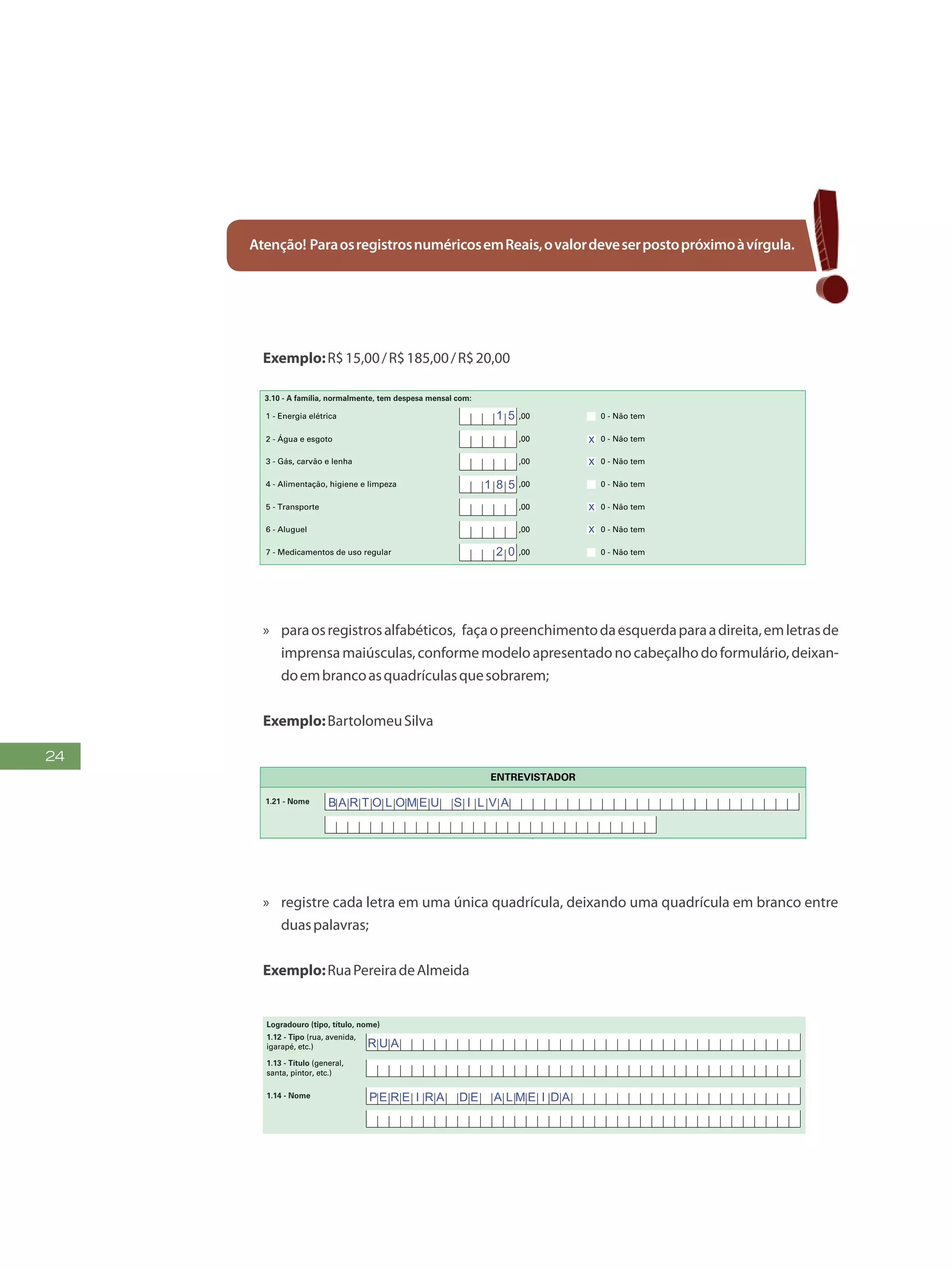24
Atenção! ParaosregistrosnuméricosemReais,ovalordeveserpostopróximoàvírgula.
Exemplo:R$15,00/R$185,00/R$20,00
5
FormulárioPrincipalde
Cadastramento-CADÚNICO-F1
a) Nome
3.11 - Nome e código do Estabelecimento de Assistência à Saúde - EAS/MS em que os membros da família são atendidos quando necessitam:
b) Código
3.07 - Quantas pessoas moram no seu domicílio? (Não preencher para famílias em situação de rua)
3.08 - Quantas famílias moram no seu domicílio? (Não preencher para famílias em situação de rua)
3.09- Há alguma pessoa dessa família que está internada ou abrigada em hospital, casa de saúde, asilo, orfanato ou em outr o estabelecimento similar
há 12 meses ou mais? (Não preencher para famílias em situação de rua)
1 - Criança(s) e adolescente(s) (de 0 a 17 anos) 0 - Não tem
2 - Jovem(ns) e adulto(s) (de 18 a 64 anos) 0 - Não tem
3 - Idoso(s) (de 65 anos ou mais) 0 - Não tem
3.12 - Nome e código do Centro de Referência da Assistência Social (CRAS/CREAS) em que os membros da família são atendidos quando
necessitam:
a) Nome
b) Código
1 - Energia elétrica
2 - Água e esgoto 0 - Não tem,00
3 - Gás, carvão e lenha 0 - Não tem,00
4 - Alimentação, higiene e limpeza 0 - Não tem,00
5 - Transporte 0 - Não tem,00
6 - Aluguel 0 - Não tem,00
7 - Medicamentos de uso regular 0 - Não tem,00
0 - Não tem,00
1
2
3
4
5
6
2 - Não sabe
- Sempre iniciar o preenchimento pelo nome do Responsável pela Unidade Familiar
- Anote o primeiro nome de cada pessoa
LISTA DE COMPONENTES DA FAMÍLIA MORADORES DO DOMICÍLIO
7
8
9
10
11
12
Nº de
ordem
Nº de
ordem
Nome da pessoa Nome da pessoa
3.10 - A família, normalmente, tem despesa mensal com:
1 5
2 0
x
x
x
x
1 8 5
X U K U R U K A R I R I
ADELAIDE
PEDRO
JOAO
FRANCISCO
PEDRO LIMA
MARIANA
MARIA HELENA
»» paraosregistrosalfabéticos, façaopreenchimentodaesquerdaparaadireita,emletrasde
imprensamaiúsculas,conformemodeloapresentadonocabeçalhodoformulário,deixan-
doembrancoasquadrículasquesobrarem;
Exemplo:BartolomeuSilva
FAÇAASLETRASCONFORMEOMODELO:
PREENCHAA QUADRÍCULA
DESTA FORMA:
3
FormulárioPrincipalde
Cadastramento-CADÚNICO-F1
ENTREVISTADOR
Governo Federal
Ministério do Desenvolvimento Social e Combate à Fome
Secretaria Nacional de Renda de Cidadania
Departamento do Cadastro Único
1.21 - Nome
1.22 - CPF do entrevistador
1.23 - Observações
Assinatura do representante da
prefeitura/órgão responsável pelo cadastramento
Assinatura do
entrevistador
1 - IDENTIFICAÇÃO E CONTROLE
ENDEREÇO DA FAMÍLIA
1.01 - Código familiar
1.07 - Modalidade da
operação
1 - Inclusão
1.05 - Subdistrito 1.06 - Setor censitário
1.11 - Localidade (bairro,
povoado, vila, etc.)
1.02 - UF 1.04 - Distrito1.03 - Município
2 - Alteração
1.08 - Forma de coleta
de dados
1 - Sem visita domiciliar
2 - Com visita domiciliar
1.09 - Formulário(s) preenchido(s) 1.10 - Data da entrevista
0 - Principal
1 - Avulso 1
2 - Avulso 2
3 - Suplementar(es) nº(s) Dia Mês
/ / 2 0
Ano
1.19 - Unidade territorial local
1.20 - Referência para
localização
a) Código b) Descrição
1.12 - Tipo (rua, avenida,
igarapé, etc.)
1.13 - Título (general,
santa, pintor, etc.)
1.18 - CEP
1.15 - Número 1.16 - Complemento do número (s/nº, km, A, FUNASA, SUCAM, etc.)
Logradouro (tipo, título, nome)
Formulário Principal
de Cadastramento
F1
-
1.14 - Nome
1.17 - Complemento adicional (apartamento, casa, sobrado, fundos, bloco, lote, quadra, etc.)
1 2 3 4 5 6 7 8 9 1 0
1 2
1,2
0 5 1 0
x
x x
x
B A R T O L O M E U S I L V A
E D F
Q N M 3 4
T A G U A T I NG A N O R T E
A chácara com uma cerca pintada de amarelo
S N
CO N J U N T O E 2 C A S A 2 3 S E T O R M N OR T E
7 2 1 4 5 4 2 5
»» registre cada letra em uma única quadrícula, deixando uma quadrícula em branco entre
duaspalavras;
Exemplo:RuaPereiradeAlmeida
FAÇA ASLETRASCONFORMEOMODELO:
PREENCHA A QUADRÍCULA
DESTA FORMA:
FormulárioPrincipalde
Cadastramento-CADÚNICO-F1
Governo Federal
Ministério do Desenvolvimento Social e Combate à Fome
Secretaria Nacional de Renda de Cidadania
Departamento do Cadastro Único
1 - IDENTIFICAÇÃO E CONTROLE
ENDEREÇO DA FAMÍLIA
1.01 - Código familiar
1.07 - Modalidade da
operação
1 - Inclusão
1.05 - Subdistrito 1.06 - Setor censitário
1.11 - Localidade (bairro,
povoado, vila, etc.)
1.02 - UF 1.04 - Distrito1.03 - Município
2 - Alteração
1.08 - Forma de coleta
de dados
1 - Sem visita domiciliar
2 - Com visita domiciliar
1.09 - Formulário(s) preenchido(s) 1.10 - Data da entrevista
0 - Principal
1 - Avulso 1
2 - Avulso 2
3 - Suplementar(es) nº(s) Dia Mês
/ / 2 0
Ano
1.19 - Unidade territorial local
a) Código b) Descrição
1.12 - Tipo (rua, avenida,
igarapé, etc.)
1.13 - Título (general,
santa, pintor, etc.)
1.18 - CEP
1.15 - Número 1.16 - Complemento do número (s/nº, km, A, FUNASA, SUCAM, etc.)
Logradouro (tipo, título, nome)
Formulário Principal
de Cadastramento
F1
1.14 - Nome
1.17 - Complemento adicional (apartamento, casa, sobrado, fundos, bloco, lote, quadra, etc.)
1 2 3 4 5 6 7 8 9 1 0
1 2 0 5 1 0
x
x
R U A
PE R E I R A D E A L M E I D A
 