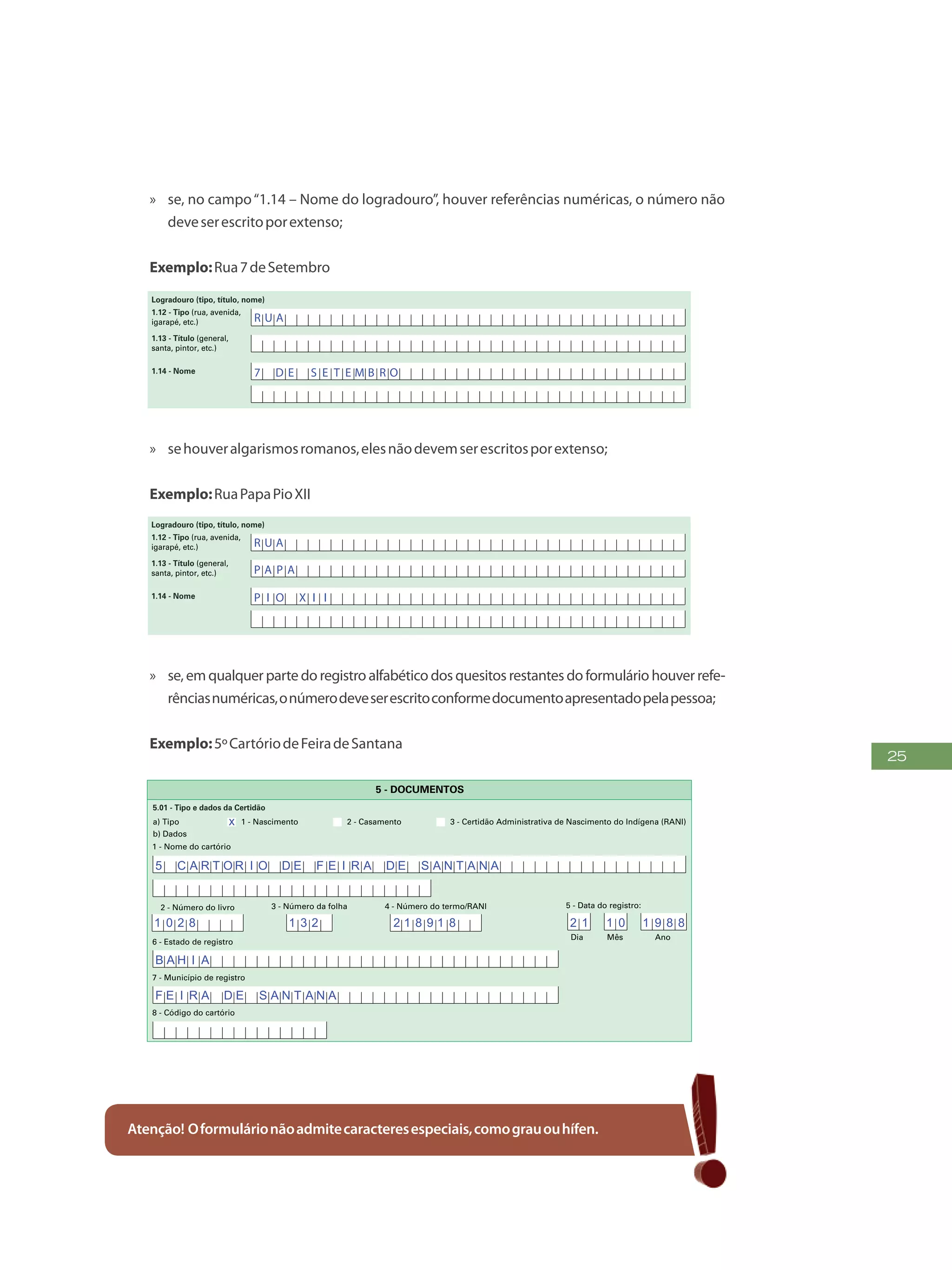 25
»» se, no campo“1.14 – Nome do logradouro”, houver referências numéricas, o número não
deveserescritoporextenso;
Exemplo:Rua7deSetembro
PREENCHAA QUADRÍCULA
DESTA FORMA:
3
FormulárioPrincipalde
Cadastramento-CADÚNICO-F1
ENTREVISTADOR
Governo Federal
Ministério do Desenvolvimento Social e Combate à Fome
Secretaria Nacional de Renda de Cidadania
Departamento do Cadastro Único
1.21 - Nome
1.22 - CPF do entrevistador
1.23 - Observações
Assinatura do representante da
prefeitura/órgão responsável pelo cadastramento
Assinatura do
entrevistador
1 - IDENTIFICAÇÃO E CONTROLE
ENDEREÇO DA FAMÍLIA
1.01 - Código familiar
1.07 - Modalidade da
operação
1 - Inclusão
1.05 - Subdistrito 1.06 - Setor censitário
1.11 - Localidade (bairro,
povoado, vila, etc.)
1.02 - UF 1.04 - Distrito1.03 - Município
2 - Alteração
1.08 - Forma de coleta
de dados
1 - Sem visita domiciliar
2 - Com visita domiciliar
1.09 - Formulário(s) preenchido(s) 1.10 - Data da entrevista
0 - Principal
1 - Avulso 1
2 - Avulso 2
3 - Suplementar(es) nº(s) Dia Mês
/ / 2 0
Ano
1.19 - Unidade territorial local
1.20 - Referência para
localização
a) Código b) Descrição
1.12 - Tipo (rua, avenida,
igarapé, etc.)
1.13 - Título (general,
santa, pintor, etc.)
1.18 - CEP
1.15 - Número 1.16 - Complemento do número (s/nº, km, A, FUNASA, SUCAM, etc.)
Logradouro (tipo, título, nome)
Formulário Principal
de Cadastramento
F1
-
1.14 - Nome
1.17 - Complemento adicional (apartamento, casa, sobrado, fundos, bloco, lote, quadra, etc.)
1 2 3 4 5 6 7 8 9 1 0
1 2 0 5 1 0
x
x
B A R T O L O M E U S I L V A
R U A
7 D E S E T E M B R O
»» sehouveralgarismosromanos,elesnãodevemserescritosporextenso;
Exemplo:RuaPapaPioXII
FAÇAASLETRASCONFORMEOMODELO:
PREENCHAA QUADRÍCULA
DESTA FORMA:
3
FormulárioPrincipalde
Cadastramento-CADÚNICO-F1
ENTREVISTADOR
Governo Federal
Ministério do Desenvolvimento Social e Combate à Fome
Secretaria Nacional de Renda de Cidadania
Departamento do Cadastro Único
1.21 - Nome
1.22 - CPF do entrevistador
1.23 - Observações
Assinatura do representante da
prefeitura/órgão responsável pelo cadastramento
Assinatura do
entrevistador
1 - IDENTIFICAÇÃO E CONTROLE
ENDEREÇO DA FAMÍLIA
1.01 - Código familiar
1.07 - Modalidade da
operação
1 - Inclusão
1.05 - Subdistrito 1.06 - Setor censitário
1.11 - Localidade (bairro,
povoado, vila, etc.)
1.02 - UF 1.04 - Distrito1.03 - Município
2 - Alteração
1.08 - Forma de coleta
de dados
1 - Sem visita domiciliar
2 - Com visita domiciliar
1.09 - Formulário(s) preenchido(s) 1.10 - Data da entrevista
0 - Principal
1 - Avulso 1
2 - Avulso 2
3 - Suplementar(es) nº(s) Dia Mês
/ / 2 0
Ano
1.19 - Unidade territorial local
1.20 - Referência para
localização
a) Código b) Descrição
1.12 - Tipo (rua, avenida,
igarapé, etc.)
1.13 - Título (general,
santa, pintor, etc.)
1.18 - CEP
1.15 - Número 1.16 - Complemento do número (s/nº, km, A, FUNASA, SUCAM, etc.)
Logradouro (tipo, título, nome)
Formulário Principal
de Cadastramento
F1
-
1.14 - Nome
1.17 - Complemento adicional (apartamento, casa, sobrado, fundos, bloco, lote, quadra, etc.)
1 2 3 4 5 6 7 8 9 1 0
1 2 0 5 1 0
x
x
B A R T O L O M E U S I L V A
R U A
P A P A
P I O X I I
»» se, em qualquer parte do registro alfabético dos quesitos restantes do formulário houver refe-
rênciasnuméricas,onúmerodeveserescritoconformedocumentoapresentadopelapessoa;
Exemplo:5ºCartóriodeFeiradeSantana
5.02 - Número de inscrição do CPF
-
Mês AnoDia
5 - Data do registro:
5.01 - Tipo e dados da Certidão
1 - Nome do cartório
a) Tipo
b) Dados
1 - Nascimento 2 - Casamento 3 - Certidão Administrativa de Nascimento do Indígena (RANI)
6 - Estado de registro
5 - DOCUMENTOS
2 - Número do livro 3 - Número da folha 4 - Número do termo/RANI
7 - Município de registro
8 - Código do cartório
Mês AnoDia
4 - Estado emissor 5 - Sigla do órgão emissor
1 - Número
1 - Número
4 - Estado emissor
Mês AnoDia
3 - Data da emissão
2 - Complemento
3 - Data da emissão5.03 - Dados do documento de identidade (RG)
5.04 - Dados da Carteira de Trabalho e Previdência Social
2 - Série
1 8 3 0 9 8 0
5 C A R T O R I O D E F E I R A D E S A N T A N A
B A H I A
F E I R A D E S A N T A N A
1 0 2 8 1 3 2 2 1 8 9 1 8 2 1 1 0 1 9 8 8
x
Atenção! Oformulárionãoadmitecaracteresespeciais,comograuouhífen.
 
