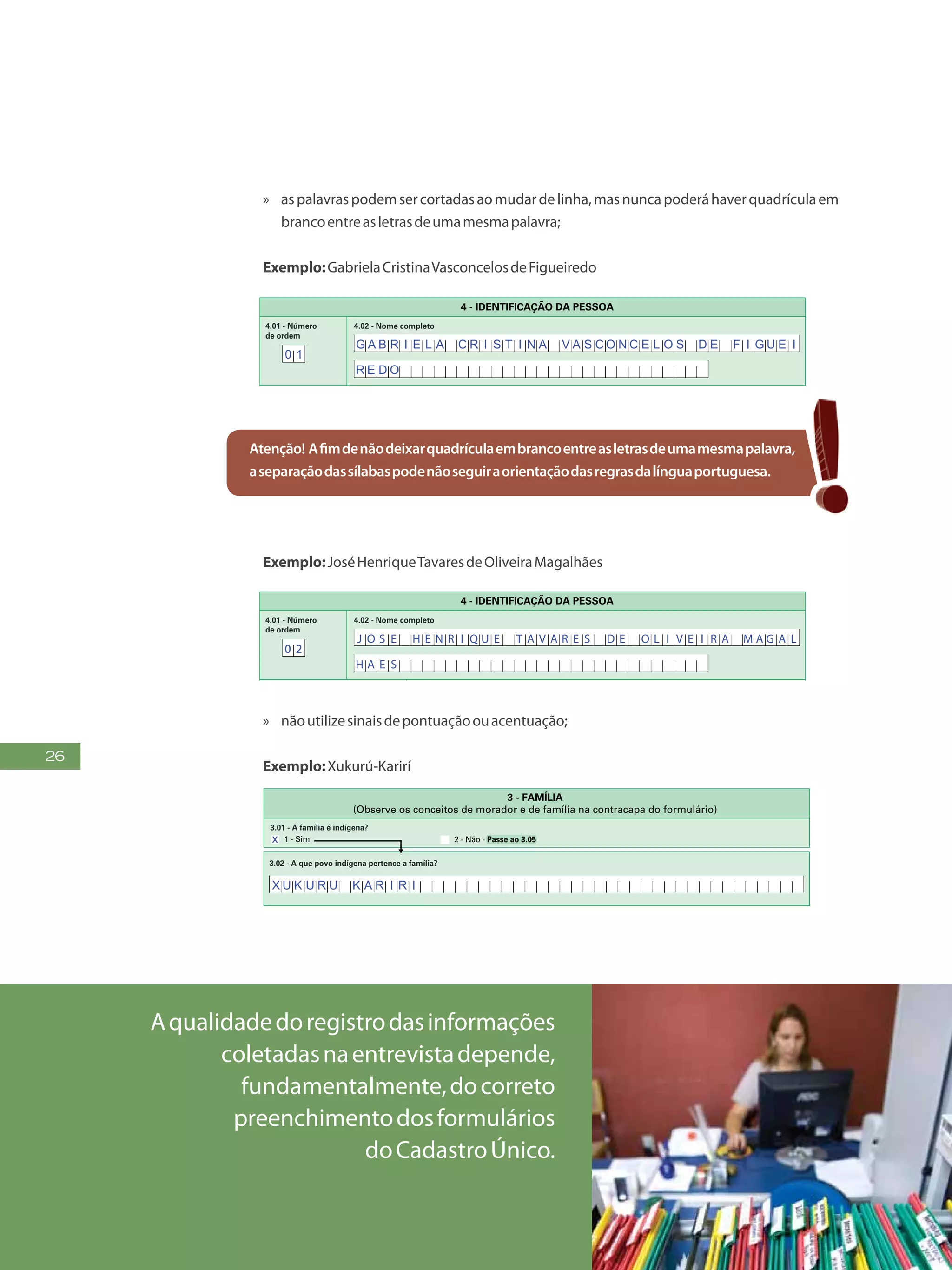 26
»» aspalavraspodemsercortadasaomudardelinha,masnuncapoderáhaverquadrículaem
brancoentreasletrasdeumamesmapalavra;
Exemplo:GabrielaCristinaVasconcelosdeFigueiredo
6
FormulárioPrincipalde
Cadastramento-CADÚNICO-F1
PREENCH A A QUADRÍCULA
DESTA FORMA:
FAÇA OS ALGARISMOS CONFORME O MODELO:
2 30 1 4 5 6 7 8 9
2 - Não sabe
4.09 - Nome completo da mãe
2 - Não sabe
4.10 - Nome completo do pai
2 - Não sabe
4.12 - Em que estado (nome) nasceu?
4.15 - O nascimento (nome) foi registrado em Cartório de Registro Civil?
1 - Sim e tem Certidão de Nascimento
2 - Sim, mas não tem Certidão de Nascimento 4 - Não sabe
4.07 - Relação de parentesco (nome) com a pessoa Responsável pela Unidade Familiar - RF
4 - Enteado(a) 8 - Irmão ou irmã
1 - Pessoa Responsável pela Unidade Familiar - RF 5 - Neto(a) ou bisneto(a) 9 - Genro ou nora
2 - Cônjuge ou companheiro(a) 6 - Pai ou mãe 10 - Outro parente
3 - Filho(a) 7 - Sogro(a) 11 - Não parente
4.01 - Número
de ordem
4.02 - Nome completo
4 - IDENTIFICAÇÃO DA PESSOA
4.03 - Identificação (NIS/PIS/PASEP) 4.04 - Apelido
4.05 - Sexo
1 - Masculino 2 - Feminino
4.06 - Data de nascimento
Dia Mês Ano
2 - Não sabe
4.14 - Em que país estrangeiro (nome) nasceu?
4.11 - Onde (nome) nasceu?
2 - Em outro município1 - Neste município - Passe ao 4.15 3 - Em outro país - Passe ao 4.14
2 - Não sabe
4.13 - Em que município (nome) nasceu?
Passe ao 4.15
3 - Não
Se tem RANI, passe ao 5.01, opção 3
Se não tem RANI, passe ao 6.01
4.08 - Cor ou raça
1 - Branca 2 - Preta 3 - Amarela 4 - Parda 5 - Indígena
G A B R I E L A A M A R A L
J O S E
G A B R I E L A C R I S T I N A V A S C O N C E L O S D E F I G U E I
R E D O
0 1
Atenção! Afimdenãodeixarquadrículaembrancoentreasletrasdeumamesmapalavra,
aseparaçãodassílabaspodenãoseguiraorientaçãodasregrasdalínguaportuguesa.
Exemplo:JoséHenriqueTavaresdeOliveiraMagalhães
FormulárioPrincipalde
Cadastramento-CADÚNICO-F1
PREENCH A A QUADRÍCULA
DESTA FORMA:
FAÇA OS ALGARISMOS CONFORME O MODELO:
2 30 1 4 5 6 7 8 9
2 - Não sabe
4.09 - Nome completo da mãe
2 - Não sabe
4.10 - Nome completo do pai
2 - Não sabe
4.12 - Em que estado (nome) nasceu?
4.07 - Relação de parentesco (nome) com a pessoa Responsável pela Unidade Familiar - RF
4 - Enteado(a) 8 - Irmão ou irmã
1 - Pessoa Responsável pela Unidade Familiar - RF 5 - Neto(a) ou bisneto(a) 9 - Genro ou nora
2 - Cônjuge ou companheiro(a) 6 - Pai ou mãe 10 - Outro parente
3 - Filho(a) 7 - Sogro(a) 11 - Não parente
4.01 - Número
de ordem
4.02 - Nome completo
4 - IDENTIFICAÇÃO DA PESSOA
4.03 - Identificação (NIS/PIS/PASEP) 4.04 - Apelido
4.05 - Sexo
1 - Masculino 2 - Feminino
4.06 - Data de nascimento
Dia Mês Ano
4.14 - Em que país estrangeiro (nome) nasceu?
4.11 - Onde (nome) nasceu?
2 - Em outro município1 - Neste município - Passe ao 4.15 3 - Em outro país - Passe ao 4.14
2 - Não sabe
4.13 - Em que município (nome) nasceu?
Passe ao 4.15
4.08 - Cor ou raça
1 - Branca 2 - Preta 3 - Amarela 4 - Parda 5 - Indígena
0 2
J O S E H E N R I Q U E T A V A R E S D E O L I V E I R A M A G A L
H A E S
0 2
»» nãoutilizesinaisdepontuaçãoouacentuação;
Exemplo:Xukurú-Karirí
4
FormulárioPrincipalde
Cadastramento-CADÚNICO-F1
PREENCH A A QUADRÍCU LA
DESTA FORMA:
FAÇA OS ALGARISMOS CONFORME O MODEL O:
2 30 1 4 5 6 7 8 9
2 - CARACTERÍSTICAS DO DOMICÍLIO
(Não preencher para famílias em situação de rua)
1 - Alvenaria/tijolo com revestimento
7 - Palha
4 - Taipa revestida
2 - Alvenaria/tijolo sem revestimento
8 - Outro material
5 - Taipa não-revestida
3 - Madeira aparelhada
6 - Madeira aproveitada
1 - Urbanas 2 - Rurais
2.01 - O local onde está situado o seu domicílio tem, na maioria,
características:
3 - Cisterna
1 - Rede geral de distribuição
4 - Outra forma
2 - Poço ou nascente
2.08 - Qual é a forma de abastecimento de água utilizada no seu
domicílio?
2.07 - O seu domicílio tem água canalizada para, pelo menos, um
cômodo?
1 - Sim 2 - Não
5 - Vela
2.12 - Qual é a forma de iluminação utilizada no seu domicílio?
1 - Elétrica com medidor próprio
3 - Elétrica sem medidor
2 - Elétrica com medidor comunitário
4 - Óleo, querosene ou gás
6 - Outra forma
2.13 - Existe calçamento/pavimentação no trecho do logradouro (rua,
avenida, etc.), em frente ao seu domicílio?
1 - Total 2 - Parcial 3 - Não existe
2.03 - Quantos cômodos tem seu domicílio?
2.04 - Quantos cômodos estão servindo, permanentemente, de
dormitório para os moradores do seu domicílio?
1 - Terra
7 - Outro material
4 - Madeira aparelhada
2 - Cimento
5 - Cerâmica, lajota ou pedra
3 - Madeira aproveitada
6 - Carpete
2.05 - Qual é o material predominante no piso do seu domicílio?
1 - Rede coletora de esgoto ou pluvial
4 - Vala a céu aberto
2 - Fossa séptica
5 - Direto para um rio, lago ou mar
3 - Fossa rudimentar
6 - Outra forma
2.10 - De que forma é feito o escoamento do banheiro ou sanitário?
2.09 - No seu domicílio ou na propriedade existe banheiro ou
sanitário?
1 - Sim
1 - Particular permanente
2 - Particular improvisado
3 - Coletivo
2.02 - Qual é a espécie do seu domicílio?
Passe ao 3.01
3.02 - A que povo indígena pertence a família?
1 - Sim
3.03 - A família reside em terra ou reserva indígena?
2 - Não - Passe ao 3.07
1 - Sim
3.01 - A família é indígena?
2 - Não - Passe ao 3.05
3 - FAMÍLIA
(Observe os conceitos de morador e de família na contracapa do formulário)
3.04 - Qual é o nome da terra ou reserva indígena?
Passe ao 3.072 - Não sabe
2 - Não  Passe ao 2.11
1 - É coletado diretamente
2.11 - O lixo do seu domicílio:
5 - É jogado em rio, lago ou mar
6 - Tem outro destino
2 - É coletado indiretamente
4 - É jogado em terreno baldio ou logradouro (rua, avenida, etc.)
3 - É queimado ou enterrado na propriedade
2.06 - Qual é o material predominante na construção das paredes
externas do seu domicílio?
x
x
x
x
0
X U K U R U K A R I R I
3
Aqualidadedoregistrodasinformações
coletadasnaentrevistadepende,
fundamentalmente,docorreto
preenchimentodosformulários
doCadastroÚnico.
 