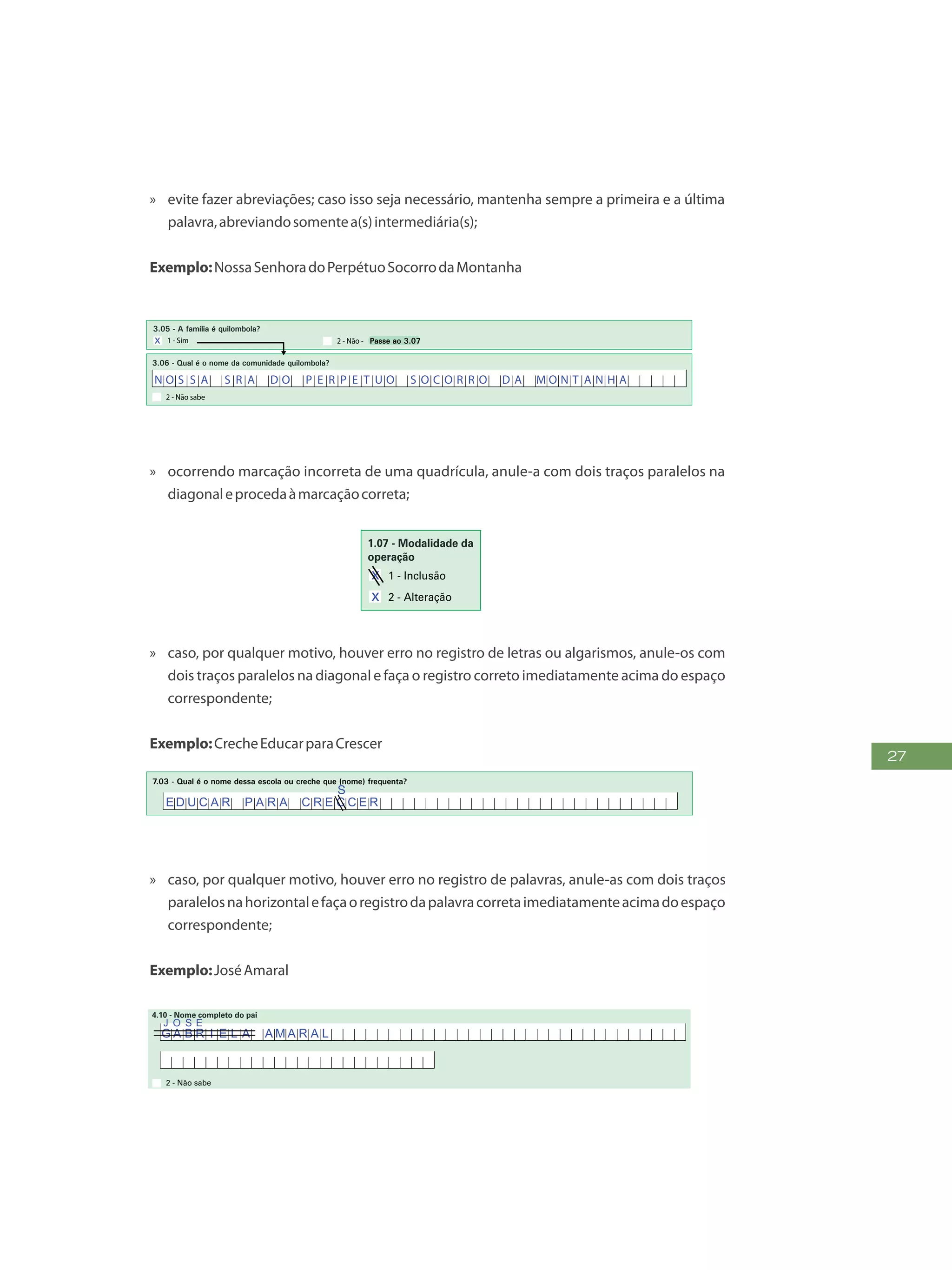 27
»» evite fazer abreviações; caso isso seja necessário, mantenha sempre a primeira e a última
palavra,abreviandosomentea(s)intermediária(s);
Exemplo:NossaSenhoradoPerpétuoSocorrodaMontanha
5
FormulárioPrincipalde
Cadastramento-CADÚNICO-F1
a) Nome
3.11 - Nome e código do Estabelecimento de Assistência à Saúde - EAS/MS em que os membros da família são atendidos quando neces sitam:
b) Código
3.07 - Quantas pessoas moram no seu domicílio? (Não preencher para famílias em situação de rua)
3.08 - Quantas famílias moram no seu domicílio? (Não preencher para famílias em situação de rua)
3.09 - Há alguma pessoa dessa família que está internada ou abrigada em hospital, casa de saúde, asilo, orfanato ou em outro estabelecimento similar
há 12 meses ou mais? (Não preencher para famílias em situação de rua)
1 - Criança(s) e adolescente(s) (de 0 a 17 anos) 0 - Não tem
2 - Jovem(ns) e adulto(s) (de 18 a 64 anos) 0 - Não tem
3 - Idoso(s) (de 65 anos ou mais) 0 - Não tem
3.12 - Nome e código do Centro de Referência da Assistência Social (CRAS/CREAS) em que os membros da família são atendidos quan do
necessitam:
a) Nome
b) Código
1 - Energia elétrica
2 - Água e esgoto 0 - Não tem,00
3 - Gás, carvão e lenha 0 - Não tem,00
4 - Alimentação, higiene e limpeza 0 - Não tem,00
5 - Transporte 0 - Não tem,00
6 - Aluguel 0 - Não tem,00
7 - Medicamentos de uso regular 0 - Não tem,00
0 - Não tem,00
1
2
3
4
5
6
1 - Sim
3.05 - A família é quilombola?
2 - Não - Passe ao 3.07
3.06 - Qual é o nome da comunidade quilombola?
2 - Não sabe
- Sempre iniciar o preenchimento pelo nome do Responsável pela Unidade Familiar
- Anote o primeiro nome de cada pessoa
LISTA DE COMPONENTES DA FAMÍLIA MORADORES DO DOMICÍLIO
7
8
9
10
11
12
Nº de
ordem
Nº de
ordem
Nome da pessoa Nome da pessoa
3.10 - A família, normalmente, tem despesa mensal com:
1 5
2 0
1 8 5
N O S S A S R A D O P E R P E T U O S O C O R R O D A M O N T A N H A
x
»» ocorrendo marcação incorreta de uma quadrícula, anule-a com dois traços paralelos na
diagonaleprocedaàmarcaçãocorreta;
FAÇAASLETRASCONFORMEOMODELO:
ENTREVISTADOR
Governo Federal
Ministério do Desenvolvimento Social e Combate à Fome
Secretaria Nacional de Renda de Cidadania
Departamento do Cadastro Único
1.21 - Nome
1 - IDENTIFICAÇÃO E CONTROLE
ENDEREÇO DA FAMÍLIA
1.01 - Código familiar
1.07 - Modalidade da
operação
1 - Inclusão
1.05 - Subdistrit
1.11 - Localidade (bairro,
povoado, vila, etc.)
1.02 - UF 1.04 - Distrito1.03 - Município
2 - Alteração
1.08 - Forma de coleta
de dados
1 - Sem visita domiciliar
2 - Com visita domiciliar
1.09 - Formulário(s) preenchido(s)
0 - Principal
1 - Avulso 1
2 - Avulso 2
3 - Suplementar(es) nº(s)
1.19 - Unidade territorial local
1.20 - Referência para
localização
a) Código b) Descrição
1.12 - Tipo (rua, avenida,
igarapé, etc.)
1.13 - Título (general,
santa, pintor, etc.)
1.18 - CE
1.15 - Número 1.16 - Complemento do número (s/nº,
Logradouro (tipo, título, nome)
Formul
de Cad
1.14 - Nome
1.17 - Complemento adicional (apartamento, casa, sobrado, fundos, bloco, lote, quadra, etc.)
1 2 3 4 5 6 7 8 9 1 0
x
x x
B A R T O L O M E U S I L V A
R U A
P E R E I R A D E A L M E I D A
»» caso, por qualquer motivo, houver erro no registro de letras ou algarismos, anule-os com
dois traços paralelos na diagonal e faça o registro correto imediatamente acima do espaço
correspondente;
Exemplo:CrecheEducarparaCrescer
7 - ESCOLARIDADE
7.01 - (Nome) sabe ler e escrever?
1 - Sim 2 - Não
7.03 - Qual é o nome dessa escola ou creche que (nome) frequenta?
7.06 - Código do INEP/MEC da escola ou creche:
2 - Não tem
7.05 - Qual é o estado e o município onde está localizada a escola ou creche?
1 - Estado
2 - Município
7.02 - (Nome) frequenta escola ou creche?
1 - Sim, rede pública
2 - Sim, rede particular
3 - Não, já freq uentou - Passe ao 7.09
Pessoa com 10 anos ou mais, passe ao 8.01
Pessoa com menos de 10 anos, encerre a entrevista
4 - Nunca freq uentou
2 - Não
7.04 - Essa escola ou creche está localizada neste município?
1 - Sim - Passe ao 7.06
PARA A PESSOA QUE NÃO FREQUENTA ESCOLA, MAS JÁ FREQUENTOU
1 - Creche 9 - Ensino Médio Especial
7.09 - Qual foi o curso mais elevado que (nome) freqüentou, no qual concluiu pelo menos uma série?
7.07 - Qual é o curso que (nome) frequenta?
1 - Creche 8 - Ensino Médio especial
4 - Ensino Fundamental regular (duração 8 anos) 11 - Ensino Médio EJA (Supletivo)
5 - Ensino Fundamental regular (duração 9 anos) 12 - Alfabetização para adultos (Mobral, etc.)
6 - Ensino Fundamental especial 13 - Superior, Aperfeiçoamento, Especialização, Mestrado, Doutorado
7 - Ensino Médio regular 14 - Pré-vestibular
2 - Pré-escola (exceto CA) 9 - Ensino Fundamental EJA - séries iniciais (Supletivo - 1 ª a 4ª)
10 - Ensino Fundamental EJA - séries finais (Supletivo - 5 ª a 8 ª)3 - Classe de Alfabetização - CA - Passe ao 8.01
Passe
ao 8.01
Encerre a
entrevista
dessa pessoa
5 - Quinto(a)3 - Terceiro(a) 9 - Nono(a)1 - Primeiro(a) 7 - Sétimo(a)
2 - Segundo(a) 8 - Oitavo(a)6 - Sexto(a)4 - Quarto(a) 10 - Curso não-seriado
Passe ao 8.01
7.08 - Qual é o ano/série que (nome) frequenta?
E D U C A R P A R A C R E C C E R
S
»» caso, por qualquer motivo, houver erro no registro de palavras, anule-as com dois traços
paralelosnahorizontalefaçaoregistrodapalavracorretaimediatamenteacimadoespaço
correspondente;
Exemplo:JoséAmaral
FormulárioPrincipalde
Cadastramento-CADÚNICO-F1
PREENCH A A QUADRÍCULA
DESTA FORMA:
FAÇA OS ALGARISMOS CONFORME O MODELO:
2 30 1 4 5 6 7 8 9
2 - Não sabe
4.09 - Nome completo da mãe
2 - Não sabe
4.10 - Nome completo do pai
2 - Não sabe
4.12 - Em que estado (nome) nasceu?
4.07 - Relação de parentesco (nome) com a pessoa Responsável pela Unidade Familiar - RF
4 - Enteado(a) 8 - Irmão ou irmã
1 - Pessoa Responsável pela Unidade Familiar - RF 5 - Neto(a) ou bisneto(a) 9 - Genro ou nora
2 - Cônjuge ou companheiro(a) 6 - Pai ou mãe 10 - Outro parente
3 - Filho(a) 7 - Sogro(a) 11 - Não parente
4.01 - Número
de ordem
4.02 - Nome completo
4 - IDENTIFICAÇÃO DA PESSOA
4.03 - Identificação (NIS/PIS/PASEP) 4.04 - Apelido
4.05 - Sexo
1 - Masculino 2 - Feminino
4.06 - Data de nascimento
Dia Mês Ano
4.11 - Onde (nome) nasceu?
2 - Em outro município1 - Neste município - Passe ao 4.15 3 - Em outro país - Passe ao 4.14
2 - Não sabe
4.13 - Em que município (nome) nasceu?
Passe ao 4.15
4.08 - Cor ou raça
1 - Branca 2 - Preta 3 - Amarela 4 - Parda 5 - Indígena
G A B R I E L A A M A R A L
J O S E
G A B R I E L A C R I S T I N A V A S C O N C E L O S D E F I G U E I
R E D O
0 1
 