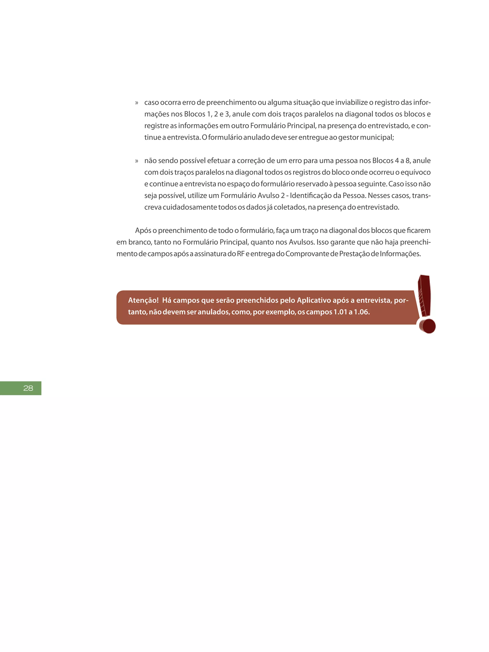 28
»» caso ocorra erro de preenchimento ou alguma situação que inviabilize o registro das infor-
mações nos Blocos 1, 2 e 3, anule com dois traços paralelos na diagonal todos os blocos e
registre as informações em outro Formulário Principal, na presença do entrevistado, e con-
tinueaentrevista.Oformulárioanuladodeveserentregueaogestormunicipal;
»» não sendo possível efetuar a correção de um erro para uma pessoa nos Blocos 4 a 8, anule
comdoistraçosparalelosnadiagonaltodososregistrosdoblocoondeocorreuoequívoco
econtinueaentrevistanoespaçodoformulárioreservadoàpessoaseguinte.Casoissonão
seja possível, utilize um Formulário Avulso 2 - Identificação da Pessoa. Nesses casos, trans-
crevacuidadosamentetodososdadosjácoletados,napresençadoentrevistado.
Após o preenchimento de todo o formulário, faça um traço na diagonal dos blocos que ficarem
em branco, tanto no Formulário Principal, quanto nos Avulsos. Isso garante que não haja preenchi-
mentodecamposapósaassinaturadoRFeentregadoComprovantedePrestaçãodeInformações.
Atenção! Há campos que serão preenchidos pelo Aplicativo após a entrevista, por-
tanto,nãodevemseranulados,como,porexemplo,oscampos1.01a1.06.
 