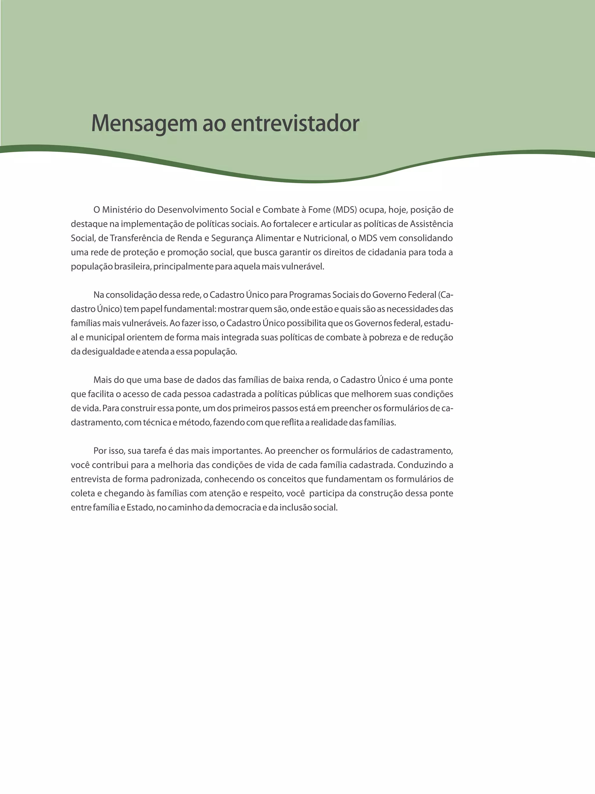 O Ministério do Desenvolvimento Social e Combate à Fome (MDS) ocupa, hoje, posição de
destaque na implementação de políticas sociais. Ao fortalecer e articular as políticas de Assistência
Social, de Transferência de Renda e Segurança Alimentar e Nutricional, o MDS vem consolidando
uma rede de proteção e promoção social, que busca garantir os direitos de cidadania para toda a
populaçãobrasileira,principalmenteparaaquelamaisvulnerável.
Naconsolidaçãodessarede,oCadastroÚnicoparaProgramasSociaisdoGovernoFederal(Ca-
dastroÚnico)tempapelfundamental:mostrarquemsão,ondeestãoequaissãoasnecessidadesdas
famíliasmaisvulneráveis.Aofazerisso,oCadastroÚnicopossibilitaqueosGovernosfederal,estadu-
al e municipal orientem de forma mais integrada suas políticas de combate à pobreza e de redução
dadesigualdadeeatendaaessapopulação.
Mais do que uma base de dados das famílias de baixa renda, o Cadastro Único é uma ponte
que facilita o acesso de cada pessoa cadastrada a políticas públicas que melhorem suas condições
devida.Paraconstruiressaponte,umdosprimeirospassosestáempreencherosformuláriosdeca-
dastramento,comtécnicaemétodo,fazendocomquereflitaarealidadedasfamílias.
Por isso, sua tarefa é das mais importantes. Ao preencher os formulários de cadastramento,
você contribui para a melhoria das condições de vida de cada família cadastrada. Conduzindo a
entrevista de forma padronizada, conhecendo os conceitos que fundamentam os formulários de
coleta e chegando às famílias com atenção e respeito, você participa da construção dessa ponte
entrefamíliaeEstado,nocaminhodademocraciaedainclusãosocial.
Mensagem ao entrevistador
 