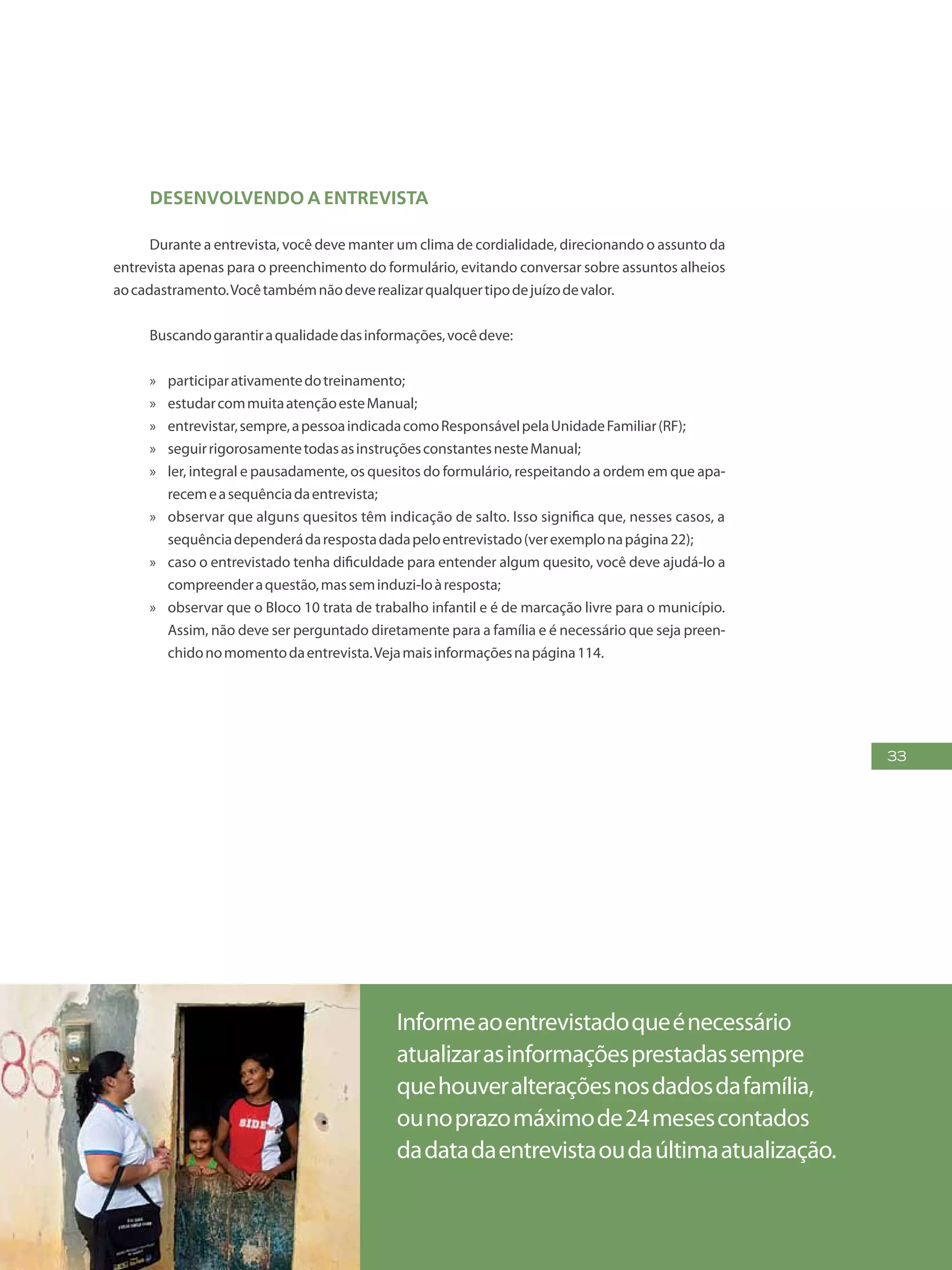 33
Desenvolvendo a entrevista
Durante a entrevista, você deve manter um clima de cordialidade, direcionando o assunto da
entrevista apenas para o preenchimento do formulário, evitando conversar sobre assuntos alheios
aocadastramento.Vocêtambémnãodeverealizarqualquertipodejuízodevalor.
Buscandogarantiraqualidadedasinformações,vocêdeve:
»» participarativamentedotreinamento;
»» estudarcommuitaatençãoesteManual;
»» entrevistar,sempre,apessoaindicadacomoResponsávelpelaUnidadeFamiliar(RF);
»» seguirrigorosamentetodasasinstruçõesconstantesnesteManual;
»» ler, integral e pausadamente, os quesitos do formulário, respeitando a ordem em que apa-
recemeasequênciadaentrevista;
»» observar que alguns quesitos têm indicação de salto. Isso significa que, nesses casos, a
sequênciadependerádarespostadadapeloentrevistado(verexemplonapágina22);
»» caso o entrevistado tenha dificuldade para entender algum quesito, você deve ajudá-lo a
compreenderaquestão,masseminduzi-loàresposta;
»» observar que o Bloco 10 trata de trabalho infantil e é de marcação livre para o município.
Assim, não deve ser perguntado diretamente para a família e é necessário que seja preen-
chidonomomentodaentrevista.Vejamaisinformaçõesnapágina114.
Informeaoentrevistadoqueénecessário
atualizarasinformaçõesprestadassempre
quehouveralteraçõesnosdadosdafamília,
ounoprazomáximode24mesescontados
dadatadaentrevistaoudaúltimaatualização.
 