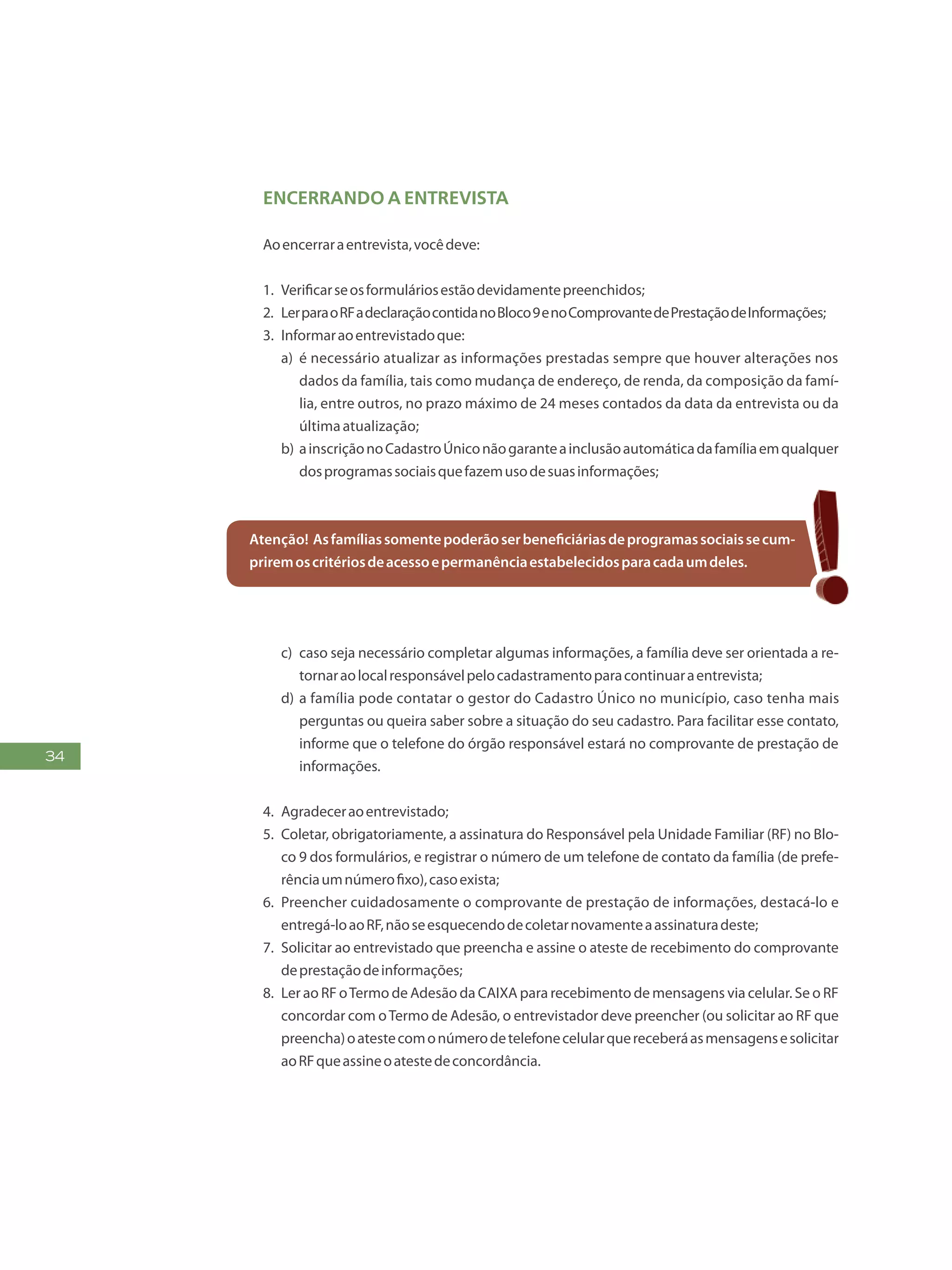 34
Encerrando a entrevista
Aoencerraraentrevista,vocêdeve:
1.	 Verificarseosformuláriosestãodevidamentepreenchidos;
2.	 LerparaoRFadeclaraçãocontidanoBloco9enoComprovantedePrestaçãodeInformações;
3.	 Informaraoentrevistadoque:
a)	 é necessário atualizar as informações prestadas sempre que houver alterações nos
dados da família, tais como mudança de endereço, de renda, da composição da famí-
lia, entre outros, no prazo máximo de 24 meses contados da data da entrevista ou da
últimaatualização;
b)	ainscriçãonoCadastroÚniconãogaranteainclusãoautomáticadafamíliaemqualquer
dosprogramassociaisquefazemusodesuasinformações;
Atenção! Asfamíliassomentepoderãoserbeneficiáriasdeprogramassociaissecum-
priremoscritériosdeacessoepermanênciaestabelecidosparacadaumdeles.
c)	 caso seja necessário completar algumas informações, a família deve ser orientada a re-
tornaraolocalresponsávelpelocadastramentoparacontinuaraentrevista;
d)	a família pode contatar o gestor do Cadastro Único no município, caso tenha mais
perguntas ou queira saber sobre a situação do seu cadastro. Para facilitar esse contato,
informe que o telefone do órgão responsável estará no comprovante de prestação de
informações.
4.	 Agradeceraoentrevistado;
5.	 Coletar, obrigatoriamente, a assinatura do Responsável pela Unidade Familiar (RF) no Blo-
co 9 dos formulários, e registrar o número de um telefone de contato da família (de prefe-
rênciaumnúmerofixo),casoexista;
6.	 Preencher cuidadosamente o comprovante de prestação de informações, destacá-lo e
entregá-loaoRF,nãoseesquecendodecoletarnovamenteaassinaturadeste;
7.	 Solicitar ao entrevistado que preencha e assine o ateste de recebimento do comprovante
deprestaçãodeinformações;
8.	 Ler ao RF oTermo de Adesão da CAIXA para recebimento de mensagens via celular. Se o RF
concordar com oTermo de Adesão, o entrevistador deve preencher (ou solicitar ao RF que
preencha)oatestecomonúmerodetelefonecelularquereceberáasmensagensesolicitar
aoRFqueassineoatestedeconcordância.
 