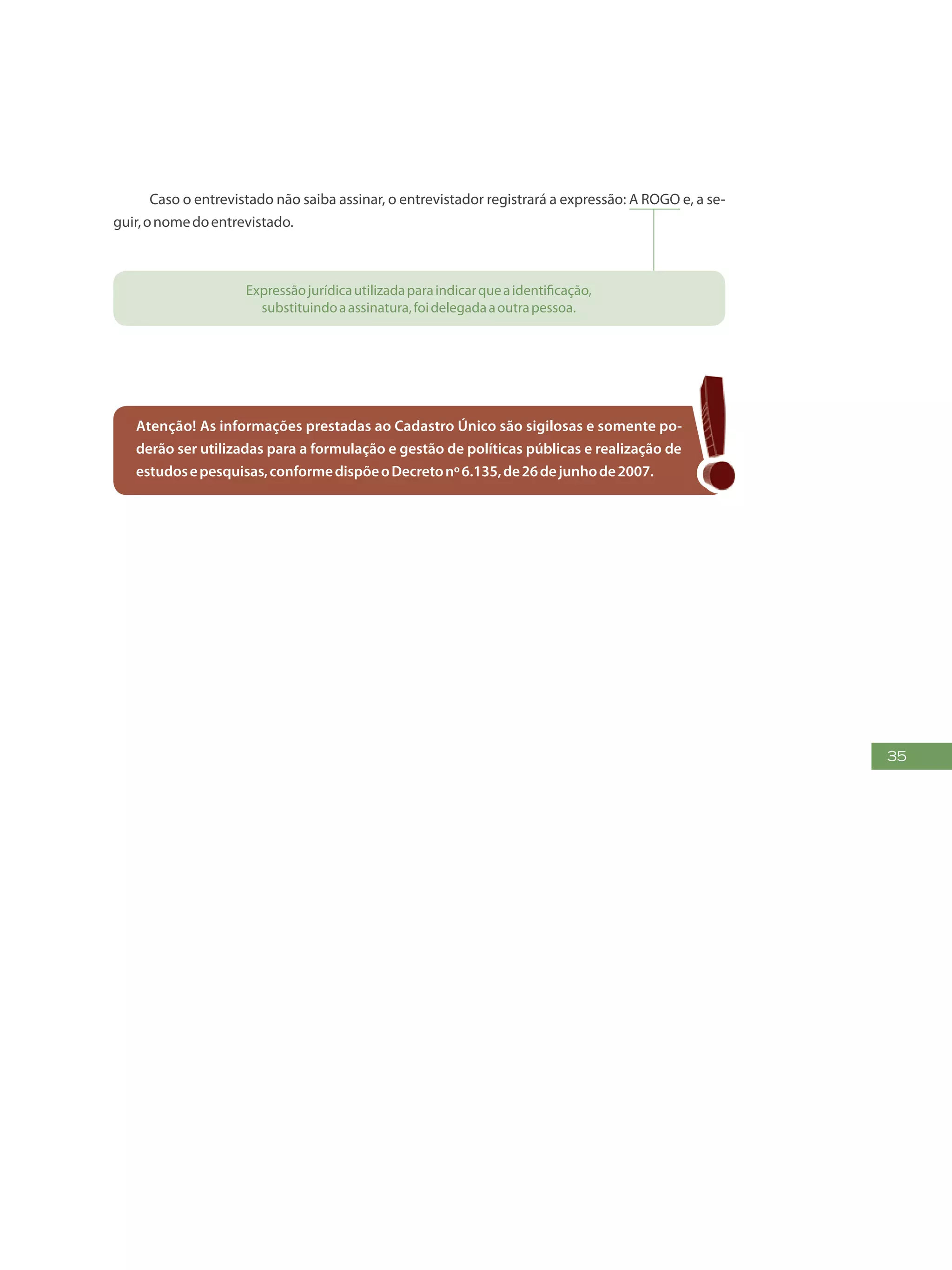 35
Caso o entrevistado não saiba assinar, o entrevistador registrará a expressão: A ROGO e, a se-
guir,onomedoentrevistado.
Expressãojurídicautilizadaparaindicarqueaidentificação,
substituindoaassinatura,foidelegadaaoutrapessoa.
Atenção! As informações prestadas ao Cadastro Único são sigilosas e somente po-
derão ser utilizadas para a formulação e gestão de políticas públicas e realização de
estudosepesquisas,conformedispõeoDecretonº6.135,de26dejunhode2007.
 