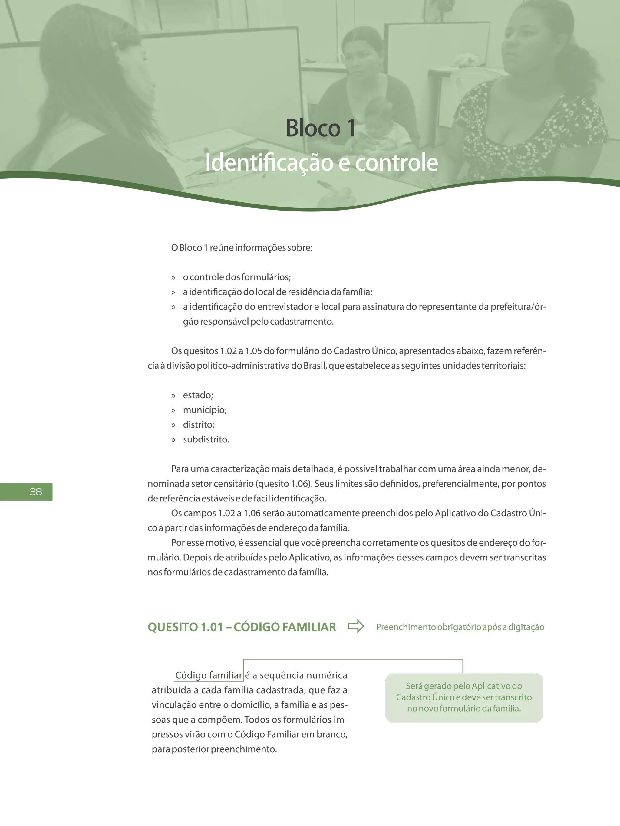 38
Bloco 1
Identificação e controle
OBloco1reúneinformaçõessobre:
»» ocontroledosformulários;
»» aidentificaçãodolocalderesidênciadafamília;
»» a identificação do entrevistador e local para assinatura do representante da prefeitura/ór-
gãoresponsávelpelocadastramento.
Os quesitos 1.02 a 1.05 do formulário do Cadastro Único, apresentados abaixo, fazem referên-
ciaàdivisãopolítico-administrativadoBrasil,queestabeleceasseguintesunidadesterritoriais:
»» estado;
»» município;
»» distrito;
»» subdistrito.
Para uma caracterização mais detalhada, é possível trabalhar com uma área ainda menor, de-
nominada setor censitário (quesito 1.06). Seus limites são definidos, preferencialmente, por pontos
dereferênciaestáveisedefácilidentificação.
Os campos 1.02 a 1.06 serão automaticamente preenchidos pelo Aplicativo do Cadastro Úni-
coapartirdasinformaçõesdeendereçodafamília.
Por esse motivo, é essencial que você preencha corretamente os quesitos de endereço do for-
mulário. Depois de atribuídas pelo Aplicativo, as informações desses campos devem ser transcritas
nosformuláriosdecadastramentodafamília.
Quesito 1.01 – Código Familiar  Preenchimentoobrigatórioapósadigitação
Código familiar é a sequência numérica
atribuída a cada família cadastrada, que faz a
vinculação entre o domicílio, a família e as pes-
soas que a compõem. Todos os formulários im-
pressos virão com o Código Familiar em branco,
paraposteriorpreenchimento.
SerágeradopeloAplicativodo
CadastroÚnicoedevesertranscrito
nonovoformuláriodafamília.
 