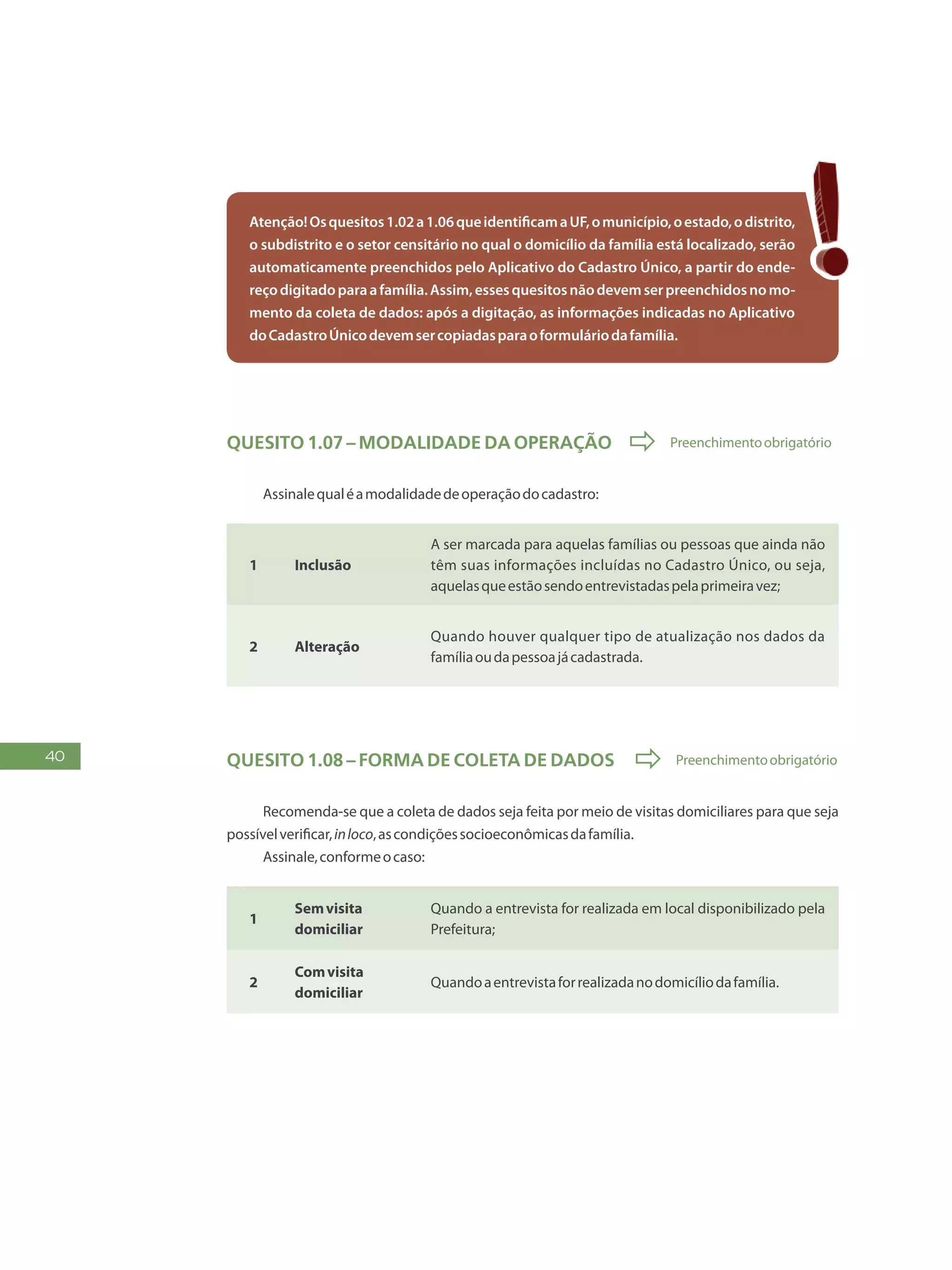 40
Atenção!Osquesitos1.02a1.06queidentificamaUF,omunicípio,oestado,odistrito,
o subdistrito e o setor censitário no qual o domicílio da família está localizado, serão
automaticamente preenchidos pelo Aplicativo do Cadastro Único, a partir do ende-
reçodigitadoparaafamília.Assim,essesquesitosnãodevemserpreenchidosnomo-
mento da coleta de dados: após a digitação, as informações indicadas no Aplicativo
doCadastroÚnicodevemsercopiadasparaoformuláriodafamília.
Quesito 1.07 – Modalidade da operação  Preenchimentoobrigatório
Assinalequaléamodalidadedeoperaçãodocadastro:
1 Inclusão
A ser marcada para aquelas famílias ou pessoas que ainda não
têm suas informações incluídas no Cadastro Único, ou seja,
aquelasqueestãosendoentrevistadaspelaprimeiravez;
2 Alteração
Quando houver qualquer tipo de atualização nos dados da
famíliaoudapessoajácadastrada.
Quesito 1.08 – Forma de coleta de dados  Preenchimentoobrigatório
Recomenda-se que a coleta de dados seja feita por meio de visitas domiciliares para que seja
possívelverificar,inloco,ascondiçõessocioeconômicasdafamília.
Assinale,conformeocaso:
1
Semvisita
domiciliar
Quando a entrevista for realizada em local disponibilizado pela
Prefeitura;
2
Comvisita
domiciliar
Quandoaentrevistaforrealizadanodomicíliodafamília.
 