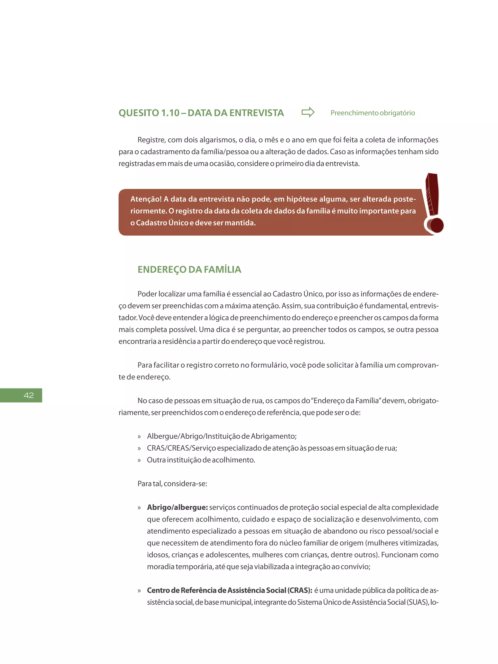 42
Quesito 1.10 – Data da entrevista  Preenchimentoobrigatório
Registre, com dois algarismos, o dia, o mês e o ano em que foi feita a coleta de informações
para o cadastramento da família/pessoa ou a alteração de dados. Caso as informações tenham sido
registradasemmaisdeumaocasião,considereoprimeirodiadaentrevista.
Atenção! A data da entrevista não pode, em hipótese alguma, ser alterada poste-
riormente. O registro da data da coleta de dados da família é muito importante para
oCadastroÚnicoedevesermantida.	
Endereço da família
Poder localizar uma família é essencial ao Cadastro Único, por isso as informações de endere-
çodevemserpreenchidascomamáximaatenção.Assim,suacontribuiçãoéfundamental,entrevis-
tador.Vocêdeveentenderalógicadepreenchimentodoendereçoepreencheroscamposdaforma
mais completa possível. Uma dica é se perguntar, ao preencher todos os campos, se outra pessoa
encontrariaaresidênciaapartirdoendereçoquevocêregistrou.
Para facilitar o registro correto no formulário, você pode solicitar à família um comprovan-
te de endereço.
No caso de pessoas em situação de rua, os campos do“Endereço da Família”devem, obrigato-
riamente,serpreenchidoscomoendereçodereferência,quepodeserode:
»» Albergue/Abrigo/InstituiçãodeAbrigamento;
»» CRAS/CREAS/Serviçoespecializadodeatençãoàspessoasemsituaçãoderua;
»» Outrainstituiçãodeacolhimento.
Paratal,considera-se:
»» Abrigo/albergue: serviços continuados de proteção social especial de alta complexidade
que oferecem acolhimento, cuidado e espaço de socialização e desenvolvimento, com
atendimento especializado a pessoas em situação de abandono ou risco pessoal/social e
que necessitem de atendimento fora do núcleo familiar de origem (mulheres vitimizadas,
idosos, crianças e adolescentes, mulheres com crianças, dentre outros). Funcionam como
moradiatemporária,atéquesejaviabilizadaaintegraçãoaoconvívio;
»» CentrodeReferênciadeAssistênciaSocial(CRAS): éumaunidadepúblicadapolíticadeas-
sistênciasocial,debasemunicipal,integrantedoSistemaÚnicodeAssistênciaSocial(SUAS),lo-
 