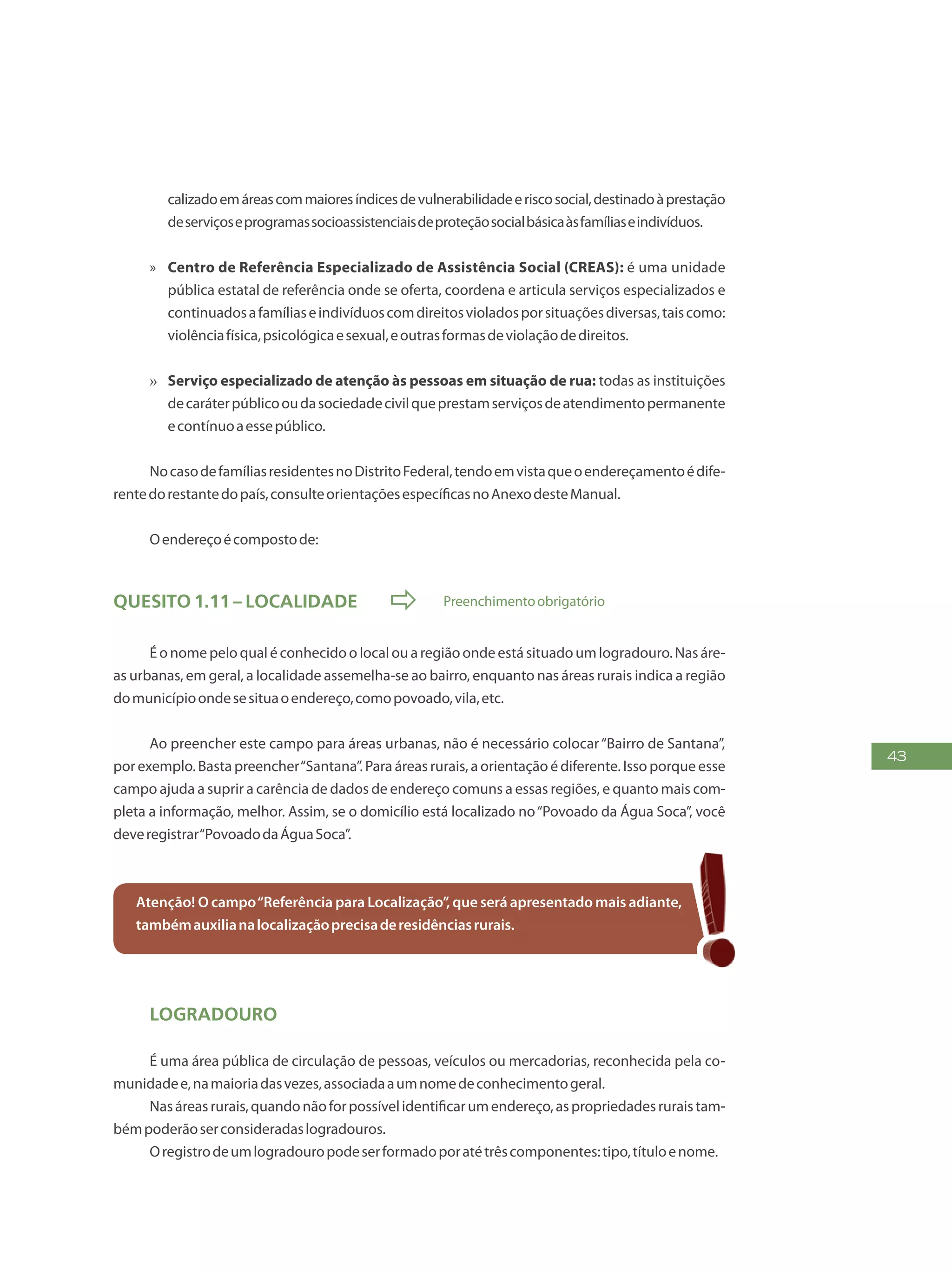 43
calizadoemáreascommaioresíndicesdevulnerabilidadeeriscosocial,destinadoàprestação
deserviçoseprogramassocioassistenciaisdeproteçãosocialbásicaàsfamíliaseindivíduos.
»» Centro de Referência Especializado de Assistência Social (CREAS): é uma unidade
pública estatal de referência onde se oferta, coordena e articula serviços especializados e
continuadosafamíliaseindivíduoscomdireitosvioladosporsituaçõesdiversas,taiscomo:
violênciafísica,psicológicaesexual,eoutrasformasdeviolaçãodedireitos.
»» Serviço especializado de atenção às pessoas em situação de rua: todas as instituições
decaráterpúblicooudasociedadecivilqueprestamserviçosdeatendimentopermanente
econtínuoaessepúblico.
NocasodefamíliasresidentesnoDistritoFederal,tendoemvistaqueoendereçamentoédife-
rentedorestantedopaís,consulteorientaçõesespecíficasnoAnexodesteManual.
Oendereçoécompostode:
Quesito 1.11 – Localidade  Preenchimentoobrigatório
É o nome pelo qual é conhecido o local ou a região onde está situado um logradouro. Nas áre-
as urbanas, em geral, a localidade assemelha-se ao bairro, enquanto nas áreas rurais indica a região
domunicípioondesesituaoendereço,comopovoado,vila,etc.
Ao preencher este campo para áreas urbanas, não é necessário colocar“Bairro de Santana”,
por exemplo. Basta preencher“Santana”. Para áreas rurais, a orientação é diferente. Isso porque esse
campo ajuda a suprir a carência de dados de endereço comuns a essas regiões, e quanto mais com-
pleta a informação, melhor. Assim, se o domicílio está localizado no“Povoado da Água Soca”, você
deveregistrar“PovoadodaÁguaSoca”.
Atenção! O campo“Referência para Localização”, que será apresentado mais adiante,
tambémauxilianalocalizaçãoprecisaderesidênciasrurais.
Logradouro
É uma área pública de circulação de pessoas, veículos ou mercadorias, reconhecida pela co-
munidadee,namaioriadasvezes,associadaaumnomedeconhecimentogeral.
Nasáreasrurais,quandonãoforpossívelidentificarumendereço,aspropriedadesruraistam-
bémpoderãoserconsideradaslogradouros.
Oregistrodeumlogradouropodeserformadoporatétrêscomponentes:tipo,títuloenome.
 