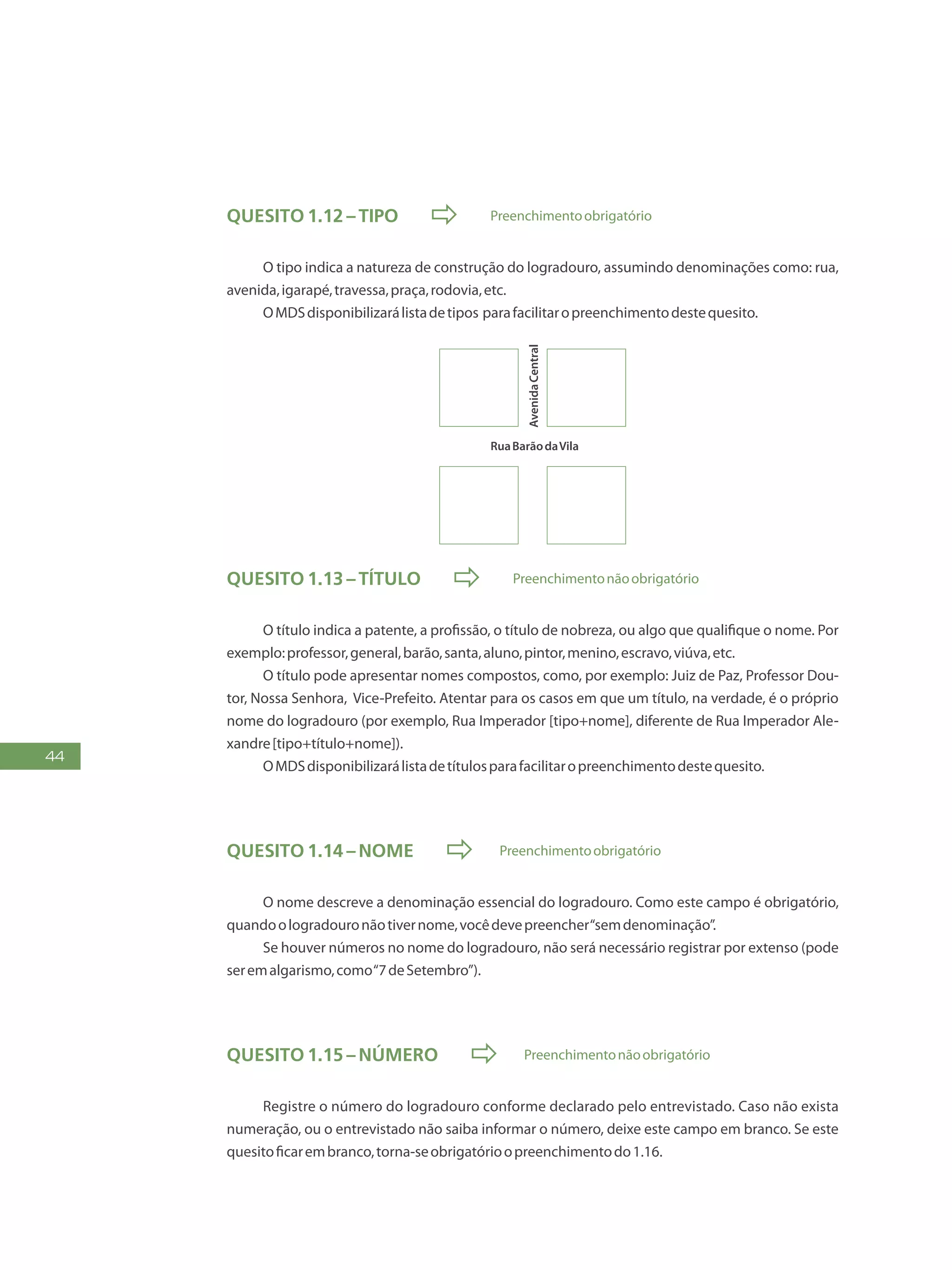 44
Quesito 1.12 – Tipo  Preenchimentoobrigatório
O tipo indica a natureza de construção do logradouro, assumindo denominações como: rua,
avenida,igarapé,travessa,praça,rodovia,etc.
OMDSdisponibilizarálistadetipos parafacilitaropreenchimentodestequesito.
RuaBarãodaVila
AvenidaCentral
Quesito 1.13 – Título  Preenchimentonãoobrigatório
O título indica a patente, a profissão, o título de nobreza, ou algo que qualifique o nome. Por
exemplo:professor,general,barão,santa,aluno,pintor,menino,escravo,viúva,etc.
O título pode apresentar nomes compostos, como, por exemplo: Juiz de Paz, Professor Dou-
tor, Nossa Senhora, Vice-Prefeito. Atentar para os casos em que um título, na verdade, é o próprio
nome do logradouro (por exemplo, Rua Imperador [tipo+nome], diferente de Rua Imperador Ale-
xandre[tipo+título+nome]).
OMDSdisponibilizarálistadetítulosparafacilitaropreenchimentodestequesito.
Quesito 1.14 – Nome  Preenchimentoobrigatório
O nome descreve a denominação essencial do logradouro. Como este campo é obrigatório,
quandoologradouronãotivernome,vocêdevepreencher“semdenominação”.
Se houver números no nome do logradouro, não será necessário registrar por extenso (pode
seremalgarismo,como“7deSetembro”).
Quesito 1.15 – Número  Preenchimentonãoobrigatório
Registre o número do logradouro conforme declarado pelo entrevistado. Caso não exista
numeração, ou o entrevistado não saiba informar o número, deixe este campo em branco. Se este
quesitoficarembranco,torna-seobrigatórioopreenchimentodo1.16.
 