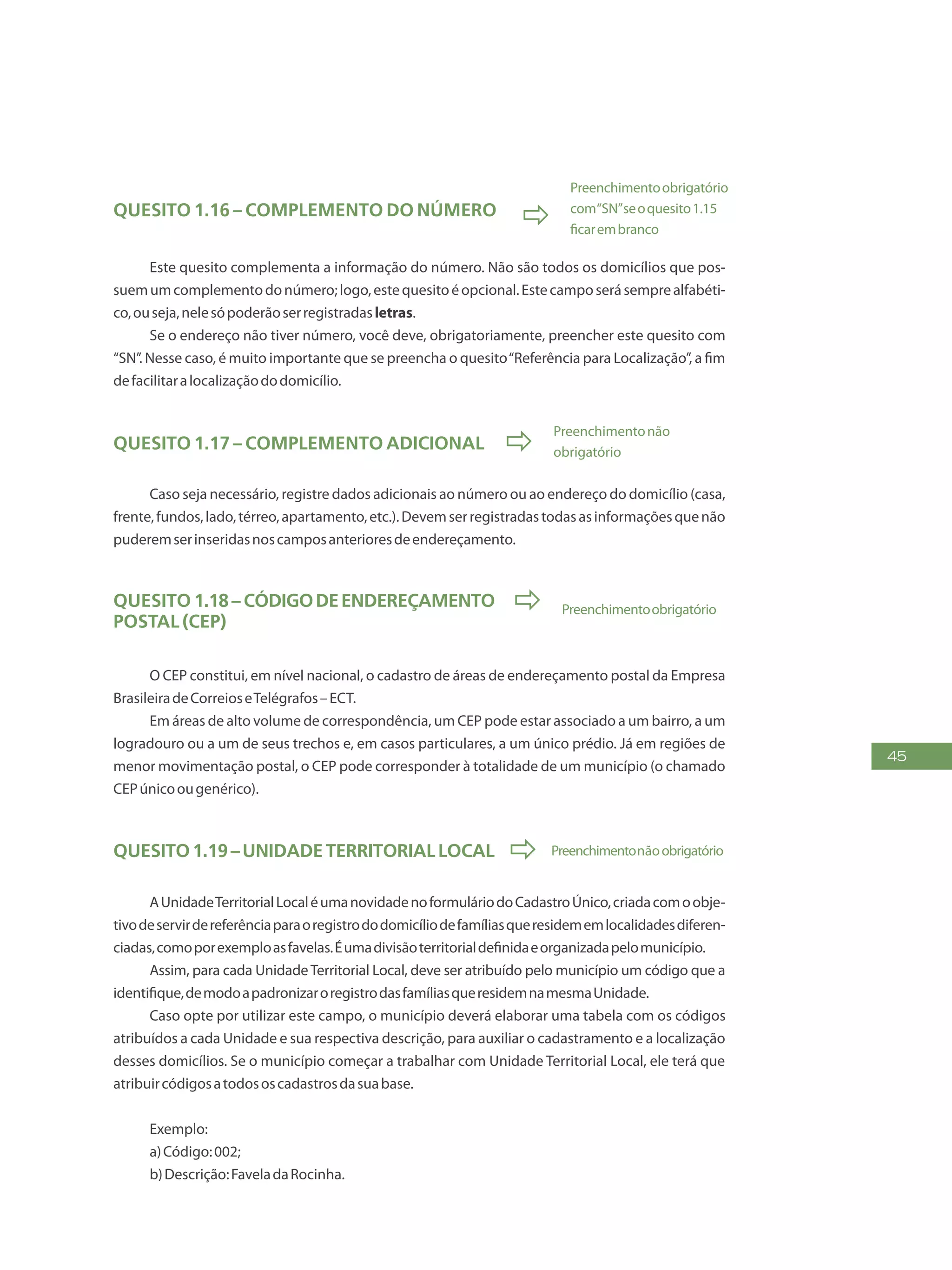 45
Quesito 1.16 – Complemento do número

Preenchimentoobrigatório
com“SN”seoquesito1.15
ficarembranco
Este quesito complementa a informação do número. Não são todos os domicílios que pos-
suemumcomplementodonúmero;logo,estequesitoéopcional.Estecamposerásemprealfabéti-
co,ouseja,nelesópoderãoserregistradasletras.
Se o endereço não tiver número, você deve, obrigatoriamente, preencher este quesito com
“SN”. Nesse caso, é muito importante que se preencha o quesito“Referência para Localização”, a fim
defacilitaralocalizaçãododomicílio.
Quesito 1.17 – Complemento adicional 
Preenchimentonão
obrigatório
Caso seja necessário, registre dados adicionais ao número ou ao endereço do domicílio (casa,
frente,fundos,lado,térreo,apartamento,etc.).Devemserregistradastodasasinformaçõesquenão
puderemserinseridasnoscamposanterioresdeendereçamento.
Quesito 1.18– CódigodeEndereçamento
Postal (CEP)
 Preenchimentoobrigatório
O CEP constitui, em nível nacional, o cadastro de áreas de endereçamento postal da Empresa
BrasileiradeCorreioseTelégrafos–ECT.
Em áreas de alto volume de correspondência, um CEP pode estar associado a um bairro, a um
logradouro ou a um de seus trechos e, em casos particulares, a um único prédio. Já em regiões de
menor movimentação postal, o CEP pode corresponder à totalidade de um município (o chamado
CEPúnicoougenérico).
Quesito1.19–UnidadeTerritorialLocal  Preenchimentonãoobrigatório
AUnidadeTerritorialLocaléumanovidadenoformuláriodoCadastroÚnico,criadacomoobje-
tivodeservirdereferênciaparaoregistrododomicíliodefamíliasqueresidememlocalidadesdiferen-
ciadas,comoporexemploasfavelas.Éumadivisãoterritorialdefinidaeorganizadapelomunicípio.
Assim, para cada UnidadeTerritorial Local, deve ser atribuído pelo município um código que a
identifique,demodoapadronizaroregistrodasfamíliasqueresidemnamesmaUnidade.
Caso opte por utilizar este campo, o município deverá elaborar uma tabela com os códigos
atribuídos a cada Unidade e sua respectiva descrição, para auxiliar o cadastramento e a localização
desses domicílios. Se o município começar a trabalhar com Unidade Territorial Local, ele terá que
atribuircódigosatodososcadastrosdasuabase.
Exemplo:
a)Código:002;
b)Descrição:FaveladaRocinha.
 