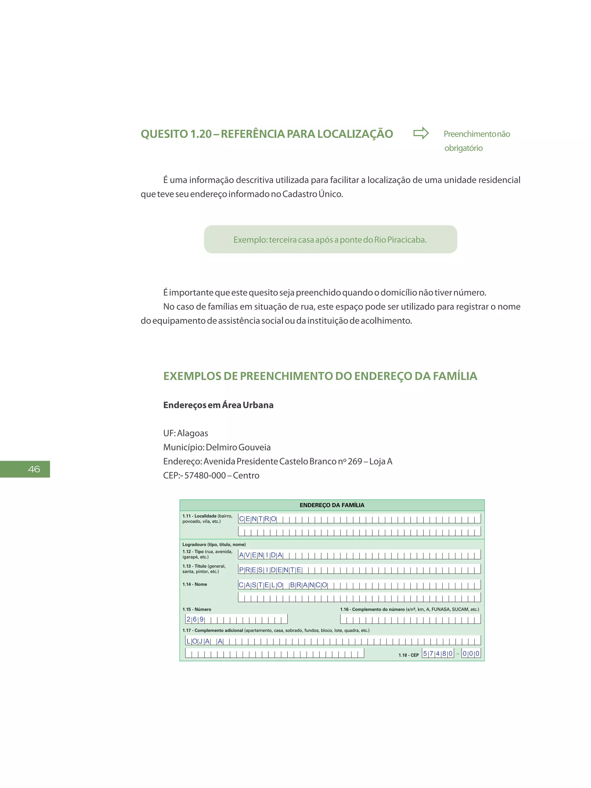 46
Quesito1.20–Referênciaparalocalização  Preenchimentonão
	 obrigatório
É uma informação descritiva utilizada para facilitar a localização de uma unidade residencial
queteveseuendereçoinformadonoCadastroÚnico.
Exemplo:terceiracasaapósapontedoRioPiracicaba.
Éimportantequeestequesitosejapreenchidoquandoodomicílionãotivernúmero.
No caso de famílias em situação de rua, este espaço pode ser utilizado para registrar o nome
doequipamentodeassistênciasocialoudainstituiçãodeacolhimento.
Exemplos de preenchimento do endereço da família
EndereçosemÁreaUrbana
UF:Alagoas
Município:DelmiroGouveia
Endereço:AvenidaPresidenteCasteloBranconº269–LojaA
CEP:-57480-000–Centro
FAÇAASLETRASCONFORMEOMODELO:
PREENCHAA QUADRÍCULA
DESTA FORMA:
FormulárioPrincipalde
Cadastramento-CADÚNICO-F1
ENTREVISTADOR
Governo Federal
Ministério do Desenvolvimento Social e Combate à Fome
Secretaria Nacional de Renda de Cidadania
Departamento do Cadastro Único
1.21 - Nome
1.22 - CPF do entrevistador
1.23 - Observações
Assinatura do
entrevistador
1 - IDENTIFICAÇÃO E CONTROLE
ENDEREÇO DA FAMÍLIA
1.01 - Código familiar
1.07 - Modalidade da
operação
1 - Inclusão
1.05 - Subdistrito 1.06 - Setor censitário
1.11 - Localidade (bairro,
povoado, vila, etc.)
1.02 - UF 1.04 - Distrito1.03 - Município
2 - Alteração
1.08 - Forma de coleta
de dados
1 - Sem visita domiciliar
2 - Com visita domiciliar
1.09 - Formulário(s) preenchido(s) 1.10 - Data da entrevista
0 - Principal
1 - Avulso 1
2 - Avulso 2
3 - Suplementar(es) nº(s) Dia Mês
/ / 2 0
Ano
1.19 - Unidade territorial local
1.20 - Referência para
localização
a) Código b) Descrição
1.12 - Tipo (rua, avenida,
igarapé, etc.)
1.13 - Título (general,
santa, pintor, etc.)
1.18 - CEP
1.15 - Número 1.16 - Complemento do número (s/nº, km, A, FUNASA, SUCAM, etc.)
Logradouro (tipo, título, nome)
Formulário Principal
de Cadastramento
F1
-
1.14 - Nome
1.17 - Complemento adicional (apartamento, casa, sobrado, fundos, bloco, lote, quadra, etc.)
1 2 3 4 5 6 7 8 9 1 0
1 2
1,2
0 5 1 0
x
x x
x
B A R T O L OM E U S I L V A
R U A
P E R E I R A D E A L M E I
C E N T R O
A V E N I D A
P R E S I D E N T E
C A S T E L O B R A N C O
2 6 9
L O J A A
5 7 4 8 0 0 0 0
 