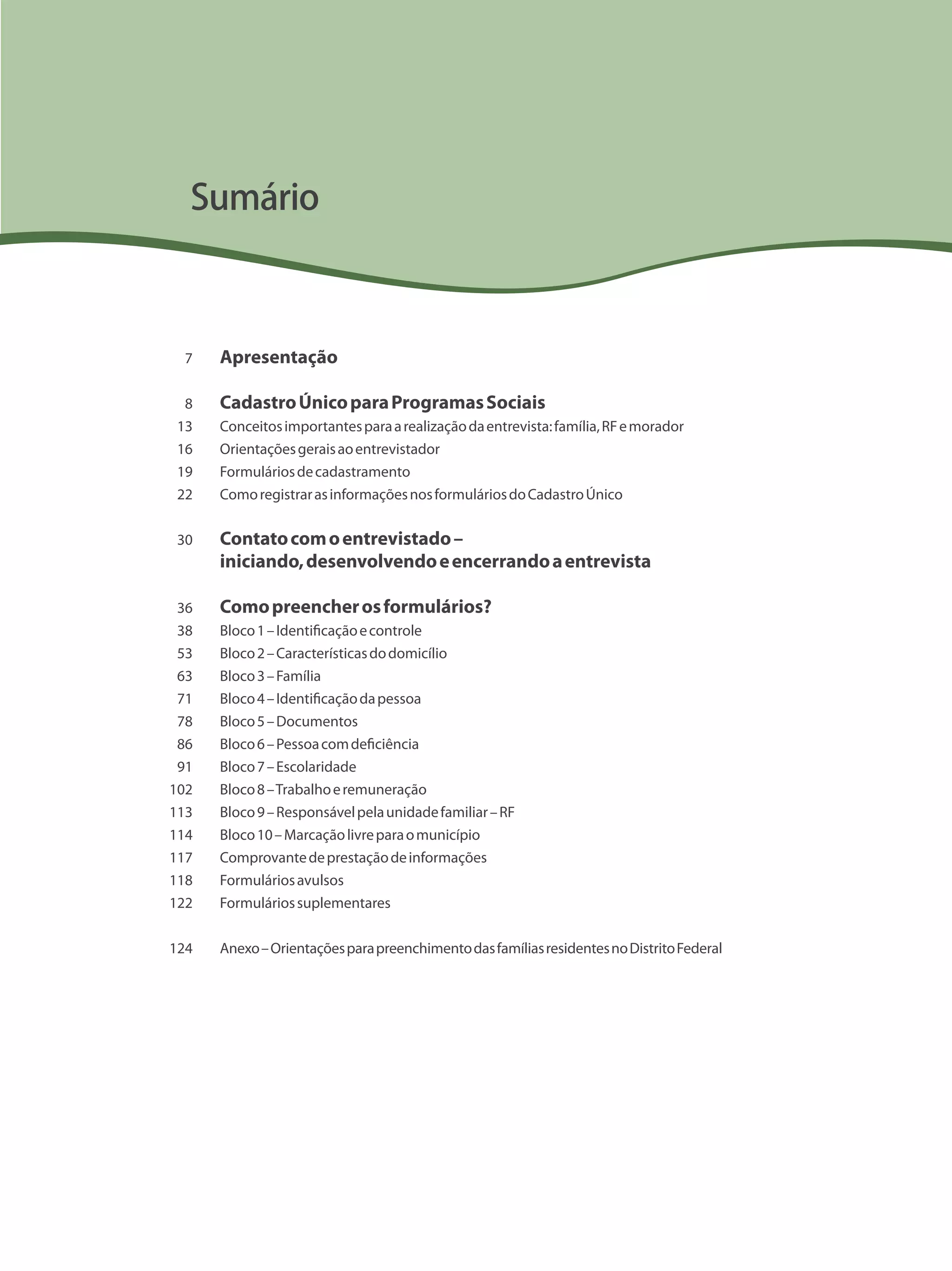 Apresentação
CadastroÚnicoparaProgramasSociais
Conceitosimportantesparaarealizaçãodaentrevista:família,RFemorador
Orientaçõesgeraisaoentrevistador
Formuláriosdecadastramento
ComoregistrarasinformaçõesnosformuláriosdoCadastroÚnico
Contatocomoentrevistado–
iniciando,desenvolvendoeencerrandoaentrevista
Comopreencherosformulários?
Bloco1–Identificaçãoecontrole
Bloco2–Característicasdodomicílio
Bloco3–Família
Bloco4–Identificaçãodapessoa
Bloco5–Documentos
Bloco6–Pessoacomdeficiência
Bloco7–Escolaridade
Bloco8–Trabalhoeremuneração
Bloco9–Responsávelpelaunidadefamiliar–RF
Bloco10–Marcaçãolivreparaomunicípio
Comprovantedeprestaçãodeinformações
Formuláriosavulsos
Formuláriossuplementares
Anexo–OrientaçõesparapreenchimentodasfamíliasresidentesnoDistritoFederal
7
8
13
16
19
22
30
36
38
53
63
71
78
86
91
102
113
114
117
118
122
124
Sumário
 